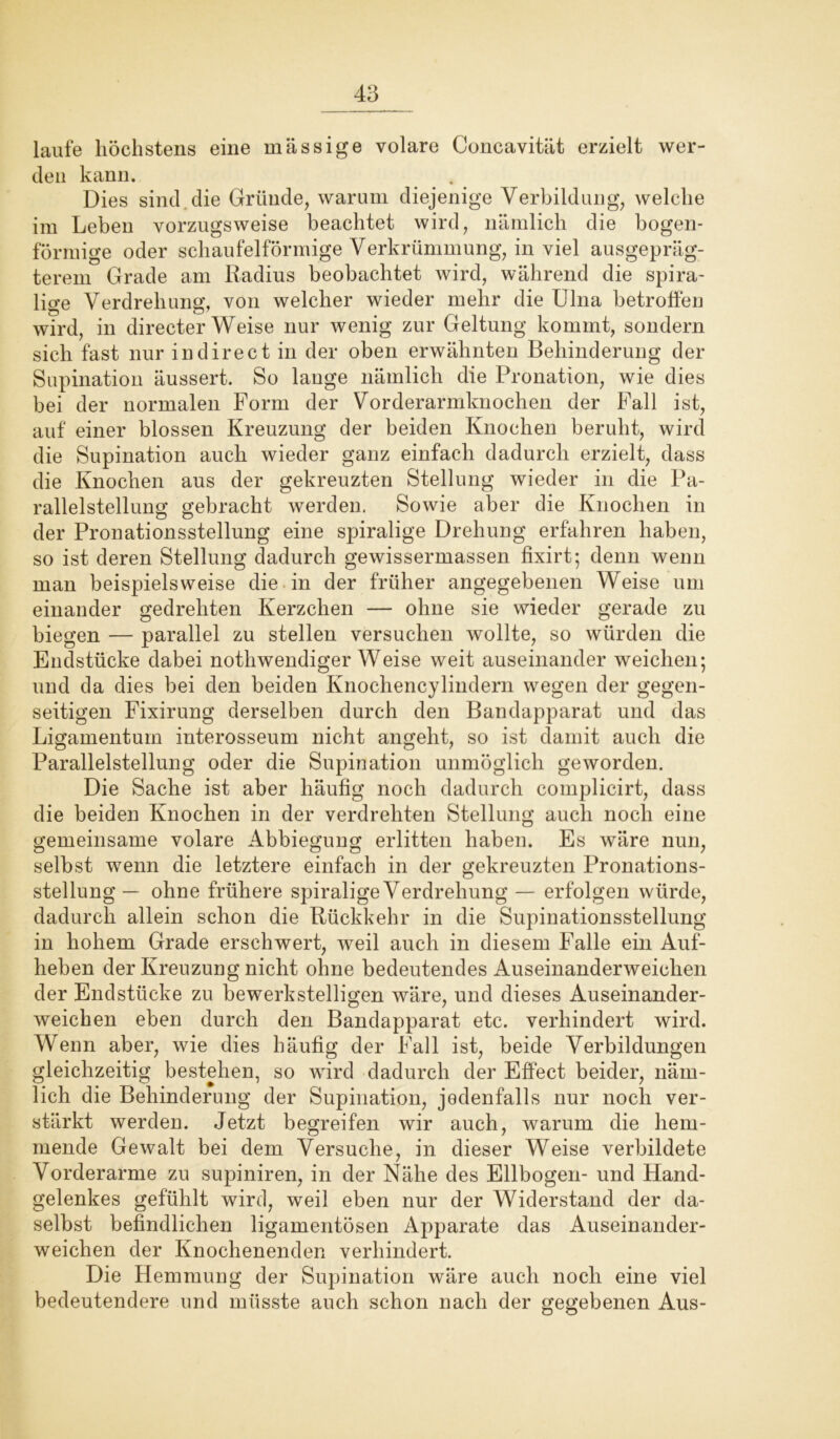 laufe höchstens eine massige volare Concavität erzielt wer- den kann. . Dies sind die Gründe, warum diejenige Verbildung, welche im Leben vorzugsweise beachtet wird, nämlich die bogen- förmige oder schaufelförmige Verkrümmung, in viel ausgepräg- terem Grade am Radius beobachtet wird, während die spira- lige Verdrehung, von welcher wieder mehr die Ulna betroffen wird, in directer Weise nur wenig zur Geltung kommt, sondern sich fast nur in direct in der oben erwähnten Behinderung der Supination äussert. So lange nämlich die Pronation, wie dies bei der normalen Form der Vorderarmknochen der Fall ist, auf einer blossen Kreuzung der beiden Knochen beruht, wird die Supination auch wieder ganz einfach dadurch erzielt, dass die Knochen aus der gekreuzten Stellung wieder in die Pa- rallelstelhmg gebracht werden. Sowie aber die Knochen in der Pronationsstellung eine spiralige Drehung erfahren haben, so ist deren Stellung dadurch gewissermassen fixirt; denn wenn man beispielsweise die in der früher angegebenen Weise um einander gedrehten Iverzchen — ohne sie wieder gerade zu biegen — parallel zu stellen versuchen wollte, so würden die Endstücke dabei nothwendiger Weise weit auseinander weichen; und da dies bei den beiden Knochencylindern wegen der gegen- seitigen Fixirung derselben durch den Bandapparat und das Ligamentum interosseum nicht angeht, so ist damit auch die Parallelstellung oder die Supination unmöglich geworden. Die Sache ist aber häufig noch dadurch eomplicirt, dass die beiden Knochen in der verdrehten Stellung auch noch eine gemeinsame volare Abbiegung erlitten haben. Es wäre nun, selbst wenn die letztere einfach in der gekreuzten Pronations- stellung — ohne frühere spiralige Verdrehung — erfolgen würde, dadurch allein schon die Rückkehr in die Supinationsstellung in hohem Grade erschwert, weil auch in diesem Falle ein Auf- heben der Kreuzung nicht ohne bedeutendes Auseinanderweichen der Endstücke zu bewerkstelligen wäre, und dieses Auseinander- weichen eben durch den Bandapparat etc. verhindert wird. Wenn aber, wie dies häufig der fall ist, beide Verbildungen gleichzeitig bestehen, so wird dadurch der Effect beider, näm- lich die Behinderung der Supination, jedenfalls nur noch ver- stärkt werden. Jetzt begreifen wir auch, warum die hem- mende Gewalt bei dem Versuche, in dieser Weise verbildete Vorderarme zu supiniren, in der Nähe des Ellbogen- und Hand- gelenkes gefühlt wird, weil eben nur der Widerstand der da- selbst befindlichen ligamentösen Apparate das Auseinander- weichen der Knochenenden verhindert. Die Hemmung der Supination wäre auch noch eine viel bedeutendere und müsste auch schon nach der gegebenen Aus-