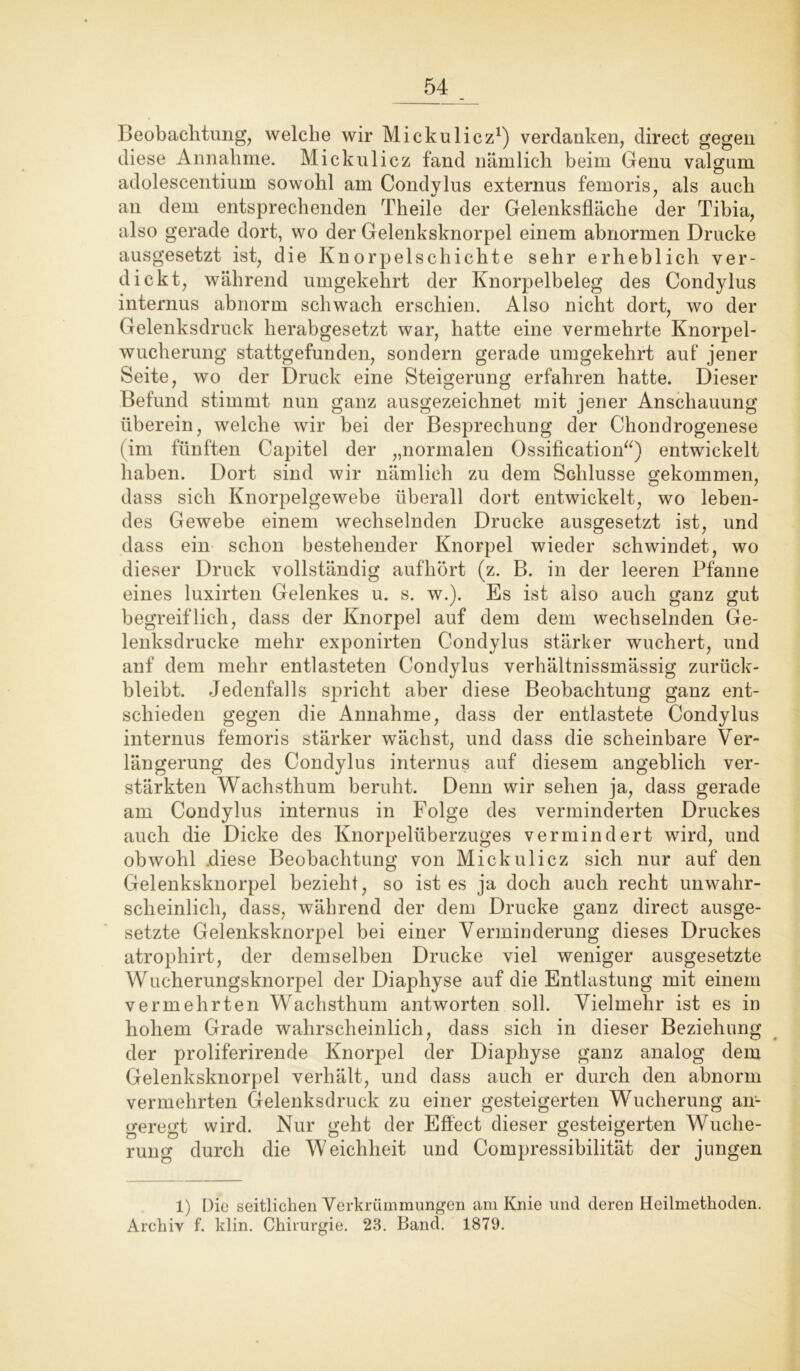 Beobachtung, welche wir Mickulicz1) verdanken, direct gegen diese Annahme. Mickulicz fand nämlich beim Genu valgum adolescentium sowohl am Condylus externus femoris, als auch an dem entsprechenden Theile der Gelenksfläche der Tibia, also gerade dort, wo der Gelenksknorpel einem abnormen Drucke ausgesetzt ist, die Knorpelschichte sehr erheblich ver- dickt, während umgekehrt der Knorpelbeleg des Condylus internus abnorm schwach erschien. Also nicht dort, wo der Gelenksdruck herabgesetzt war, hatte eine vermehrte Knorpel- wucherung stattgefunden, sondern gerade umgekehrt auf jener Seite, wo der Druck eine Steigerung erfahren hatte. Dieser Befund stimmt nun ganz ausgezeichnet mit jener Anschauung überein, welche wir bei der Besprechung der Chondrogenese (im fünften Capitel der „normalen Ossification“) entwickelt haben. Dort sind wir nämlich zu dem Schlüsse gekommen, dass sich Knorpelgewebe überall dort entwickelt, wo leben- des Gewebe einem wechselnden Drucke ausgesetzt ist, und dass ein schon bestehender Knorpel wieder schwindet, wo dieser Druck vollständig aufhört (z. B. in der leeren Pfanne eines luxirten Gelenkes u. s. w.). Es ist also auch ganz gut begreiflich, dass der Knorpel auf dem dem wechselnden Ge- lenksdrucke mehr exponirten Condylus stärker wuchert, und anf dem mehr entlasteten Condylus verhältnissmässig zurück- bleibt. Jedenfalls spricht aber diese Beobachtung ganz ent- schieden gegen die Annahme, dass der entlastete Condylus internus femoris stärker wächst, und dass die scheinbare Ver- längerung des Condylus internus auf diesem angeblich ver- stärkten Wachsthum beruht. Denn wir sehen ja, dass gerade am Condylus internus in Folge des verminderten Druckes auch die Dicke des Knorpelüberzuges vermindert wird, und obwohl .diese Beobachtung von Mickulicz sich nur auf den Gelenksknorpel bezieht, so ist es ja doch auch recht unwahr- scheinlich, dass, während der dem Drucke ganz direct ausge- setzte Gelenksknorpel bei einer Verminderung dieses Druckes atrophirt, der demselben Drucke viel weniger ausgesetzte Wucherungsknorpel der Diaphyse auf die Entlastung mit einem vermehrten Wachsthum antworten soll. Vielmehr ist es in hohem Grade wahrscheinlich, dass sich in dieser Beziehung der proliferirende Knorpel der Diaphyse ganz analog dem Gelenksknorpel verhält, und dass auch er durch den abnorm vermehrten Gelenksdruck zu einer gesteigerten Wucherung an- geregt wird. Nur geht der Effect dieser gesteigerten Wuche- rung durch die Weichheit und Compressibilität der jungen 1) Die seitlichen Verkrümmungen am Knie und deren Heilmethoden. Archiv f. klin. Chirurgie. 23. Band. 1879.