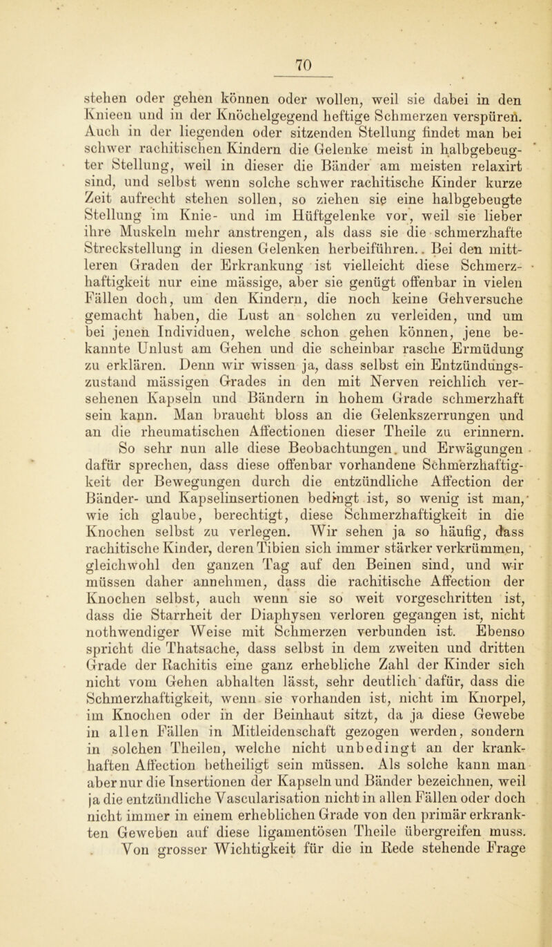 stehen oder gehen können oder wollen, weil sie dabei in den Knieen und in der Knöchelgegend heftige Schmerzen verspüren. Auch in der liegenden oder sitzenden Stellung findet man bei schwer rachitischen Kindern die Gelenke meist in halbgebeug- ter Stellung, weil in dieser die Bänder am meisten relaxirt sind, und selbst wenn solche schwer rachitische Kinder kurze Zeit aufrecht stehen sollen, so ziehen sic eine halbgebeugte Stellung im Knie- und im Hüftgelenke vor, weil sie lieber ihre Muskeln mehr anstrengen, als dass sie die schmerzhafte Strecksteilung in diesen Gelenken herbeiführen.. Bei den mitt- leren Graden der Erkrankung ist vielleicht diese Schmerz- haftigkeit nur eine massige, aber sie genügt offenbar in vielen Fällen doch, um den Kindern, die noch keine Gehversuche gemacht haben, die Lust an solchen zu verleiden, und um bei jenen Individuen, welche schon gehen können, jene be- kannte Unlust am Gehen und die scheinbar rasche Ermüdung zu erklären. Denn wir wissen ja, dass selbst ein Entzündungs- zustand mässigen Grades in den mit Nerven reichlich ver- sehenen Kapseln und Bändern in hohem Grade schmerzhaft sein kann. Man braucht bloss an die Gelenkszerrungen und an die rheumatischen Affectionen dieser Theile zu erinnern. So sehr nun alle diese Beobachtungen, und Erwägungen dafür sprechen, dass diese offenbar vorhandene Schmerzhaftig- keit der Bewegungen durch die entzündliche Alfection der Bänder- und Kapselinsertionen bedangt ist, so wenig ist man,' wie ich glaube, berechtigt, diese Schmerzhaftigkeit in die Knochen selbst zu verlegen. Wir sehen ja so häufig, dass rachitische Kinder, deren Tibien sich immer stärker verkrümmen, gleichwohl den ganzen Tag auf den Beinen sind, und wir müssen daher annehmen, dass die rachitische Affection der Knochen selbst, auch wenn sie so weit vorgeschritten ist, dass die Starrheit der Diaphysen verloren gegangen ist, nicht nothwendiger Weise mit Schmerzen verbunden ist. Ebenso spricht die Thatsache, dass selbst in dem zweiten und dritten Grade der Rachitis eine ganz erhebliche Zahl der Kinder sich nicht vom Gehen abhalten lässt, sehr deutlich'dafür, dass die Schmerzhaftigkeit, wenn sie vorhanden ist, nicht im Knorpel, im Knochen oder in der Beinhaut sitzt, da ja diese Gewebe in allen Fällen in Mitleidenschaft gezogen werden, sondern in solchen Theileu, welche nicht unbedingt an der krank- haften Affection betheiligt sein müssen. Als solche kann man aber nur die Insertionen der Kapseln und Bänder bezeichnen, weil ja die entzündliche Vascularisation nicht in allen Fällen oder doch nicht immer in einem erheblichen Grade von den primär erkrank- ten Geweben auf diese ligamentösen Theile übergreifen muss. Von grosser Wichtigkeit für die in Rede stehende Frage