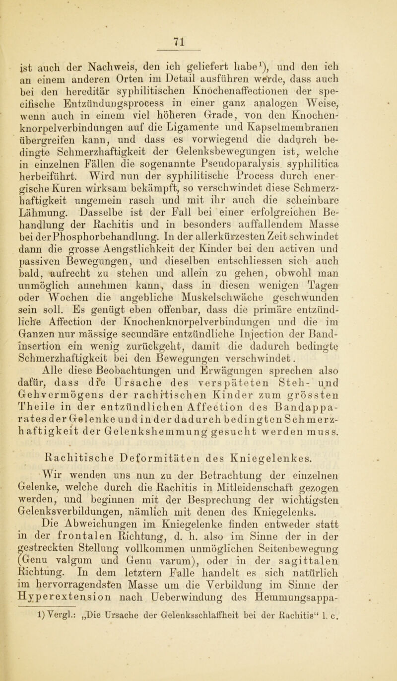 ist auch der Nachweis, den ich geliefert habe1), und den ich an einem anderen Orten im Detail ausführen werde, dass auch bei den hereditär syphilitischen Knochenaffectionen der spe- cifische Entzündungsprocess in einer ganz analogen AVeise, wenn auch in einem viel höheren Grade, von den Knochen- knorpelverbindungen auf die Ligamente und Kapselmembranen übergreifen kann, und dass es vorwiegend die dadurch be- dingte Schmerzhaftigkeit der Gelenksbewegungen ist, welche in einzelnen Fällen die sogenannte Pseudoparalysis syphilitica herbeiführt. AVird nun der syphilitische Process durch ener- gische Kuren wirksam bekämpft, so verschwindet diese Schmerz- haftigkeit ungemein rasch und mit ihr auch die scheinbare Lähmung. Dasselbe ist der Fall bei einer erfolgreichen Be- handlung der Rachitis und in besonders auffallendem Masse bei der Phosphorbehandlung. In der allerkürzesten Zeit schwindet dann die grosse Aengstlichkeit der Kinder bei den activen und passiven Bewegungen, und dieselben entschliessen sich auch bald, aufrecht zu stehen und allein zu gehen, obwohl man unmöglich annehmen kann-, dass in diesen wenigen Tagen oder AYochen die angebliche Muskelschwäche geschwunden sein soll. Es genügt eben offenbar, dass die primäre entzünd- liche Affection der Knochenknorpelverbindungen und die im Ganzen nur mässige secundäre entzündliche Injection der Band- insertion ein wenig zurückgeht, damit die dadurch bedingte Schmerzhaftigkeit bei den Bewegungen verschwindet. Alle diese Beobachtungen und Erwägungen sprechen also dafür, dass di*e Ursache des verspäteten Steh- und Gehvermögens der rachitischen Kinder zum grössten Theile in der entzündlichen Affection des Bandappa- rates der Gelenke und in der dadurch bedingten Schmerz- haftigkeit der Gelenkshemmung gesucht werden muss. Rachitische Deformitäten des Kniegelenkes. AVir wenden uns nun zu der Betrachtung der einzelnen Gelenke, welche durch die Rachitis in Mitleidenschaft gezogen werden, und beginnen mit der Besprechung der wichtigsten Gelenksverbildungen, nämlich mit denen des Kniegelenks. Die Abweichungen im Kniegelenke finden entweder statt in der frontalen Richtung, d. h. also im Sinne der in der gestreckten Stellung vollkommen unmöglichen Seitenbewegung (Genu valgum und Genu varum), oder in der sagittalen Richtung. In dem letztem Falle handelt es sich natürlich im hervorragendsten Masse um die Verbildung im Sinne der HJP erextension nach Ueberwindung des Hemmungsappa- 1) Vergl.: „DU Ursache der Gelenksschlaffheit bei der Rachitis“ 1. c.