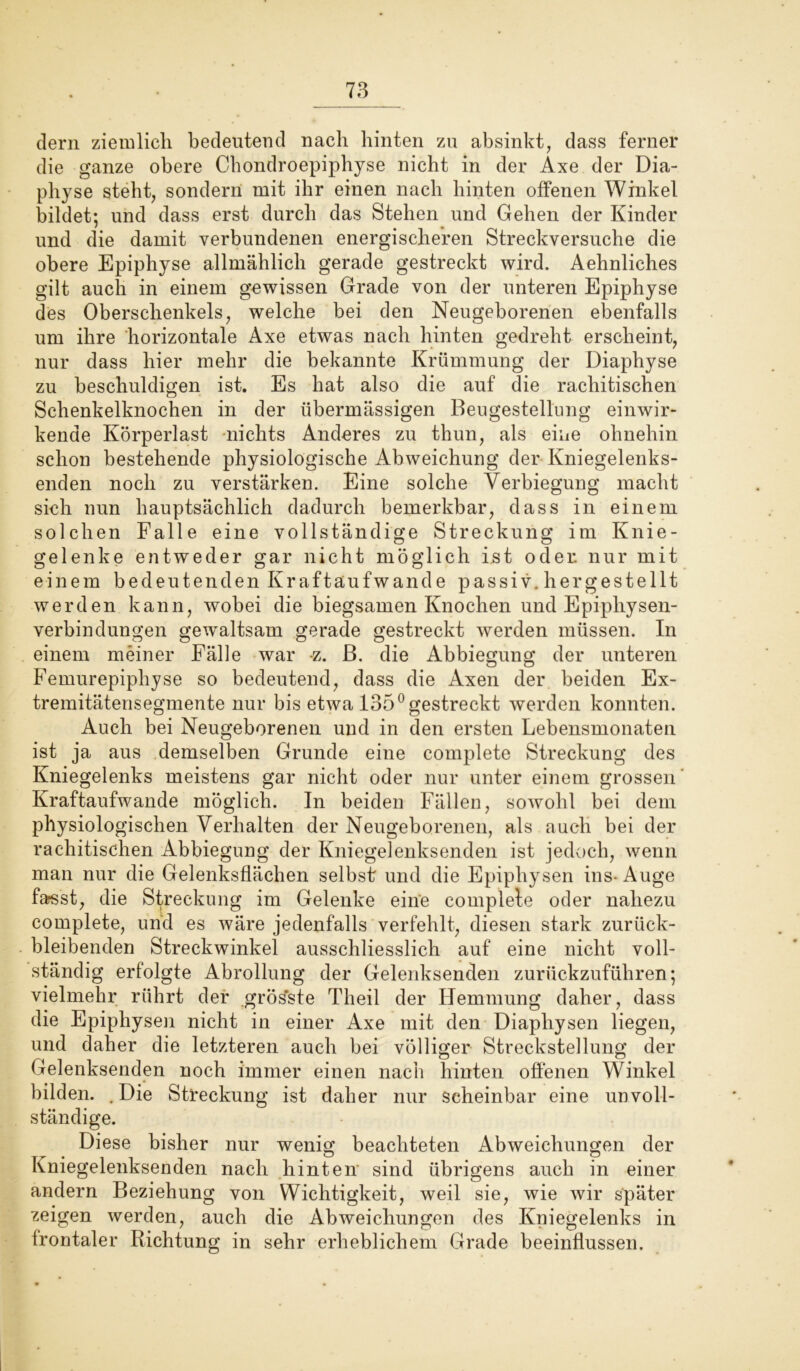 dern ziemlich bedeutend nach hinten zu absinkt, dass ferner die ganze obere Chondroepiphyse nicht in der Axe der Dia- physe steht, sondern mit ihr einen nach hinten offenen Winkel bildet; und dass erst durch das Stehen und Gehen der Kinder und die damit verbundenen energischeren Streckversuche die obere Epiphyse allmählich gerade gestreckt wird. Aehnliches gilt auch in einem gewissen Grade von der unteren Epiphyse des Oberschenkels, welche bei den Neugeborenen ebenfalls um ihre horizontale Axe etwas nach hinten gedreht erscheint, nur dass hier mehr die bekannte Krümmung der Diaphyse zu beschuldigen ist. Es hat also die auf die rachitischen Schenkelknochen in der übermässigen Beugestellung einwir- kende Körperlast nichts Anderes zu thun, als eine ohnehin schon bestehende physiologische Abweichung der Kniegelenks- enden noch zu verstärken. Eine solche Verbiegung macht sich nun hauptsächlich dadurch bemerkbar, dass in einem solchen Falle eine vollständige Streckung im Knie- gelenke entweder gar nicht möglich ist oder, nur mit einem bedeutenden Kraftäufwande passiv, hergestellt werden kann, wobei die biegsamen Knochen und Epiphysen- verbindungen gewaltsam gerade gestreckt werden müssen. In einem meiner Fälle war -z. B. die Abbiegung der unteren Femurepiphyse so bedeutend, dass die Axen der beiden Ex- tremitätensegmente nur bis etwa 135° gestreckt werden konnten. Auch bei Neugeborenen und in den ersten Lebensmonaten ist ja aus demselben Grunde eine complete Streckung des Kniegelenks meistens gar nicht oder nur unter einem grossen Kraftaufwande möglich. In beiden Fällen, sowohl bei dem physiologischen Verhalten der Neugeborenen, als auch bei der rachitischen Abbiegung der Kniegelenksenden ist jedoch, wenn man nur die Gelenksflächen selbst und die Epiphysen ins- Auge farsst, die Streckung im Gelenke eine complete oder nahezu complete, und es wäre jedenfalls verfehlt, diesen stark zurück- bleibenden Streckwinkel ausschliesslich auf eine nicht voll- ständig erfolgte Abrollung der Gelenksenden zurückzuführen; vielmehr rührt der grös'ste Theil der Hemmung daher, dass die Epiphysen nicht in einer Axe mit den Diapliysen liegen, und daher die letzteren auch bei völliger Streckstellung der Gelenksenden noch immer einen nach hinten offenen Winkel bilden. .Die Streckung ist daher nur scheinbar eine unvoll- ständige. Diese bisher nur wenig beachteten Abweichungen der Kniegelenksenden nach hinten sind übrigens auch in einer andern Beziehung von Wichtigkeit, weil sie, wie wir später zeigen werden, auch die Abweichungen des Kniegelenks in frontaler Richtung in sehr erheblichem Grade beeinflussen.