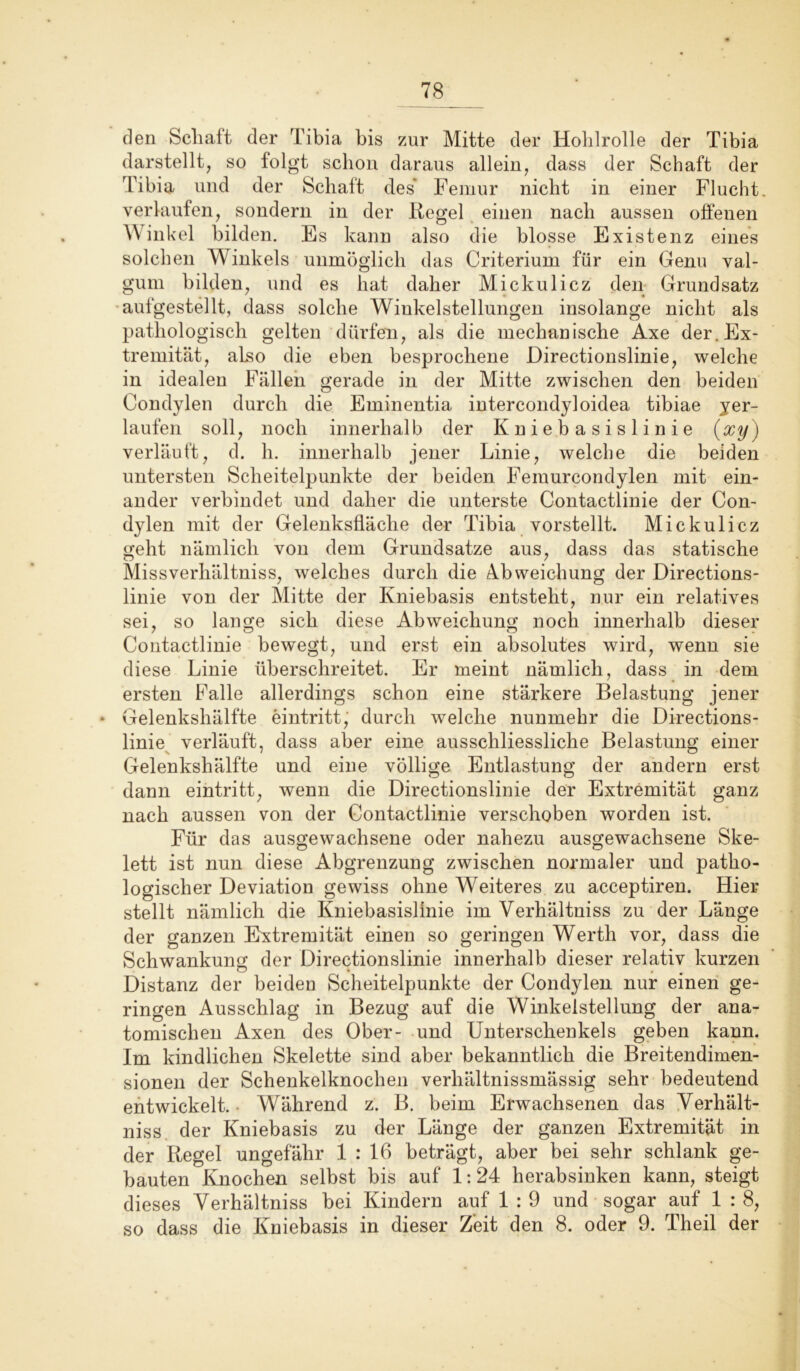 den Schaft der Tibia bis zur Mitte der Hohlrolle der Tibia darstellt, so folgt schon daraus allein, dass der Schaft der Tibia und der Schaft des Femur nicht in einer Flucht, verlaufen, sondern in der Regel einen nach aussen offenen Winkel bilden. Es kann also die blosse Existenz eines solchen Winkels unmöglich das Criterium für ein Genu val- gum bilden, und es hat daher Mickulicz den Grundsatz aufgestellt, dass solche Winkelstellungen insolange nicht als pathologisch gelten dürfen, als die mechanische Axe der. Ex- tremität, also die eben besprochene Directionslinie, welche in idealen Fällen gerade in der Mitte zwischen den beiden Condylen durch die Eminentia intercondyloidea tibiae yer- laufen soll, noch innerhalb der Kniebasislinie (xy) verläuft, d. h. innerhalb jener Linie, welche die beiden untersten Scheitelpunkte der beiden Femurcondylen mit ein- ander verbindet und daher die unterste Contactlinie der Con- dylen mit der Gelenksfläche der Tibia vorstellt. Mickulicz geht nämlich von dem Grundsätze aus, dass das statische Missverhältnis, welches durch die Abweichung der Directions- linie von der Mitte der Kniebasis entsteht, nur ein relatives sei, so lange sich diese Abweichung noch innerhalb dieser Contactlinie bewegt, und erst ein absolutes wird, wenn sie diese Linie überschreitet. Er meint nämlich, dass in dem ersten Falle allerdings schon eine stärkere Belastung jener • Gelenkshälfte eintritt, durch welche nunmehr die Directions- linie verläuft, dass aber eine ausschliessliche Belastung einer Gelenkshälfte und eine völlige Entlastung der andern erst dann eintritt, wenn die Directionslinie der Extremität ganz nach aussen von der Contactlinie verschoben worden ist. Für das ausgewachsene oder nahezu ausgewachsene Ske- lett ist nun diese Abgrenzung zwischen normaler und patho- logischer Deviation gewiss ohne Weiteres zu acceptiren. Hier stellt nämlich die Kniebasislinie im Verhältniss zu der Länge der ganzen Extremität einen so geringen Werth vor, dass die Schwankung der Directionslinie innerhalb dieser relativ kurzen Distanz der beiden Scheitelpunkte der Condylen nur einen ge- ringen Ausschlag in Bezug auf die Winkelstellung der ana- tomischen Axen des Ober- und Unterschenkels geben kann. Im kindlichen Skelette sind aber bekanntlich die Breitendimen- sionen der Schenkelknochen verhältnissmässig sehr bedeutend entwickelt. Während z. B. beim Erwachsenen das Verhält- niss der Kniebasis zu der Länge der ganzen Extremität in der Kegel ungefähr 1 : 16 beträgt, aber bei sehr schlank ge- bauten Knochen selbst bis auf 1:24 herabsinken kann, steigt dieses Verhältniss bei Kindern auf 1 : 9 und sogar auf 1 : 8, so dass die Kniebasis in dieser Zeit den 8. oder 9. Theil der