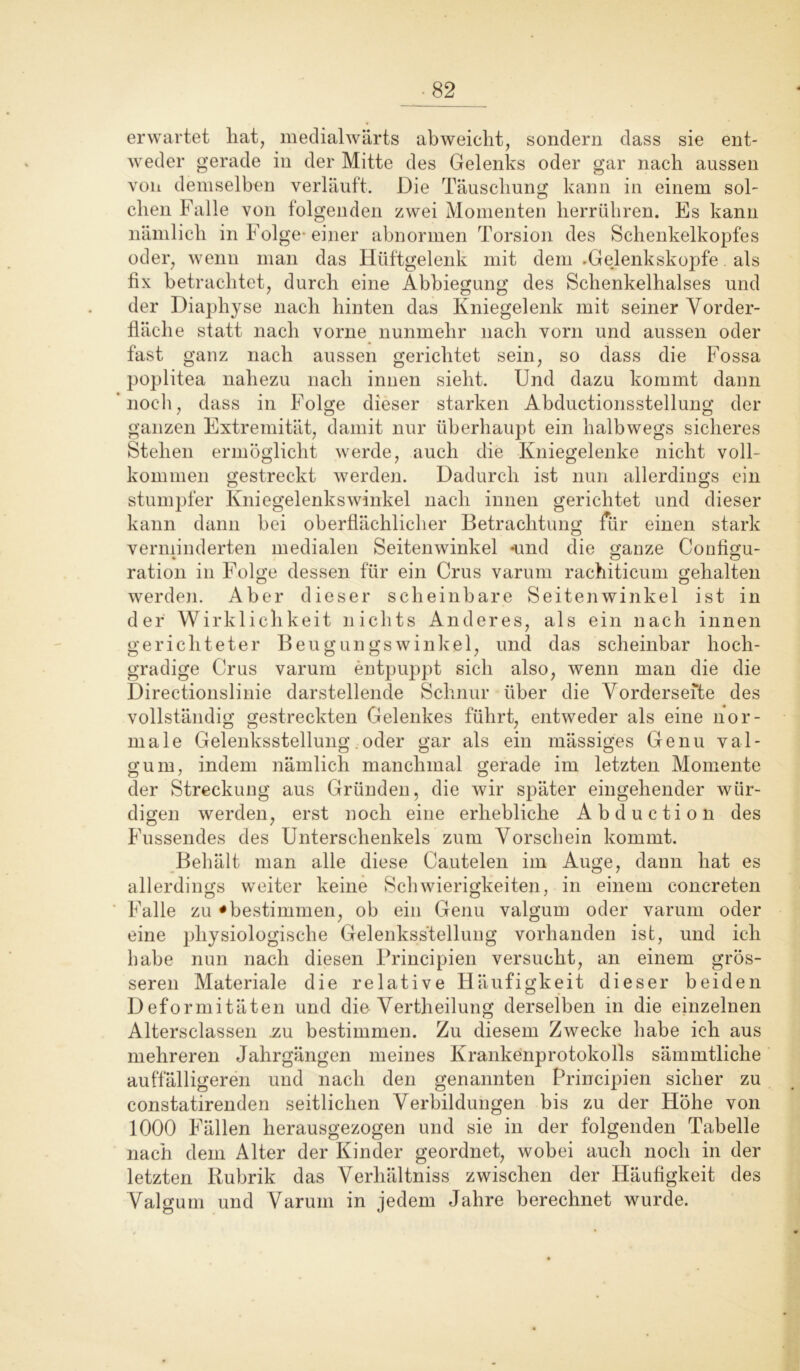 erwartet hat, medialwärts abweicht, sondern dass sie ent- weder gerade in der Mitte des Gelenks oder gar nach aussen von demselben verläuft. Die Täuschung kann in einem sol- chen Falle von folgenden zwei Momenten herrühren. Es kann nämlich in Folge- einer abnormen Torsion des Schenkelkopfes oder, wenn man das Hüftgelenk mit dem .Gelenkskopfe als fix betrachtet, durch eine Abbiegung des Schenkelhalses und der Diaphyse nach hinten das Kniegelenk mit seiner Vorder- fläche statt nach vorne nunmehr nach vorn und aussen oder fast ganz nach aussen gerichtet sein, so dass die Fossa poplitea nahezu nach innen sieht. Und dazu kommt dann noch, dass in Folge dieser starken Abductionsstellung der ganzen Extremität, damit nur überhaupt ein halbwegs sicheres Stehen ermöglicht werde, auch die Kniegelenke nicht voll- kommen gestreckt werden. Dadurch ist nun allerdings ein stumpfer Kniegelenkswinkel nach innen gerichtet und dieser kann dann bei oberflächlicher Betrachtung für einen stark verminderten medialen Seitenwinkel und die ganze Configu- ration in Folge dessen für ein Crus varum rachiticum gehalten werden. Aber dieser scheinbare Seitenwinkel ist in der Wirklichkeit nichts Anderes, als ein nach innen gerichteter Beugungswinkel, und das scheinbar hoch- gradige Crus varum entpuppt sich also, wenn man die die Direetionslinie darstellende Schnur über die Vorderseite des vollständig gestreckten Gelenkes führt, entweder als eine nor- male Gelenksstellung. oder gar als ein rnässiges Genu val- gum, indem nämlich manchmal gerade im letzten Momente der Streckung aus Gründen, die wir später eingehender wür- digen werden, erst noch eine erhebliche Abduc tion des Fussendes des Unterschenkels zum Vorschein kommt. Behält man alle diese Cautelen im Auge, dann hat es allerdings weiter keine Schwierigkeiten, in einem concreten Falle zu • bestimmen, ob ein Genu valgum oder varum oder eine physiologische Gelenksstellung vorhanden ist, und ich habe nun nach diesen Principien versucht, an einem grös- seren Materiale die relative Häufigkeit dieser beiden Deformitäten und die Vertheilung derselben in die einzelnen Altersclassen .zu bestimmen. Zu diesem Zwecke habe ich aus mehreren Jahrgängen meines Krankenprotokolls sämmtliche auffälligeren und nach den genannten Principien sicher zu constatirenden seitlichen Verbildungen bis zu der Höhe von 1000 Fällen herausgezogen und sie in der folgenden Tabelle nach dem Alter der Kinder geordnet, wobei auch noch in der letzten Rubrik das Verhältniss zwischen der Häufigkeit des Valgum und Varum in jedem Jahre berechnet wurde.