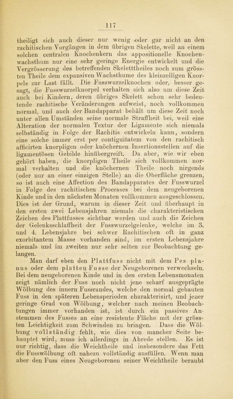 theiligt sich auch dieser nur wenig oder gar nicht an den rachitischen Vorgängen in dem übrigen Skelette, weil an einem solchen centralen Knochenkern das appositionelle Knochen- wachsthum nur eine sehr geringe Energie entwickelt und die Versrrösserung des betreffenden Skeletttheiles noch zum gross- ten Theile dem expansiven Wachsthume des kleinzelligen Knor- pels zur Last fällt. Die Fusswurzelknochen oder, besser ge- sagt, die Fusswurzelknorpel verhalten sich also um diese Zeit auch bei Kindern, deren übriges Skelett schon sehr bedeu- tende rachitische Veränderungen aufweist, noch vollkommen normal, und auch der Bandapparat behält um diese Zeit noch unter allen Umständen seine normale Straffheit bei, weil eine Alteration der normalen Textur der Ligamente sich niemals selbständig in Folge der Rachitis entwickeln kann, sondern eine solche immer erst per contiguitatem von den rachitisch afficirten knorpligen oder knöchernen Insertionsstellen auf die ligamentösen Gebilde hinübergreift. Da aber, wie wir eben gehört haben, die knorpligen Theile sich vollkommen nor- mal verhalten und die knöchernen Theile noch nirgends (oder nur an einer einzigen Stelle) an die Oberfläche grenzen, so ist auch eine Affection des Bandapparates der Fusswurzel in Folge des rachitischen Processes bei dem neugeborenen Kinde und in den nächsten Monaten vollkommen ausgeschlossen. Dies ist der Grund, warum in dieser Zeit und überhaupt in den ersten zwei Lebensjahren niemals die charakteristischen Zeichen des Plattfusses sichtbar werden und auch die Zeichen der Gelenksschlaffheit der Fusswurzelgelenke, welche im 3. und 4. Lebensjahre bei schwer Rachitischen oft in ganz exorbitantem Masse vorhanden sind, im ersten Lebensjahre niemals und im zweiten nur sehr selten zur Beobachtung ge- langen. Man darf eben den Plattfuss nicht mit dem Pes pla- nus oder dem platten Fusse der Neugeborenen verwechseln. Bei dem neugeborenen Kinde und in den ersten Lebensmonaten zeigt nämlich der Fuss noch nicht jene scharf ausgeprägte Wölbung des innern Fussrandes, welche den normal gebauten Fuss in den späteren Lebensperioden charakterisirt, und jener geringe Grad von Wölbung, welcher nach meinen Beobach- tungen immer vorhanden ist, ist durch ein passives An- stemmen des Fusses an eine resistente Fläche mit der gröss- ten Leichtigkeit zum Schwinden zu bringen. Dass die Wöl- bung vollständig fehlt, wie dies von mancher Seite be- hauptet wird, muss ich allerdings in Abrede stellen. Es ist nur richtig, dass die Weichtheile und insbesondere das Fett die Fusswölbung oft nahezu vollständig ausfüllen. Wenn man aber den Fuss eines Neugeborenen seiner Weichtheile beraubt