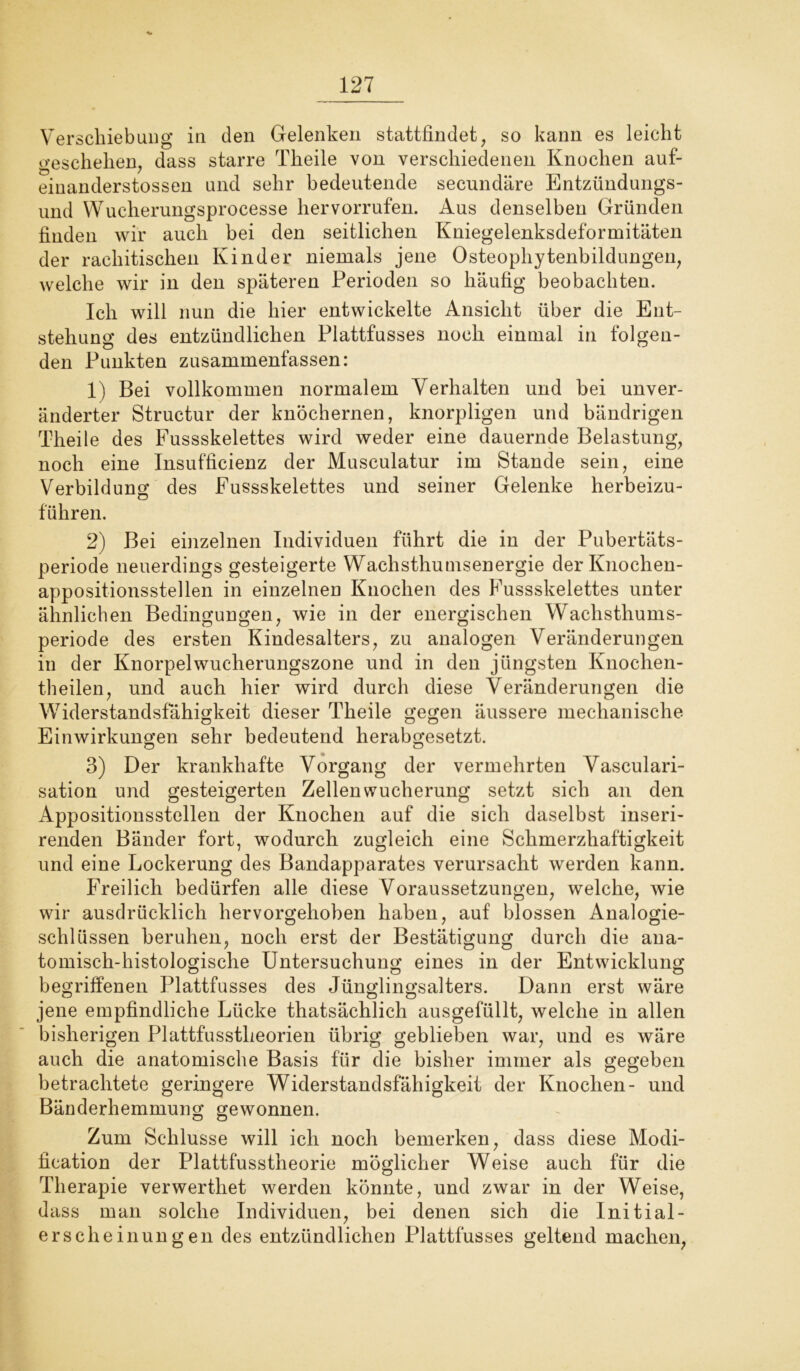 Verschiebung in den Gelenken stattfindet, so kann es leicht geschehen, dass starre Theile von verschiedenen Knochen auf- einanderstossen und sehr bedeutende secundäre Entzündungs- und Wucherungsprocesse her vorrufen. Aus denselben Gründen finden wir auch bei den seitlichen Kniegelenksdeformitäten der rachitischen Kinder niemals jene Osteophytenbildungen, welche wir in den späteren Perioden so häufig beobachten. Ich will nun die hier entwickelte Ansicht über die Ent- stehung des entzündlichen Plattfusses noch einmal in folgen- den Punkten zusammenfassen: 1) Bei vollkommen normalem Verhalten und bei unver- änderter Structur der knöchernen, knorpligen und bändrigen Theile des Fussskelettes wird weder eine dauernde Belastung, noch eine Insufficienz der Musculatur im Stande sein, eine Verbildung des Fussskelettes und seiner Gelenke herbeizu- führen. 2) Bei einzelnen Individuen führt die in der Pubertäts- periode neuerdings gesteigerte Wachsthumsenergie der Knochen- appositionsstellen in einzelnen Knochen des Fussskelettes unter ähnlichen Bedingungen, wie in der energischen WTachsthums- periode des ersten Kindesalters, zu analogen Veränderungen in der Knorpelwucherungszone und in den jüngsten Knochen- theilen, und auch hier wird durch diese Veränderungen die Widerstandsfähigkeit dieser Theile gegen äussere mechanische Einwirkungen sehr bedeutend herabgesetzt. 3) Der krankhafte Vorgang der vermehrten Vasculari- sation und gesteigerten Zellen Wucherung setzt sich an den Appositionsstellen der Knochen auf die sich daselbst inseri- renden Bänder fort, wodurch zugleich eine Schmerzhaftigkeit und eine Lockerung des Bandapparates verursacht werden kann. Freilich bedürfen alle diese Voraussetzungen, welche, wie wir ausdrücklich hervorgehoben haben, auf blossen Analogie- schlüssen beruhen, noch erst der Bestätigung durch die ana- tomisch-histologische Untersuchung eines in der Entwicklung begriffenen Plattfusses des Jünglingsalters. Dann erst wäre jene empfindliche Lücke thatsächlich ausgefüllt, welche in allen bisherigen Plattfusstheorien übrig geblieben war, und es wäre auch die anatomische Basis für die bisher immer als gegeben betrachtete geringere Widerstandsfähigkeit der Knochen- und Bänderhemmung gewonnen. Zum Schlüsse will ich noch bemerken, dass diese Modi- fication der Plattfusstheorie möglicher Weise auch für die Therapie verwerthet werden könnte, und zwar in der Weise, dass man solche Individuen, bei denen sich die Initial- erscheinungen des entzündlichen Plattfusses geltend machen,