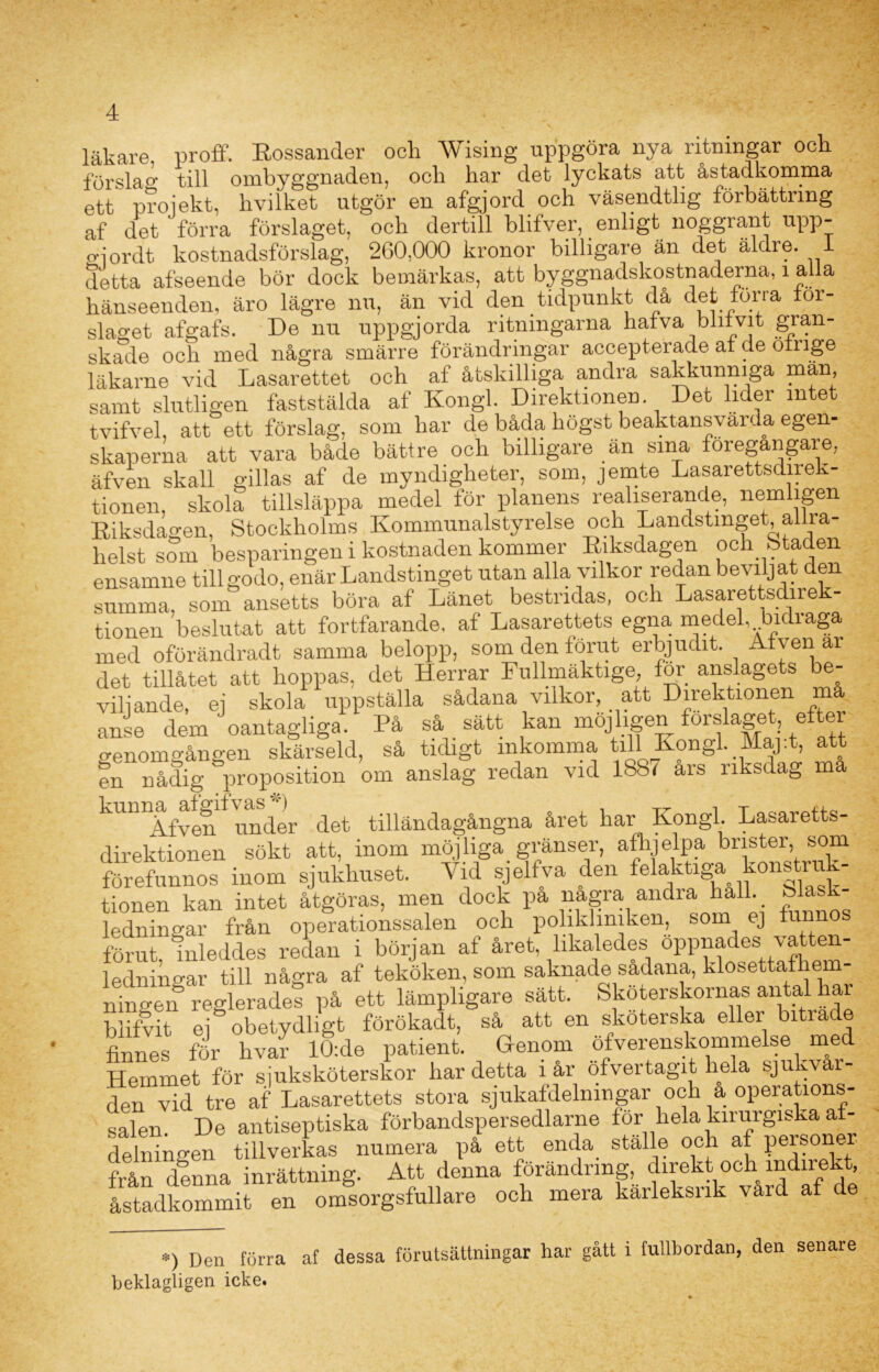 läkare, proff. Eossander och Wising uppgöra nya ritningar och förslag till ombyggnaden, och har det lyckats att åstadkomma ett projekt, livilket utgör en afgjord och väsendtlig förbättring af det ' förra förslaget, och dertill blifver, enligt noggrant upp- o-j or dt kostnadsförslag, 260,000 kronor billigare än det äldre. 1 detta afseende bör dock bemärkas, att byggnadskostnaderna, i alla hänseenden, äro lägre nu, än vid den tidpunkt da det for ra for- slaget afgafs. De nu uppgjorda ritningarna hafva blitvit gran- skade och med några smärre förändringar accepterade af de omge läkarne vid Lasarettet och af åtskilliga andra sakkunniga män, samt slutligen faststälda af Kongl. Direktionen Det lider intet tvifvel, att ett förslag, som har de båda högst beaktansvärda egen- skaperna att vara både bättre och billigare än sina föregångare, äfven skall gillas af de myndigheter, som, jemte Lasarettsdirek- tionen, skola tillsläppa medel för planens realiserande, nemhgen Riksdagen, Stockholms Kommunalstyrelse och Landstinget allra- helst som besparingen i kostnaden kommer Riksdagen och Staden ensamne tillgodo, enär Landstinget utan alla vilkor redan beviljat den summa, som ansetts böra af Länet bestridas, och Lasarettsdirek- tionen beslutat att fortfarande, af Lasarettets egna medel, Indraga med oförändradt samma belopp, som den förut erbjudit. A ven ar det tillåtet att hoppas, det Herrar Fullmäktige, for anslagets be- viljande, ej skola uppställa sådana vilkor, att Direktionen ma anse dem oantagliga. På så sätt kan möjligen forslaget efter genomgången skärseld, så tidigt inkomma tili Kongl. Maj.t, att fn nådig proposition om anslag redan vid 1887 års riksdag ma kUDlfvef under det tilländagångna året liar Kongl Lasaretts- direktionen sökt att, inom möjliga granser, afhjelpa biister, som förefunnos inom sjukhuset. Vid sjelfva den felaktiga konstruk- tionen kan intet åtgöras, men dock pa nagra andra hall. bla ledningar från operationssalen och polikliniken, som ej funnos förut, inleddes redan i början af året, likaledes °PP^le* ledningar till några af teköken, som saknade sadana, klosettafl em- ningen reglerades på ett lämpligare sätt. Skoterskornas antal har blifvit ej obetydligt förökadt, så att en skoterska eller bitrade finnes för livar lÖ:de patient. Genom öfverenskommelse med Hemmet för sjuksköterskor har detta i år öfvertagit hela sjukvår- den vid tre af Lasarettets stora sjukafdelmngar och a operations- salen. De antiseptiska förbandspersedlarne for liela kirurgiska af- delningen tillverkas numera på ett enda ställe och af personer från denna inrättning. Att denna förändring, direkt och indirekt, åstadkommit en omsorgsfullare och mera kaileksnk vard a *) Den förra af dessa förutsättningar har gått i fullbordan, den senare beklagligen icke.