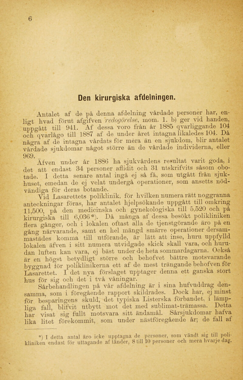 Den kirurgiska afdelningen. Antalet af de på denna afdelning vårdade personer har, en- ligt hvad förut afgifven redogörelse, inom. 1. b) ger vid handen, uppgått till 941. Af dessa voro från år 1885 qvarliggande 104 och\varlågo till 1887 af de under året intagna likaledes 104. Då nåo*ra af de intagna vårdats för meia än en sjukdom, bin antalet vårdade sjukdomar något större än de vårdade individerna, eller 969. ’ Äfven under år 1886 ha sjukvårdens resultat varit goda, i det att endast 34 personer allidit och 31 utskrifvits såsom obo- tade. I detta senare antal ingå ej så få, som utgått från sjuk- huset. emedan de ej velat undergå operationer, som ansetts nöd- vändiga för deras botande. Yid Lasarettets poliklinik, för hvilken numera rätt noggranna anteckningar föras, har antalet hjelpsökande uppgått till omkring 11.500, på den medicinska och gynekologiska till 5,520 och på kirurgiska till 6,036*). Då många af dessa besökt polikliniken ilera gånger, och i lokalen oftast alla de tjenstgörande äro på en gång närvarande, samt en hel mängd smärre operationer dersam- mastädes komma till utförande, är lätt att inse, huru uppfylld lokalen äfven i sitt numera utvidgade skick skall vara, och huru- dan luften kan vara, ej bäst under de heta sommardagarna. Också är en högst betydligt större och behofvet bättre motsvarande byggnad lör poliklinikerna ett af de mest trängande behofven för Lasarettet. I det nya förslaget upptager denna ett ganska stort hus för sig och det i två våningar. Sårbehandlingen på vår afdelning är i sina hufvuddrag den- samma, som i föregående rapport skildrades. Dock har, ej minst för besparingens skuld, det typiska Listerska förbandet, i lämp- lio-a fall, blifvit utbytt mot det med sublimat-trämassa. Detta har visat sig fullt motsvara sitt ändamål. Sårsjukdomar hafva lika litet förekommit, som under nästföregående år; de fall af •) I detta antal äro icke upptagna de personer, som vändt sig till poli- kliniken endast för uttagande af tänder, Still 10 personer och mera h varje dag.