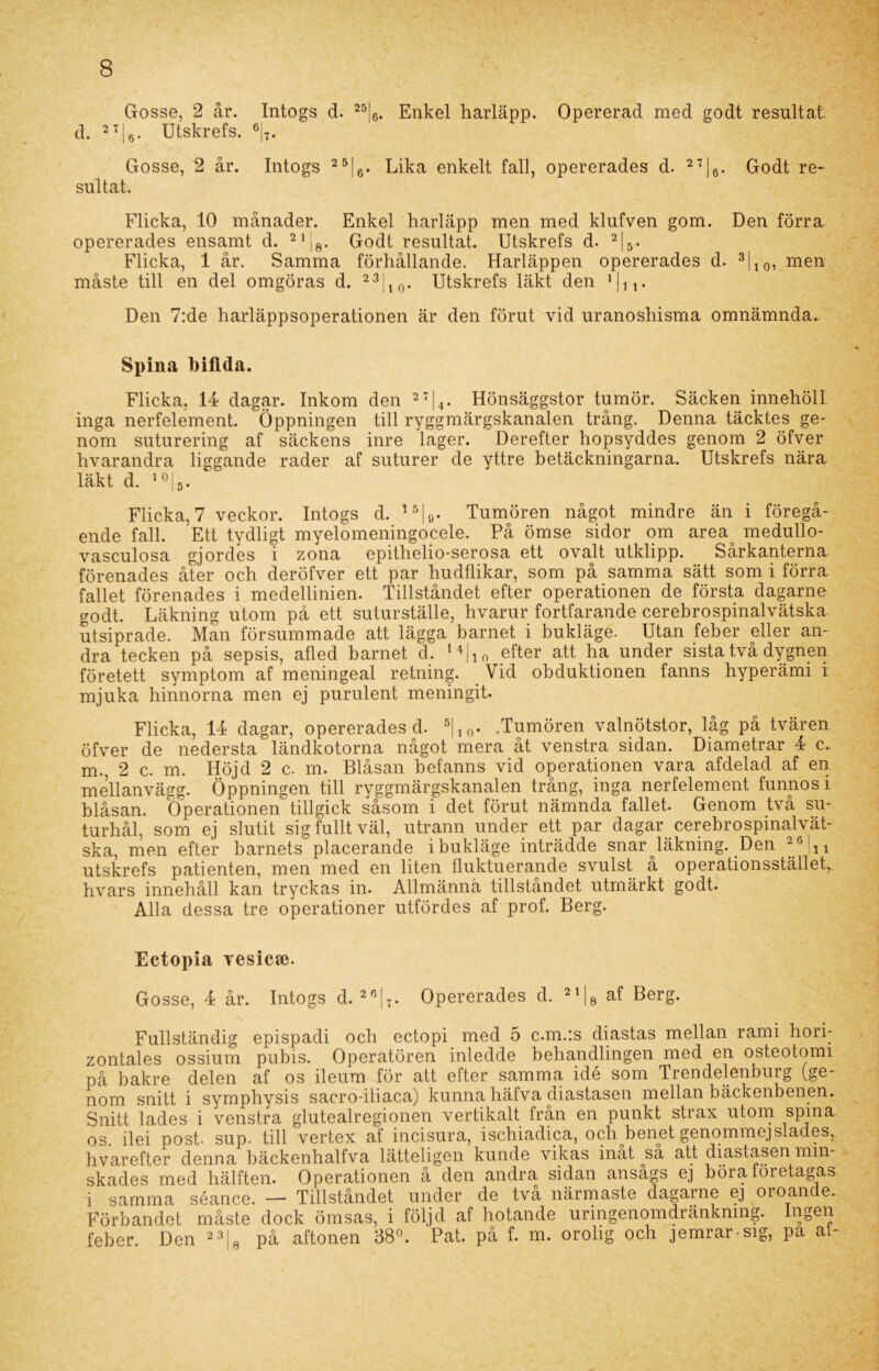 Gosse, 2 år. Intogs d. 25|6. Enkel harläpp. Opererad med godt resultat d. 27j6. Utskrefs. 6|7. Gosse, 2 år. Intogs 25|6. Lika enkelt fall, opererades d. 27|6. Godt re- sultat. Flicka, 10 månader. Enkel harläpp men med klufven gom. Den förra opererades ensamt d. 21|fl. Godt resultat. Utskrefs d. 2|5. Flicka, 1 år. Samma förhållande. Harläppen opererades d. 3110, men måste till en del omgöras d. 23 10. Utskrefs läkt den 1 |n* Den 7:de harläppsoperationen är den förut vid uranoshisma omnämnda.. Spina biflda. Flicka, 14 dagar. Inkom den 27|4. Hönsäggstor tumör. Säcken innehöll inga nerfelement. Öppningen till ryggmärgskanalen trång. Denna täcktes ge- nom suturering af säckens inre lager. Derefter hopsyddes genom 2 öfver hvarandra liggande rader af suturer de yttre betäckningarna. Utskrefs nära läkt d. 10:5. Flicka, 7 veckor. Intogs d. 15|0. Tumören något mindre än i föregå- ende fall. Ett tydligt myelomeningocele. På ömse sidor om area medullo- vasculosa gjordes i zona epithelio-serosa ett ovalt utldipp. Sårkanterna förenades åter och deröfver ett par hudflikar, som på samma sätt som i förra fallet förenades i medellinien. Tillståndet efter operationen de första dagarne godt. Läkning utom på ett suturställe, hvarur fortfarande cerebrospinalvätska utsiprade. Man försummade att lägga barnet i bukläge. Utan feber eller an- dra tecken på sepsis, afled barnet d. u|ln efter att ha under sista två dygnen företett symptom af meningeal retning. Vid obduktionen fanns hyperämi i mjuka hinnorna men ej purulent meningit. Flicka, 14 dagar, opererades d. 5|10. .Tumören valnötstor, låg på tvären öfver de nedersta ländkotorna något mera åt venstra sidan. Diametrar 4 c.. m., 2 c. m. Höjd 2 c. m. Blåsan befanns vid operationen vara afdelad af en mellanvägg. Öppningen till ryggmärgskanalen trång, inga nerfelement funnosi blåsan. Operationen tillgick såsom i det förut nämnda fallet. Genom tva su- turhål, som ej slutit sig fullt väl, utrann under ett par dagar cerebrospinalvät- ska, men efter barnets placerande i bukläge inträdde snar läkning. Den 26 ju utskrefs patienten, men med en liten fluktuerande svulst å operationsstället, hvars innehåll kan tryckas in. Allmänna tillståndet utmärkt godt. Alla dessa tre operationer utfördes af prof. Berg. Ectopia yesicse. Gosse, 4 år. Intogs d. 26|7. Opererades d. 2'Ig af Berg. Fullständig epispadi och ectopi med 5 c.m.*.s diastas mellan rami hori- zontales ossium pubis. Operatören inledde behandlingen med en osteotomi på bakre delen af os ileum för att efter samma idé som Trendelenburg (ge- nom snitt i symphysis sacro-iliaca) kunna häfva diastasen mellan bäckenbenen. Snitt lades i venstra glutealregionen vertikalt från en punkt strax utom spina os. ilei post. sup. till vertex af incisura, ischiadica, och benet genommejsiades, hvarefter denna bäckenhalfva lätteligen kunde vikas inåt så att diastasen min skades med hälften. Operationen å den andra sidan ansågs ej böra företagas i samma séance. — Tillståndet under de två närmaste dagarne ej oroande. Förbandet måste dock ömsas, i följd af hotande uringenomdränknmg. h]oe1^ feber. Den 23;B på aftonen 38°. Pat. på f. m. orolig och jemrar sig, pa at-
