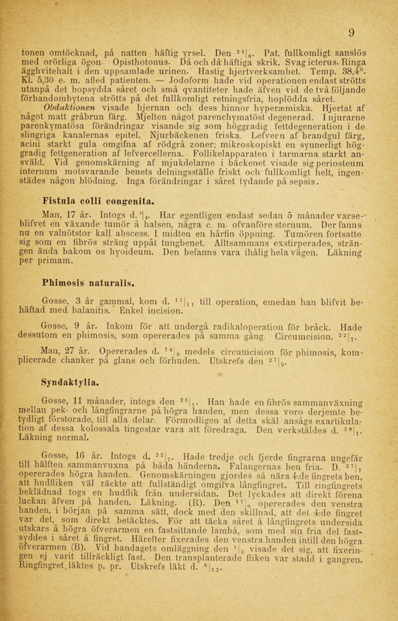 tonen omtöcknad, på natten häftig yrsel. Den 24|8. Pat. fullkomligt sanslös med orörliga ögon. Opisthotonus. Då och då häftiga skrik. Svag icterus. Ringa ägghvitehalt i den uppsamlade urinen. Hastig hjertverksamhet. Temp. 38,4°. Kl. 5,30 e. m. afled patienten. — Jodoform hade vid operationen endast strötts utanpå det hopsydda såret och små qvantiteter hade äfven vid de två följande förbandombytena strötts på det fullkomligt retningsfria, hoplödda såret. Obduktionen visade hjernan och dess hinnor hypersemiska. Hjertat af något matt gråbrun färg. Mjelten något parenchymatöst degenerad. Injurarne parenkymatösa förändringar visande sig som höggradig fettdegeneration i de slingriga kanalernas epitel. Njurbäckenen friska. Lefvern af brandgul färg, acini starkt gula omgifna af rödgrå zoner; mikroskopiskt en synnerligt hög- gradig fettgeneration af lefvercellerna. Follikelapparaten i tarmarna starkt an- sväld. Vid genomskärning af mjukdelarne i bäckenet visade sig periosteum internurn motsvarande benets delningsställe friskt och fullkomligt helt, ingen- städes någon blödning. Inga förändringar i såret tydande på sepsis. Fistula colli congenita. Man, 17 år. Intogs d. f|4. Har egentligen endast sedan 5 månader varse- blifvet en växande tumör å halsen, några c. m. ofvanföre sternum. Der fanns nu en valnötstor kall abscess. I midten en hårfin öppning. Tumören fortsatte sig som en fibrös sträng uppåt tungbenet. Alltsammans exstirperades, strän- gen ända bakom os hyoideum. Den befanns vara ihålig hela vägen. Läkning per primam. Pliimosis natiiralis. Gosse, 3 år gammal, kom d. 11 |M till operation, emedan han blifvit be- häftad med balanitis. Enkel incision. Gosse, 9 år. Inkom för att undergå radikaloperation för bråck. Hade dessutom en pliimosis, som opererades på samma gång. Circumcision. 22|-. Man, 27 år. Opererades d. l4|0 medels circumcision för phimosis, kom- plicerade chanker på glans och förhuden. Utskrefs den 27|0. Syndaktylia. Gosse, 11 månader, intogs den 26|1. Han hade en fibrös sammanväxning mellan pek- och långfmgrarne på högra handen, men dessa voro derjemte be- byclligt förstorade, till alla delar. Förmodligen af detta skäl ansågs exartikula- tion af dessa kolossala tingestar vara att föredraga. Den verkstäldes d. 28|t. Läkning normal. Gosse, 16 år. Intogs d. 22|7. Hade tredje och fjerde fingrarna ungefär till hälften sammanvuxna på båda händerna. Falangernas ben fria. D. 27|7 opererades högra handen. Genomskärningen gjordes så nära 4:de fingrets ben, att hudfliken väl räckte att fullständigt omgifva långfingret. Till ringfingrets beklädnad togs ^ en hudflik från undersidan. Det lyckades att direkt förena luckan äfven på handen. Läkning. (R). Den 17j8 opererades den venstra handen, i början på samma sätt, dock med den skillnad, att det 4:de fingret var det,o som direkt betäcktes. För att täcka såret å långfingrets undersida utskärs a högra öfverarmen en fastsittande lambå, som med sin fria del fast- syddes i såret å fingret. Härefter fixerades den venstra handen intill den högra öfverarmen (R). Vid bandagets omläggning den ]|0 visade det sig, att fixerin- gen ej varit tillräckligt fast. Den transplanterade fliken var stadd i o-ano’ren Ringfingret.läktes p. pr. Utskrefs läkt d. 6L 2.