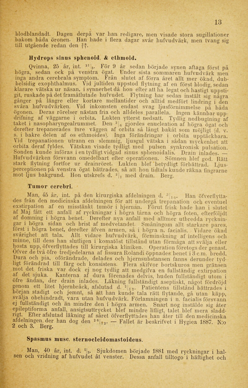 blodblandadt. Dagen derpå var han redigare, men visade stora sugillationer bakom båda öronen. Han hade i flera dagar svår hufvudvärk, men tvang sig till utgående redan den -f-?. Hydrops sinus splienoid. & etlmioid. Qvinna, 25 år, int. 3115. För 9 år sedan började synen aftaga först på högra, sedan ock på venstra ögat. Under sista sommaren hufvudvärk men inga andra cerebrala symptom. Från slutet af .förra året allt mer ökad, dub- belsidig exophthalmus. Vid jultiden uppstod flytning af en först blodig, sedan klarare vätska ur näsan, i synnerhet då hon efter att ha legat och hastigtuppsti- git, ruskade på det framåtlutade hufvudet. Flytning har sedan instält sig några gånger på längre eller kortare mellantider och alltid medfört lindring i den svåra hufvudvärken. Yid inkomsten endast svag ljusförnimmelse pa båda ögonen. Deras rörelser nästan fria och alldeles parallela. Ingen kännbar upp- drifning af väggarne i orbita. Lukten ytterst nedsatt. Tydlig nedbugtning af taket i nasopharyngealrummet. Den 2|6 gjordes enucleation af högra ögat och derefter trepanerades inre väggen af orbita så långt bakåt som möjligt (d. v. s. i bakre delen af os ethmoides). Inga förändringar i orbita upptäckbara. Vid trepanationen utrann en slemmig, ljusgul vätska i sådan myckenhet att orbita deraf fyldes. Vätskan visade tydligt med pulsen synkronisk pulsation. Sonden kunde införas i en tydligt vidgad sinus sphenoidalis. Drain inlades. Hufvudvärken försvann omedelbart efter operationen. Sömnen blef god. Rätt stark flytning fortfor ur drainröret. Lukten blef betydligt förbättrad. Ljus- perceptionen på venstra ögat bättrades, så att hon tidtals kunde räkna fingrarne mot ljus bakgrund. Hon utskrefs d. 2|7 med drain. Berg. Tumör cerebri. Man, 45 år, int. på den kirurgiska afdelningen d. 3|10. Han öfverflytta- des från den medicinska afdelningen för att undergå trepanation och eventuel exstirpation af en misstänkt tumör i hjernan. Förut frisk hade han i slutet af Maj fått ett anfall af ryckningar i högra tårna och högra foten, efterföljdt af domning i högra benet. Derefter nya anfall med alltmer utbredda rycknin- gar i högra sidan och brist af medvetandet. Småningom allt starkare pares, först i högra benet, derefter äfven armen, så i högra n. facialis. Vidare ökad svårighet att tala. Allt vidare hufvudvärk, förminskning af intelligens och minne, till dess han slutligen i komatöst tillstånd utan förmåga att svälja eller hosta upp, öfverflyttades till kirurgiska kliniken. Operation företogs der genast. Ofver detvå öfre tredjedelarna af fissura Rolandi öppnades benet i3c.m. bredd. Pura och pia, oförändrade, delades och hjernsubstansen fanns derunder tyd- ligt förändrad till färg och konsistens. Flera skifvor bortskuros men gränsen mot det _ friska var dock ej nog tydlig att medgifva en fullständig extirpation at det sjuka. Kanterna af dura förenades delvis, huden fullständigt utom i öfre ändan, der drain inlades. Läkning fullständigt aseptiskt, något fördröjd genom ett litet hjernbråck, afslutad d. 2|12. Patientens tillstånd bättrades i början stadigt och jemnt, så att han kunde tala rätt flytande, gå utan käpp, svälja o behindrad t, vara utan hufvudvärk. Förlamningen i n. facialis försvann ej fullständigt och än mindre den i högra armen. Snart nog instälde sig åter epileptiforma anfall, ansigtsuttrycket blef mindre lifligt, talet blef mera sladd- ri§p_ Efter afslutad läkning af såret öfverflyttades han åter till den medicinska afdelningen. der han dog den 26|I2. •— Fallet är beskrifvet i Hygiea 1887. N*o 2 och 3. Berg. Spasinus musc. sternocleidomastoideus. Man, 40 år, int. d. %. Sjukdomen började 1881 med ryckningar i hal-