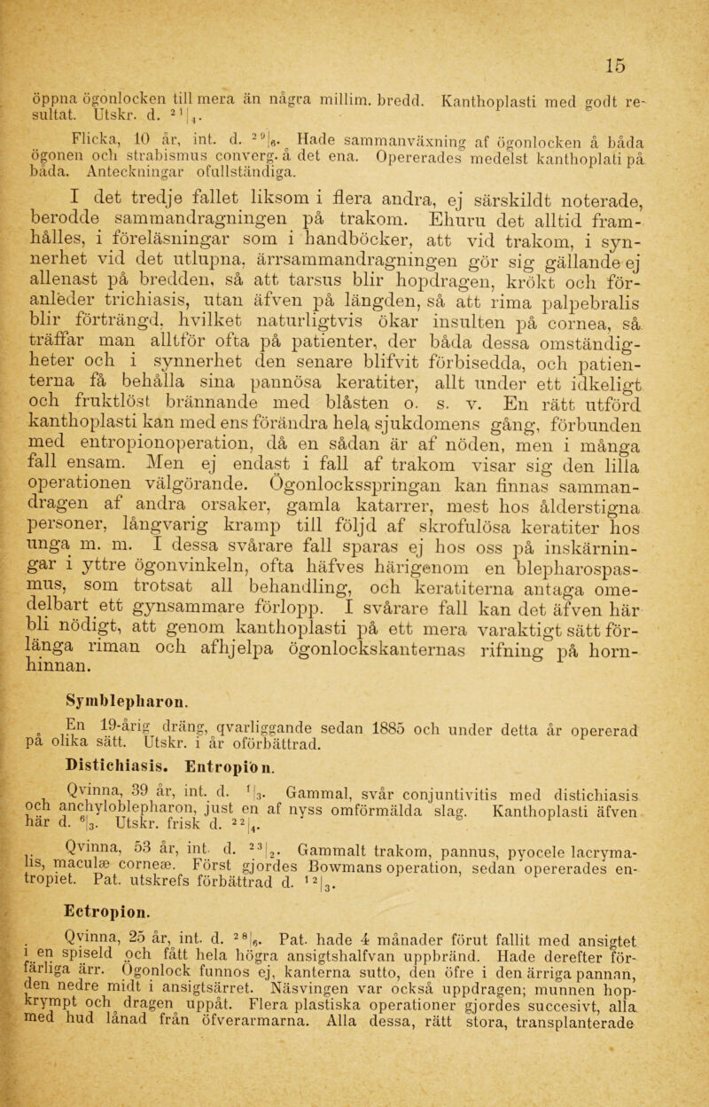 öppna ögonlocken till mera än några millim. bredd. Kanthoplasti med godt re- sultat. Utskr. d. 21|4. Flicka, 10 år, int. d. - Jj6. Hade sammanväxning af ögonlocken å båda ögonen och strabismus converg. å det ena. Opererades medelst kanthoplati på båda. Anteckningar ofullständiga. I clet tredje fallet liksom i flera andra, ej särskildt noterade, berodde sammandragningen på trakom. Ehuru det alltid fram- hålles, i föreläsningar som i handböcker, att vid trakom, i syn- nerhet vid det utlupna, ärrsammandragningen gör sig gällande ej allenast på bredden, så att tarsus blir hopdragen, krökt och för- anleder trichiasis, utan äfven på längden, så att rima palpebralis blir förträngd, hvilket naturligtvis ökar insulten på cornea, så träffar man alltför ofta på patienter, der båda dessa omständig- heter och i synnerhet clen senare blifvit förbisedda, och patien- terna få behålla sina pannösa keratiter, allt under ett idkeligt och fruktlöst brännande med blåsten o. s. v. En rätt utförd kanthoplasti kan med ens förändra hela sjukdomens gång, förbunden med entropionoperation, då en sådan är af nöden, men i många fall ensam. Men ej endast i fall af trakom visar sig den lilla operationen välgörande. Ögonlocksspringan kan finnas samman- dragen af andra orsaker, gamla katarrer, mest hos ålderstigna personer, långvarig kramp till följd af skrofulösa keratiter hos unga m. m. I dessa svårare fall sparas ej hos oss på inskärnin- gar i yttre ögonvinkeln, ofta häfves härigenom en blepharospas- mus, som trotsat all behandling, och keratiterna antaga ome- delbart ett gynsammare förlopp. I svårare fall kan det äfven här bli nödigt, att genom kanthoplasti på ett mera varaktigt sätt för- länga riman och athjelpa Ögonlockskanternas rifning på horn- hinnan. Symblepliaron. „ 19-årig dräng, qvarliggande sedan 1885 och under detta år opererad pa olika sätt. Utskr. i år oförbättrad. Distichiasis. Entropfon. Qvinna, 39 år, int. d. f|3. Gammal, svår conjuntivitis med distichiasis och anchyloblepharon, just en af nyss omförmälda slag. Kanthoplasti äfven har d. 6|3. Utskr. frisk d. 22l4 6 F Qvinna, 53 år, int. d. 23j2. Gammalt trakom, pannus, pyocele lacryma- is, macuhe corneae. Först gjordes Bowmans operation, sedan opererades en- tropiet. Pat. utskrefs förbättrad d. l2L. Ectropion. Qvinna, 25 år, int. d. 28!6. Pat- hade 4 månader förut fallit med ansigtet i en spiseld och fått hela högra ansigtshalfvan uppbränd. Hade derefter för- färliga ärr. Ögonlock funnos ej, kanterna sutto, den öfre i den ärriga pannan, clen nedre midt i ansigtsärret. Näsvingen var också uppdragen; munnen hop- krympt ocly dragen^ uppåt. Flera plastiska operationer gjordes succesivt, alla med hud lånad från öfverarmarna. Alla dessa, rätt stora, transplanterade