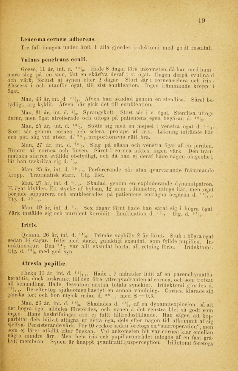 Leucoma corneoe adherens. Tre fall intagna under året. I alla gjordes iridektomi med go dt resultat. Tulnus penetrans oculi. Gosse, 11 år, int. d. 26|8. Hade 8 dagar före inkomsten, då han med ham - mare slog på en sten, fått en skärfva deraf i v. ögat. Dagen derpå svullna d oeli värk, förlust af synen efter 2 dagar. Stort sår i cornea-sclera och iris . Abscess i och utanför ögat, till sist enukleation. Ingen främmande kropp i ögat. Man, 43 år, int.. d. 23|,. Äfven han skadad genom en stenflisa. Såret be- tydligt, arg kyklit. Äfven här gick det till enukleation. Man, 31 år, int. d. 2|3. Sprängskott. Stort sår i v. ögat. Stenflisa uttogs derur, men ögat atrofierade och uttogs på patientens egen begäran d. 20j3. Man, 25 år, int. d. 133. Stötte sig med en mejsel i venstra ögat d. 12|3. Stort sår genom cornea och sclera, prolaps af iris. Läkning inträdde här och pat. såg vid utskr. d. 2813.proportionsvis rätt bra. Man, 27 år, int. d. 2 0 7. Slag på näsan och venstra ögat af en jernten. Ruptur af cornea och linsen. Såret i cornea läktes, ingen värk. Den trau- matiska starren svällde obetydligt, och då han ej deraf hade någon olägenhet, lät han utskrifva sig d. 7j8. Man, 23 år, int. d. 10|10. Perforerande sår utan qvarvarande främmande kropp. Traumatisk starr. Utg. läkt. Man, 27 år, int. d. 8j12. Skadad genom en exploderande dynamitpatron. H. ögat klyfdes. Ett stycke af hylsan, 12 m.m. i diameter, uttogs här, men ögat började suppurera och enukleerades på patientens enträgna begäran d. 14|,„ Utg. d. 23|12. ” 112 Man, 49 år, int. d. 5;6. Sex dagar förut hade han sårat sig i högra ö^at. Värk instälde sig och purulent koroidit. Enukleation d. 137. Utg. d. 27 -. Iritis. Qvinna, 26 år, int. d. sedan 14 dagar. Iritis med unktionskur. Den 24 i i Utg. d. 2 3 med god syn. Primär syphilis 2 år förut. Sjuk i högra ögat starkt, gulaktigt exsudat, som fyllde pupillen. In- vät allt exsudat borta, all retning förbi. Iridektomi. Atresia pupillse. Flicka 10 år, int. d. 1 1 i. Hade i 7 månader lidit af en parenchymatös keratitis, dock inskränkt till den öfre yttre qvadranten af cornea, och som trotsat all behandling. Hade dessutom nästan totala synekier. Iridektomi gjordes d. 12111 - Derefter tog sjukdomen hastigt en annan vändning. Cornea klarade sig ganska fort och hon utgick redan d. 28|,, med S=0.3. Man, 26 år, int. d. 18!8. Skadades d. 26j, af en dynamitexplosion, så att det högra ögat alldeles förstördes, och synen å det venstra blef så godt som ingen. Hans beskrifningar äro ej fullt tillfredsställande. Han säger, att kop- parbitar dels blifvit uttagna ur detta öga, dels efter någon tid utkommit af sig sjelfva. Persisterande värk. För 10 veckor sedan företogs en “starroperation“, men som ej lärer utfallit efter önskan. Vid ankomsten hit var cornea klar emellan några mindre ärr. Men hela iris och pupillarområdet intogos af en fast grå- livit membran. Synen är knappt qvantitatif ljusperception. Iridotomi företogs