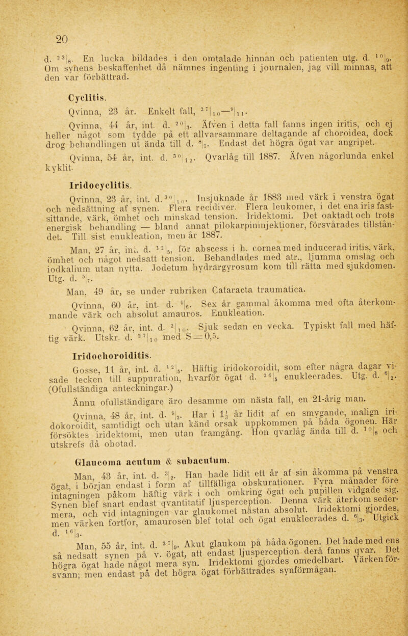 Om synens beskaffenhet då namnes ingenting i journalen, jag vill minnas, att den var förbättrad. Cyclitis. Qvinna, 23 år. Enkelt fall, 27|10—ö|n- Q vinn a, 44 år, int. d. 20|3. Äfven i detta fall fanns ingen iritis, och ej hellerv något som tydde på ett allvarsammare deltagande af choroidea, dock drog behandlingen ut ända till d. 8j7. Endast det högra ögat var angripet. Qvinna, 54 år, int. d. 30jl2. Qvarlåg till 1887. Äfven någorlunda enkel kyklit. Iridocyclitis. Qvinna, 23 år, int. d.3,! 10. Insjuknade år 1883 med värk i venstra ögat och nedsättning af synen. Flera recidiver. Flera leukomer, i det ena iris fast- sittande, värk, ömhet och minskad tension. Iridektomi. Det oaktadt och trots energisk behandling — hland annat pilokarpininjektioner, försvårades tillstån- det. ° Till sist enukleation, men år 1887. Man, 27 år, int. d. 12|5, för abscess i h. cornea med inducerad iritis, värk, ömhet och något nedsatt tension. Behandlades med atr., ljumma omslag och iodkalium utan nytta. Jodetum hydrargyrosum kom tillrätta med sjukdomen. Utg. d. 5t. Man, 49 år, se under rubriken Cataracta traumatica. Qvinna, 60 år, int. d. 0lr). Sex år gammal åkomma med ofta återkom- mande värk’ och absolut amauros. Enukleation. Qvinna, 62 år, int. d. 2|10. Sjuk sedan en vecka. Typiskt fall med häf- tig värk. Utskr. d. 27|10 med S = 0,5. Iridoclioroiditis. Gosse, 11 år, int. d. 12 5. sade tecken till suppuration, (Ofullständiga anteckningar.) Ännu ofullständigare äro Häftig iridokoroidit, som efter några dagar vi- hvarför ögat d. 2b|5 enukleerades. Utg. d. 6j2. desamme om nästa fall, en 21-årig man. Qvinna, 48 år, int. d. »|„ Har i 4 år lidit at en smygande, malign iri- dokoroidit, samtidigt och utan känd orsak uppkommen pa bada ogonen. Har utan frnmffåncf. Hnn avarlaff anda till d. uU ocli försöktes iridektomi, men utan framgång, utskrefs då obotad. Glaucoma acutum & subacutum. Man 43 år, int. d. 3 2. Han hade lidit ett år af sin åkomma på venstra ögat i början endast i form af tillfälliga obskurationer. Fyra manader fore intagningen påkom häftig värk i och omkring ogat och pupillen \ idgade sig. Synen bl ef snart endast qvantitatif ljusperception. Denna vark återkom seder- mera och vid intagningen var glaukomet nästan absolut. Iridektomi gjoi , men värken fortfor, amaurosen blef total och ögat enukleerades d. |3. Utgic ' d. 16|3. Man, 55 år, int. d. 27|0- Akut glaukom på båda ögonen så nedsatt synen på v. ögat, att endast ljusperception dera fanns q\ ai. Det högra ögat hide något mera syn. Iridektomi gjordes omedelbart. Varken för- svann; men endast på det högra ögat förbättrades synfoimatoa .