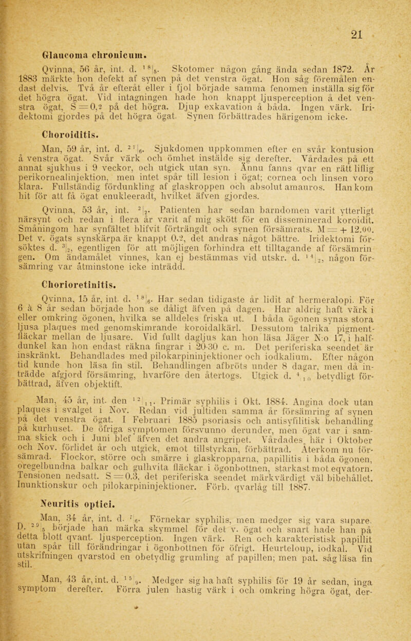 •» • > Grlaucoma cliroiiicum. Qvinna, 56 år, int. d. 18|5. Skotomer någon gång ända sedan 1872. Ar 1883 märkte hon defekt af synen på det venstra ögat. Hon såg föremålen en- dast delvis. Två år efteråt eller i fjol började samma fenomen inställa sig för det högra ögat. Vid intagningen hade hon knappt ljusperception å det ven- stra ögat, S = 0,2 på det högra. Djup exkavation å båda. Ingen värk. Iri- Choroiditis. å venstra ögat. Svår värk och ömhet instälde sig derefter. Vårdades på ett annat sjukhus i 9 veckor, och utgick utan syn. Ännu fanns qvar en rätt liflig perikornealinjektion, men intet spår till lesion i ögat; cornea och linsen voro klara. Fullständig fördunkling af glaskroppen och absolut amauros. Hankom hit för att få ögat enukleeradt, hvilket äfven gjordes. Qvinna, 53 år, int. 2|2. Patienten har sedan barndomen varit ytterligt närsynt och redan i flera år varit af mig skött för en disseminerad koroidit. Småningom har synfältet blifvit förträngdt och synen försämrats. M= + 12.00. Det v. ögats synskärpa är knappt 0.2, det andras något bättre. Iridektomi för- söktes d. 3|2, egentligen för att möjligen förhindra ett tilltagande af försämrin gen. Om ändamålet vinnes, kan ej bestämmas vid utskr. d. 1 V>, någon för- sämring var åtminstone icke inträdd. Chorioretinitis. Qvinna, 15 år, int- d. 18|6. Har sedan tidigaste år lidit af hermeralopi. För 6 ä 8 år sedan började hon se dåligt äfven på dagen. Har aldrig haft värk i eller omkring ögonen, hvilka se alldeles friska ut. I båda ögonen synas stora ljusa plaques med genomskimrande koroidalkärl. Dessutom talrika pigment- fläckar mellan de ljusare. Vid fullt dagljus kan hon läsa Jäger N:o 17,1 half- dunkel kan hon endast räkna fingrar i 20-30 c. m. Det periferiska seendet är inskränkt. Behandlades med pilokarpininjektioner och iodkalium. Efter någon tid kunde hon läsa fm stil. Behandlingen afbröts under 8 dagar, men dåÄn- trädde afgjord försämring, hvarföre den återtogs. Utgick d. 4 in betvdligt för- bättrad, äfven objektift. sr Man, 45 år, int. den 12!,,. Primär syphiiis i Okt. 1884. Angina dock utan plaques i svalget i Nov. Redan vid jultiden samma år försämring af synen på det venstra ögat. I Februari 1885 psoriasis och antisyfilitisk behandling pä kurhuset. De öfriga symptomen försvunno derunder, men ögat var i sam- ma skick och i Juni blef äfven det andra angripet. Vårdadesc här i Oktober och Nov. förlidet år och utgick, emot tillstyrkan, förbättrad. Återkom nu för- sämrad. Flockor, större och smärre i glaskropparna, papillitis i båda ögonen, oregelbundna balkar och gulhvita fläckar i ögonbottnen, starkast mot eqvatorn. Tensionen nedsatt. S = 0.3, det periferiska seendet märkvärdigt väl bibehållet. Inunktionskur och pilokarpininjektioner. Förb. qvarlåg till 1887. Neuritis optici. Man, 34 år, int. d. * Förnekar syphiiis, men medger sig vara supare. D. ^J5 började han märka skymmel för det v. ögat och snart hade han på detta blott qvant. ljusperception. Ingen värk. Ren och karakteristisk papillit utan spår till förändringar i ögonbottnen för öfrigt. Heurteloup, iodkal. Vid utskrifningen qvarstod en obetydlig grumling af papillen; men pat. såg läsa fin o Lll • Man, 43 år, int. symptom derefter. d. 15'0. Medger sig ha haft syphiiis för 19 år sedan, inga Förra julen hastig värk i och omkring högra ögat, der-