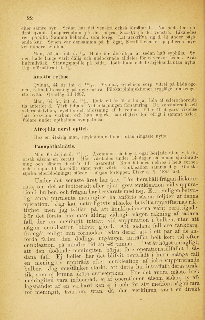 efter sämre syn. Sedan liar det venstra också försämrats. Ku hade han en dast qvant. ljusperception på det högra, S=0,2 på det venstra. Likaledes ren papillit. Samma behandl. som föreg. Lät utskrifva sig d. under pågå- ende kur. Synen var densamma på h. ögat, S = 0.3 venster, papillerna myc- ket mindre svullna. Man, 50 år, int. d. 6|3. Hade för åtskilliga år sedan haft syphilis. Sy- nen hade länge varit dålig och utslocknade alldeles för 6 veckor sedan. Svår hufvudvärk. Stauugspapille på båda. lodkalium och hvarjehanda utan nytta. Utg. oförbättrad d. 4|3. Aiiiotio retinse. Qvinna, 44 år, int. d. 10|n. Myopia, synchisis corp. vitrei på båda ögo- nen, retinalaflossning på det venstra. Pilokarpininjektioner, ryggläge, utan ringa- ste nytta. Qvarlåg till 1887. J X. ö Man, 64 år, int. d. 10 4. Hade ett år förut börjat lida af sclerochoroidi- tis anterior d. Värk tidtals. Vid intagningen försämring. Då konstaterades ett skleralstafylom, cyclitis och aflossning af h. retina. Etter 10 dagars vistelse här försvann värken, och han utgick, naturligtvis för öfrigt i samma skick. Vidare under opthalmia sympathica. Atropliia nervi optici. Hos en 41-årig man, stryknininjektioiier utan ringaste nytta. Panoplitlialmitis. Man, 65 år, int. d. 2 31,2. Åkomman på högra ögat började utan veterlig orsak såsom en keratit. Han vårdades under 14 dagar på annan sjukinrätt- mmz OtlOUIU Vvll iVOl. Ullf ^ ’ - # T 1 * 1 1 ixum och sändes derifrån till lasarettet. Kom hit med nekros i hela coinea och suppuratif koroidit samt svår värk. Enukleation samma dag- (danska starka efterblödningar störde i början förloppet. Utskr. d. 188/ lakt. Under det senaste året bar åter från ilera liåll frågan diskute- rats, om det är indiceradt eller ej att göra enukleation vid suppura- tion i bulben, och frågan har besvarats med nej. Ett temligen betyd- ligt antal purnlenta meningiter ha anförts såsom följ de i af denna operation. Jag kan naturligtvis allsicke betviilauppgiftemas rik- tighet, men jag tviflar på, att konklusionerna varit berättigade. För det första har man aldrig vidtagit någon räkning at sådana fall. der en meningit inträtt vid suppuration i bulben, utan att någon enukleation blifvit gjord. Att sådana fall äro tänkbara, framgår enligt min förmodan redan deraf, att i ett par at de an- förda fallen den dödliga utgången inträffat helt kort tid etter enukleation, på mindre tid än 48 timmar. Det är högst antaglig , att den dödande meningiten börjat före operationstiiliäliet i sa- dana fall. Ej heller har det blifvit omtaladt i huru manga tall en meningitis uppträdt efter enukleation af icke suppurerande bulber. Jag misstänker starkt, att detta har inträffat i deras prak- tik, som ej kunna sköta antiseptiken. För det andra maste dock meningiten vara inducerad, ej af operationen såsom sa an, y a lägsnandet af en varhärd kan ej i och för sig medföra nagon fara för meningit, tvärtom, utan, då den verkligen varit en direkt