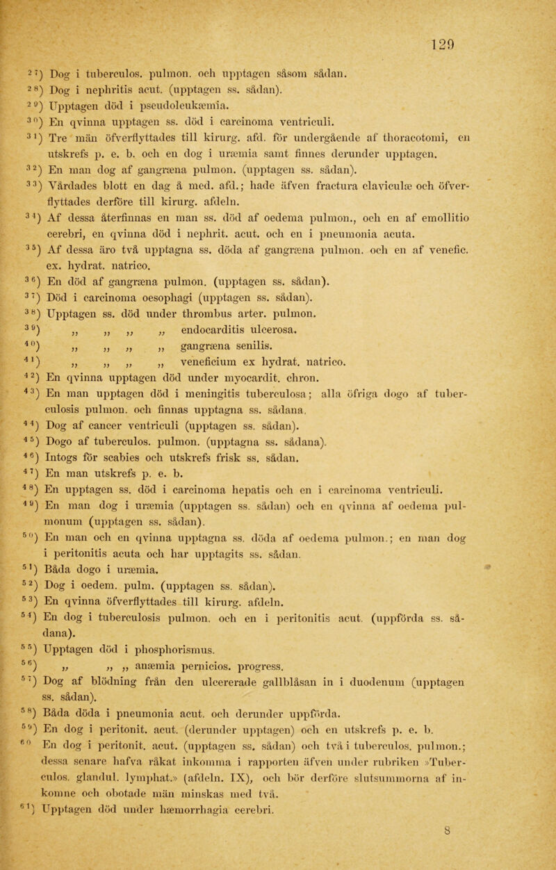 2;) Dog i tuberculos. pulmon. och upptagen såsom sådan. 28) Dog i nephritis acut. (upptagen ss. sådan). 2Ö) Upptagen död i pseudoleuksemia. 3n) En qvinna upptagen ss. död i carcinoma ventriculi. 31) Tre män öfverflyttades till kirurg, afd. för undergående af thoracotomi, en utskrefs p. e. b. och en dog i ursemia samt finnes derunder upptagen. 32) En man dog af gangrsena pulmon. (upptagen ss. sådan). 33) Vårdades blott en dag å med. afd.; hade äfven fractura claviculse och öfver- flyttades derföre till kirurg, afdeln. 3 l) Af dessa återfinnas en man ss. död af oedema pulmon., ocli en af emollitio cerebri, en qvinna död i nephrit. acut. ocli en i pneumonia acuta. 35) Af dessa äro två upptagna ss. döda af gangrsena pulmon. och en af venefic. ex. hydrat. natrico. 36) En död af gangrsena pulmon. (upptagen ss. sådan). 3‘) Död i carcinoma oesophagi (upptagen ss. sådan). 38) Upptagen ss. död under thrombus arter, pulmon. 3 ö) „ „ ,, „ endocarditis ulcerosa. 40) „ „ „ „ gangrsena senilis. 41) „ ,, ,, „ veneficium ex hydrat. natrico. 42) En qvinna upptagen död under myocardit. chron. 43) En man upptagen död i meningitis tuberculosa; alla öfriga dogo af tuber- culosis pulmon. och finnas upptagna ss. sådana, 44) Dog af cancer ventriculi (upptagen ss. sådan). 45) Dogo af tuberculos. pulmon. (upptagna ss. sådana). 46) Intogs för scabies och utskrefs frisk ss. sådan. 47) En man utskrefs p. e. b. 48) En upptagen ss. död i carcinoma hepatis och en i carcinoma ventriculi. 40) En man dog i ursemia (upptagen ss. sådan) och en qvinna af oedema pul- monum (upptagen ss. sådan). 50) En man och en qvinna upptagna ss. döda af oedema pulmon.; en man dog i peritonitis acuta och har upptagits ss. sådan. 51) Båda dogo i ursemia. 52) Dog i oedem. pulm. (upptagen ss. sådan). 53) En qvinna öfverflyttades till kirurg, afdeln. 51) En dog i tuberculosis pulmon. och en i peritonitis acut. (uppförda ss. så- dana). 55) Upptagen död i phospliorismus. 5fj) „ „ „ ansemia pernicios. progress. 5 Dog af blödning från den ulcererade gallblåsan in i duodenum (upptagen ss. sådan). 5 8) Båda döda i pneumonia acut. och derunder uppförda. 5,J) En dog i peritonit. acut. (derunder upptagen) och en utskrefs p. e. b. fi0 En dog i peritonit. acut. (upptagen ss. sådan) och två i tuberculos. pulmon.; dessa senare hafva råkat inkomma i rapporten äfven under rubriken »Tuber- culos. glandul. lymphat.» (afdeln. IX), och bör derföre slutsummorna af in- komne och obotade män minskas med två. 61) Upptagen död under hsemorrhagia cerebri. 8