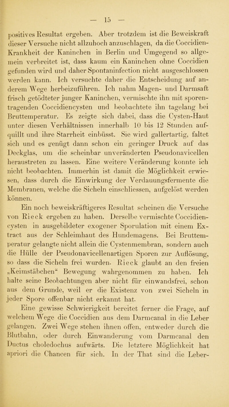 positives Resultat ergeben. Aber trotzdem ist die Beweiskraft dieser Versuche nicht allzuhoch anzuschlagen, da die Coccidien- Ivrankheit der Kaninchen in Berlin und Umgegend so allge- mein verbreitet ist, dass kaum ein Kaninchen ohne Coccidien gefunden wird und daher Spontaninfection nicht ausgeschlossen werden kann. Ich versuchte daher die Entscheidung auf an- derem Wege herbeizuführen. Ich nahm Magen- und Darmsaft frisch getödteter junger Kaninchen, vermischte ihn mit sporen- tragenden Coccidiencysten und beobachtete ihn tagelang bei Bruttemperatur. Es zeigte sich dabei, dass die Cysten-Haut unter diesen Verhältnissen innerhalb 10 bis 12 Stunden auf- quillt und ihre Starrheit einbüsst. Sie wird gallertartig, faltet sich und es genügt dann schon ein geringer Druck auf das Deckglas, um die scheinbar unveränderten Pseudonavicellen heraustreten zu lassen. Eine weitere Veränderung konnte ich nicht beobachten. Immerhin ist damit die Möglichkeit erwie- sen, dass durch die Einwirkung der Verdauungsfermente die Membranen, welche die Sicheln einschliessen, aufgelöst werden können. Ein noch beweiskräftigeres Resultat scheinen die Versuche von Rieck ergeben zu haben. Derselbe vermischte Coccidien- cysten in ausgebildeter exogener Sporulation mit einem Ex- tract aus der Schleimhaut des Hundemagens. Bei Bruttem- peratur gelangte nicht allein die Cystenmembran, sondern auch die Hülle der Pseudonavicellenartigen Sporen zur Auflösung, so dass die Sicheln frei wurden. Rieck glaubt an den freien „Keimstäbchen“ Bewegung wahrgenommen zu haben. Ich halte seine Beobachtungen aber nicht für einwandsfrei, schon aus dem Grunde, weil er die Existenz von zwei Sicheln in jeder Spore offenbar nicht erkannt hat. Eine gewisse Schwierigkeit bereitet ferner die Frage, auf welchem Wege die Coccidien aus dem Darmcanal in die Leber gelangen. Zwei Wege stehen ihnen offen, entweder durch die Blutbahn, oder durch Einwanderung vom Darmcanal den Ductus choledochus aufwärts. Die letztere Möglichkeit hat apriori die Chancen für sich. In der That sind die Leber-