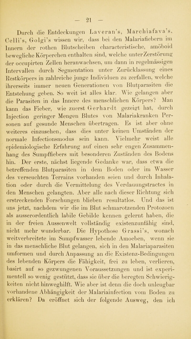 Durch die Entdeckungen Laveran’s, Marchiafava’s, Oelli’s, Golgis wissen wir, dass bei den Malariafiebern im Innern der rothen Blutscheiben characteristische, amöboid bewegliche Körperchen enthalten sind, welche unter Zerstörung der occupirten Zellen heranwachsen, um dann in regelmässigen Intervallen durch Segmentation unter Zurücklassung eines Restkörpers in zahlreiche junge Individuen zu zerfallen, welche ihrerseits immer neuen Generationen von Blutparasiten die Entstehung geben. So weit ist alles klar. Wie gelangen aber die Parasiten in das Innere des menschlichen Körpers? Man kann das Fieber, wie zuerst Gerhardt gezeigt hat, durch Injection geringer Mengen Blutes von Malariakranken Per- sonen auf gesunde Menschen übertragen. Es ist aber ohne weiteres einzusehen, dass dies unter keinen Umständen der normale Infectionsmodus sein kann. Vielmehr weist alle epidemiologische Erfahrung auf einen sehr engen Zusammen- hang des Sumpffiebers mit besonderen Zuständen des Bodens hin. Der erste, nächst liegende Gedanke war, dass etwa die betreffenden Blutparasiten in dem Boden oder im Wasser des verseuchten Terrains vorhanden seien und durch Inhala- tion oder durch die Vermittelung des Verdauungstractes in den Menschen gelangten. Aber alle nach dieser Richtung sich erstreckenden Forschungen blieben resultatlos. Und das ist uns jetzt, nachdem wir die im Blut schmarotzenden Protozoen als ausserordentlich labile Gebilde kennen gelernt haben, die in der freien Aussen weit vollständig existenzunfähig sind, nicht mehr wunderbar. Die Hypothose Grassi’s, wonach weitverbreitete im Sumpfwasser lebende Amoeben, wenn sie in das menschliche Blut gelangen, sich in den Malariaparasiten umformen und durch Anpassung an die Existenz-Bedingungen des lebenden Körpers die Fähigkeit, frei zu leben, verlieren, basirt auf so gezwungenen Voraussetzungen und ist experi- mentell so wenig gestützt, dass sie über die beregten Schwierig- keiten nicht hinweghilft. Wie aber ist denn die doch unleugbar vorhandene Abhängigkeit der Malariainfection vom Boden zu erklären? Da eröffnet sich der folgende Ausweg, den ich