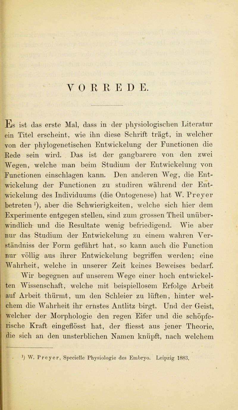 YOEßEDE. Es ist das erste Mal, dass in der physiologischen Literatur ein Titel erscheint, wie ihn diese Schrift trägt, in welcher von der phylogenetischen Entwickelung der Functionen die Rede sein wird. Das ist der gangbarere von den zwei Wegen, welche man beim Studium der Entwickelung von Functionen einschlagen kann. Den anderen Weg, die Ent- wickelung der Functionen zu studiren während der Ent- wickelung des Individuums (die Ontogenese) hat W. Frey er betreten1), aber die Schwierigkeiten, welche sich hier dem Experimente entgegen stellen, sind zum grossen Theil unüber- windlich und die Resultate wenig befriedigend. Wie aber nur das Studium der Entwickelung zu einem wahren Ver- ständnis der Form geführt hat, so kann auch die Function nur völlig aus ihrer Entwickelung begriffen werden; eine Wahrheit, welche in unserer Zeit keines Beweises bedarf. Wir begegnen auf unserem Wege einer hoch entwickel- ten Wissenschaft, welche mit beispiellosem Erfolge Arbeit auf Arbeit thürmt, um den Schleier zu lüften, hinter wel- chem die Wahrheit ihr ernstes Antlitz birgt. Und der Geist, welcher der Morphologie den regen Eifer und die schöpfe- rische Kraft eingeflösst hat, der fliesst aus jener Theorie, die sich an den unsterblichen Namen knüpft, nach welchem *) W. Preyer, Specielle Physiologie des Embryo. Leipzig 1883,