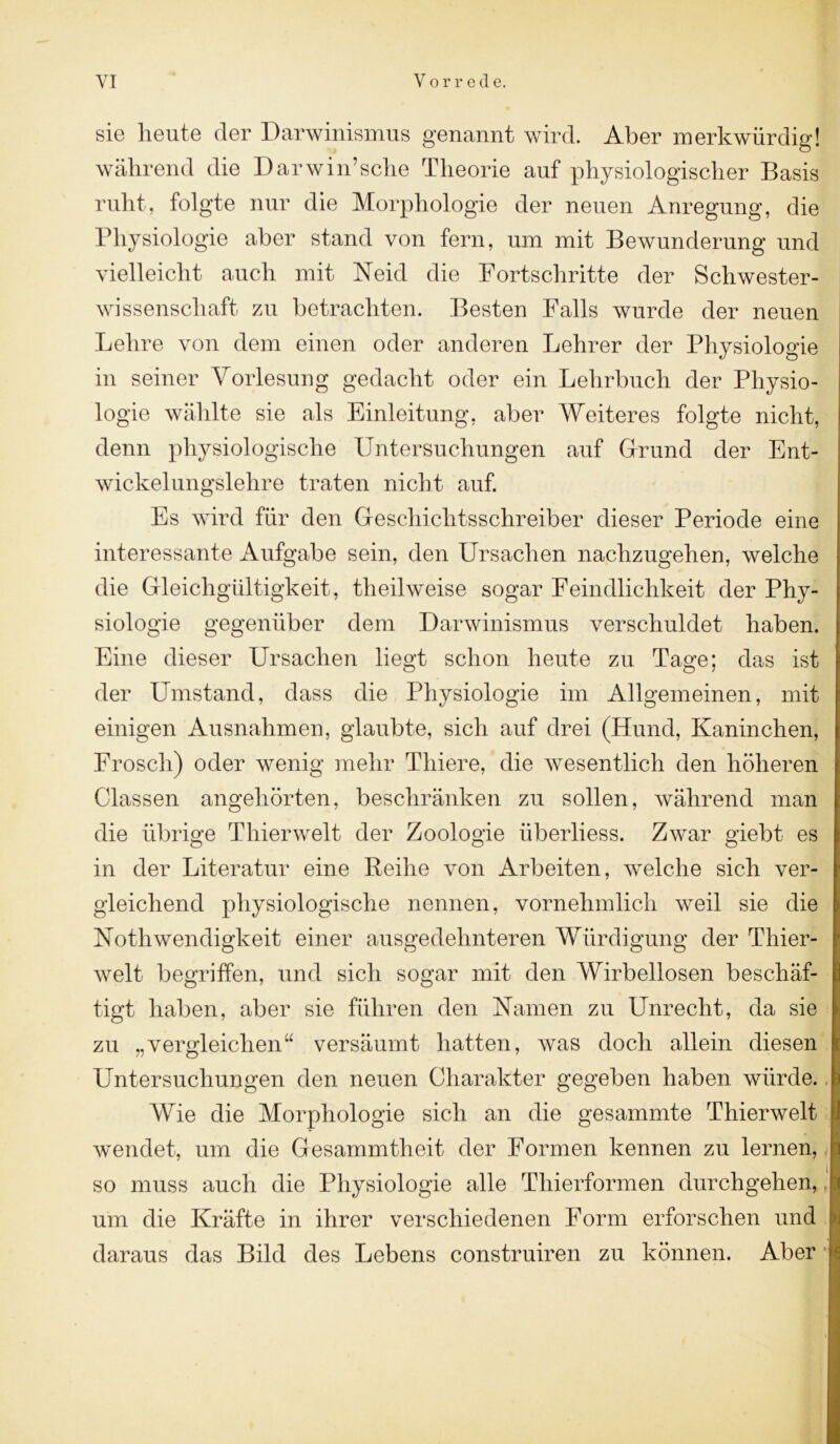 sie heute der Darwinismus genannt wird. Aber merkwürdig! während die Darwinsche Theorie auf physiologischer Basis ruht, folgte nur die Morphologie der neuen Anregung, die Physiologie aber stand von fern, um mit Bewunderung und vielleicht auch mit Neid die Fortschritte der Schwester- wissenschaft zu betrachten. Besten Falls wurde der neuen Lehre von dem einen oder anderen Lehrer der Physiologie in seiner Vorlesung gedacht oder ein Lehrbuch der Physio- logie wählte sie als Einleitung, aber Weiteres folgte nicht, denn physiologische Untersuchungen auf Grund der Ent- wickelungslelire traten nicht auf. Es wird für den Geschichtsschreiber dieser Periode eine interessante Aufgabe sein, den Ursachen nachzugehen, welche die Gleichgültigkeit, theilweise sogar Feindlichkeit der Phy- siologie gegenüber dem Darwinismus verschuldet haben. Eine dieser Ursachen liegt schon heute zu Tage; das ist der Umstand, dass die Physiologie im Allgemeinen, mit einigen Ausnahmen, glaubte, sich auf drei (Hund, Kaninchen, Frosch) oder wenig mehr Thiere, die wesentlich den höheren Classen angehörten, beschränken zu sollen, während man die übrige Thierwelt der Zoologie iiberliess. Zwar giebt es in der Literatur eine Reihe von Arbeiten, welche sich ver- gleichend physiologische nennen, vornehmlich weil sie die Nothwendigkeit einer ausgedehnteren Würdigung der Thier- welt begriffen, und sich sogar mit den Wirbellosen beschäf- tigt haben, aber sie führen den Namen zu Unrecht, da sie zu „vergleichen“ versäumt hatten, was doch allein diesen Untersuchungen den neuen Charakter gegeben haben würde. Wie die Morphologie sich an die gesammte Thierwelt wendet, um die Gesammtheit der Formen kennen zu lernen, so muss auch die Physiologie alle Thierformen durchgehen, um die Kräfte in ihrer verschiedenen Form erforschen und daraus das Bild des Lebens construiren zu können. Aber |