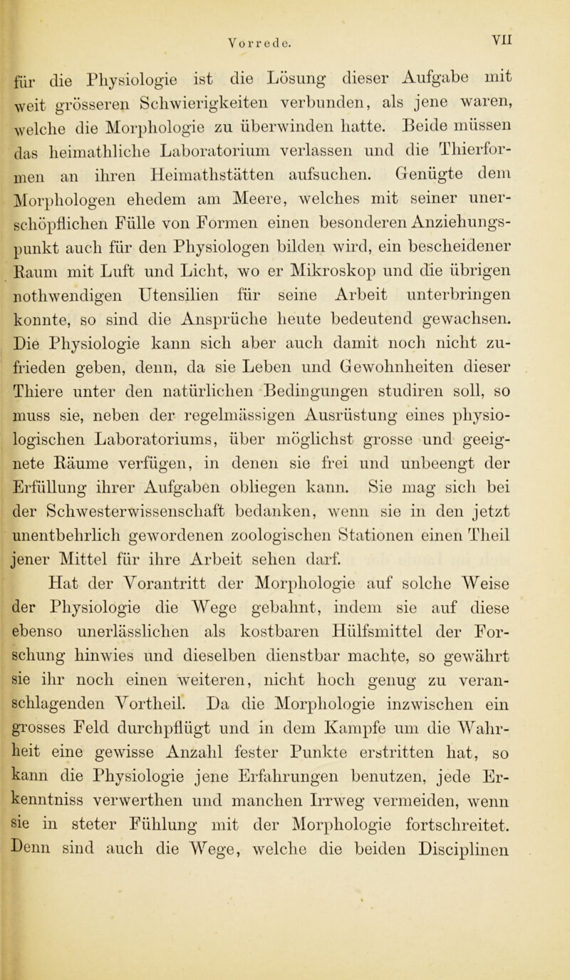 für die Physiologie ist die Lösung dieser Aufgabe mit weit grösseren Schwierigkeiten verbunden, als jene waren, welche die Morphologie zu überwinden hatte. Beide müssen das lieimathliche Laboratorium verlassen und die Thierfor- men an ihren Heimatlistätten aufsuchen. Genügte dem Morphologen ehedem am Meere, welches mit seiner uner- schöpflichen Fülle von Formen einen besonderen Anziehungs- punkt auch für den Physiologen bilden wird, ein bescheidener Raum mit Luft und Licht, wo er Mikroskop und die übrigen nothwendigen Utensilien für seine Arbeit unterbringen konnte, so sind die Ansprüche heute bedeutend gewachsen. Die Physiologie kann sich aber auch damit noch nicht zu- frieden geben, denn, da sie Leben und Gewohnheiten dieser Tliiere unter den natürlichen Bedingungen studiren soll, so muss sie, neben der regelmässigen Ausrüstung eines physio- logischen Laboratoriums, über möglichst grosse und geeig- nete Räume verfügen, in denen sie frei und unbeengt der Erfüllung ihrer Aufgaben obliegen kann. Sie mag sich bei der Schwesterwissenschaft bedanken, wenn sie in den jetzt unentbehrlich gewordenen zoologischen Stationen einen Theil jener Mittel für ihre Arbeit sehen darf. Hat der Vorantritt der Morphologie auf solche Weise der Physiologie die Wege gebahnt, indem sie auf diese ebenso unerlässlichen als kostbaren Hülfsmittel der For- schung hinwies und dieselben dienstbar machte, so gewährt sie ihr noch einen weiteren, nicht hoch genug zu veran- schlagenden Vortheil. Da die Morphologie inzwischen ein grosses Feld durchpflügt und in dem Kampfe um die Wahr- heit eine gewisse Anzahl fester Punkte erstritten hat, so kann die Physiologie jene Erfahrungen benutzen, jede Er- kenntnis verwerthen und manchen Irrweg vermeiden, wenn sie in steter Fühlung mit der Morphologie fortschreitet. Denn sind auch die Wege, welche die beiden Disciplinen