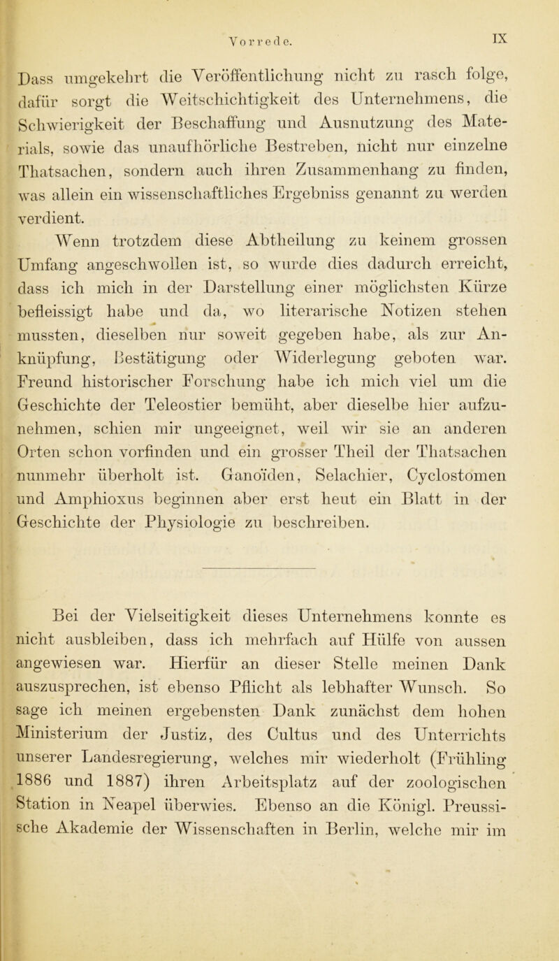 Dass umgekehrt die Veröffentlichung nicht zu rasch folge, dafür sorgt die Weitschichtigkeit des Unternehmens, die Schwierigkeit der Beschaffung und Ausnutzung des Mate- rials, sowie das unaufhörliche Bestreben, nicht nur einzelne Tliatsachen, sondern auch ihren Zusammenhang zu finden, was allein ein wissenschaftliches Ergebniss genannt zu werden verdient. Wenn trotzdem diese Abtheilung zu keinem grossen Umfang angeschwollen ist, so wurde dies dadurch erreicht, dass ich mich in der Darstellung einer möglichsten Kürze befleissigt habe und da, wo literarische Notizen stehen mussten, dieselben nur soweit gegeben habe, als zur An- knüpfung, Bestätigung oder Widerlegung geboten war. Freund historischer Forschung habe ich mich viel um die Geschichte der Teleostier bemüht, aber dieselbe hier aufzu- nehmen, schien mir ungeeignet, weil wir sie an anderen Orten schon vorfinden und ein grosser Theil der Tliatsachen nunmehr überholt ist. Gano’iden, Selacliier, Cyclostomen und Amphioxus beginnen aber erst heut ein Blatt in der Geschichte der Physiologie zu beschreiben. Bei der Vielseitigkeit dieses Unternehmens konnte es nicht ausbleiben, dass ich mehrfach auf Hülfe von aussen angewiesen war. Hierfür an dieser Stelle meinen Dank auszusprechen, ist ebenso Pflicht als lebhafter Wunsch. So sage ich meinen ergebensten Dank zunächst dem hohen Ministerium der Justiz, des Cultus und des Unterrichts unserer Landesregierung, welches mir wiederholt (Frühling 1886 und 1887) ihren Arbeitsplatz auf der zoologischen Station in Neapel überwies. Ebenso an die Königl. Preussi- sche Akademie der Wissenschaften in Berlin, welche mir im