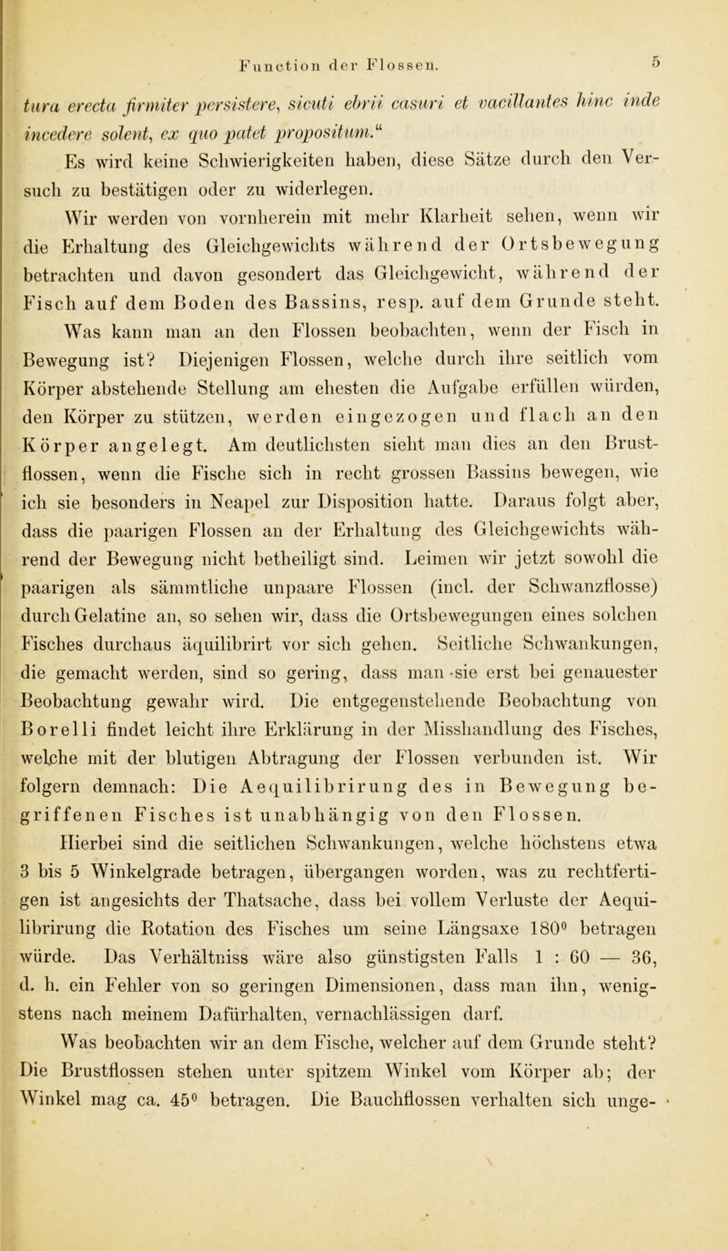 tura erecta firmiter persistere, sicuti ebrii casuri et vacillantes hinc incle incedere solent, ex quo patet propositum.“ Es wird keine Schwierigkeiten haben, diese Sätze durch den Ver- such zu bestätigen oder zu widerlegen. Wir werden von vornherein mit mehr Klarheit sehen, wenn wir die Erhaltung des Gleichgewichts während der Ortsbewegung betrachten und davon gesondert das Gleichgewicht, während der Fisch auf dem Boden des Bassins, resp. auf dem Grunde steht. Was kann man an den Flossen beobachten, wenn der Fisch in Bewegung ist? Diejenigen Flossen, welche durch ihre seitlich vom Körper abstehende Stellung am ehesten die Aufgabe erfüllen würden, den Körper zu stützen, werden eingezogen und flach an den Körper angelegt. Am deutlichsten sieht man dies an den Brust- flossen, wenn die Fische sich in recht grossen Bassins bewegen, wie ich sie besonders in Neapel zur Disposition hatte. Daraus folgt aber, dass die paarigen Flossen an der Erhaltung des Gleichgewichts wäh- rend der Bewegung nicht betheiligt sind. Leimen wir jetzt sowohl die paarigen als sämmtliche unpaare Flossen (incl. der Schwanzflosse) durch Gelatine an, so sehen wir, dass die Ortsbewegungen eines solchen Fisches durchaus äquilibrirt vor sich gehen. Seitliche Schwankungen, die gemacht werden, sind so gering, dass man -sie erst bei genauester Beobachtung gewahr wird. Die entgegenstehende Beobachtung von Borelli findet leicht ihre Erklärung in der Misshandlung des Fisches, welche mit der blutigen Abtragung der Flossen verbunden ist. Wir folgern demnach: Die Aequilibrirung des in Bewegung be- griffenen Fisches ist unabhängig von den Flossen. Hierbei sind die seitlichen Schwankungen, welche höchstens etwa 3 bis 5 Winkelgrade betragen, übergangen worden, was zu rechtferti- gen ist angesichts der Thatsache, dass bei vollem Verluste der Aequi- librirung die Rotation des Fisches um seine Längsaxe 180° betragen würde. Das Verhältniss wäre also günstigsten Falls 1 : 60 — 36, d. h. ein Fehler von so geringen Dimensionen, dass man ihn, wenig- stens nach meinem Dafürhalten, vernachlässigen darf. Was beobachten wir an dem Fische, welcher auf dem Grunde steht? Die Brustflossen stehen unter spitzem Winkel vom Körper ab; der Winkel mag ca. 45° betragen. Die Bauchflossen verhalten sich unge-