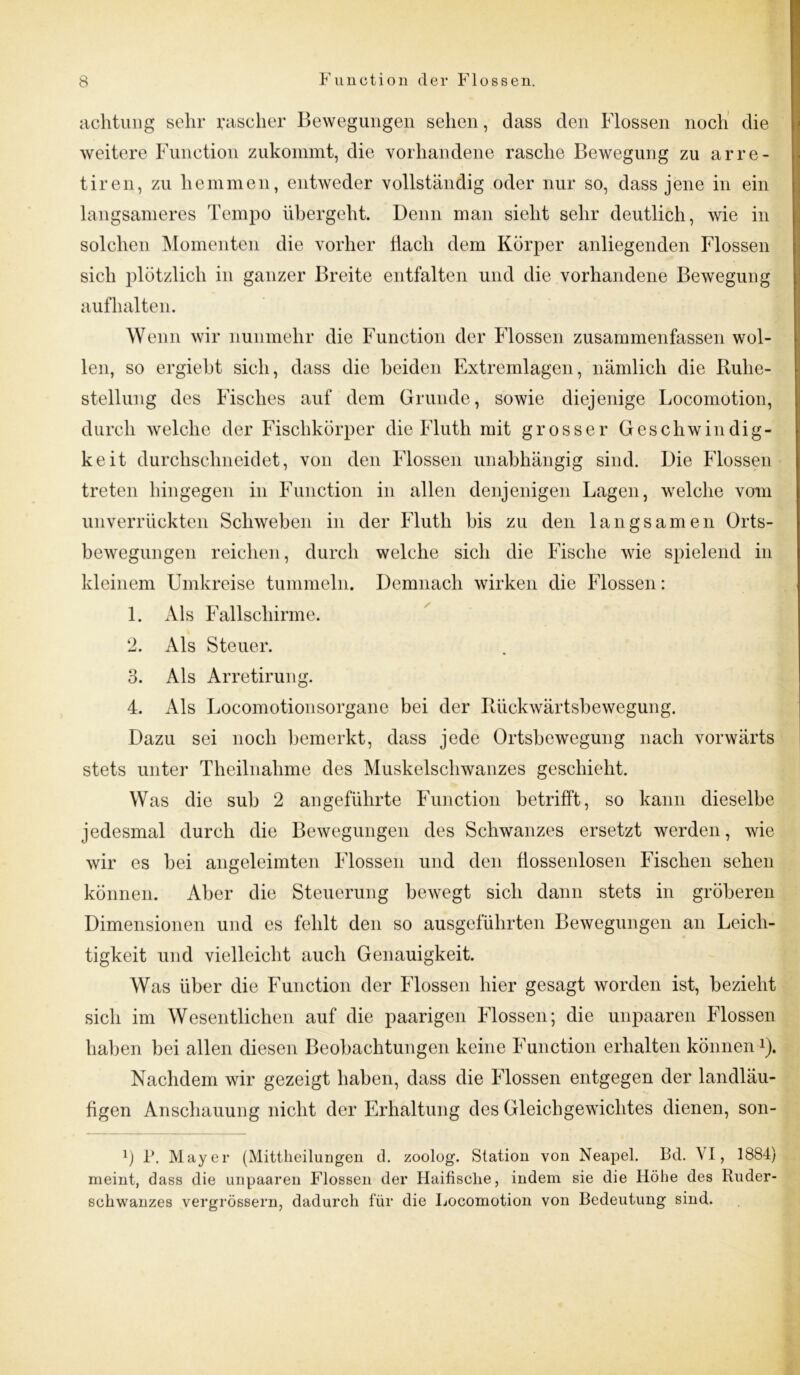 achtung sehr rascher Bewegungen sehen, dass den Flossen noch die weitere Function zukommt, die vorhandene rasche Bewegung zu arre- tiren, zu hemmen, entweder vollständig oder nur so, dass jene in ein langsameres Tempo übergeht. Denn man sieht sehr deutlich, wie in solchen Momenten die vorher Hach dem Körper anliegenden Flossen sich plötzlich in ganzer Breite entfalten und die vorhandene Bewegung auf halten. Wenn wir nunmehr die Function der Flossen zusammenfassen wol- len, so ergieht sich, dass die beiden Extremlagen, nämlich die Ruhe- stellung des Fisches auf dem Grunde, sowie diejenige Locomotion, durch welche der Fischkörper die Fluth mit grosser Geschwindig- keit durchschneidet, von den Flossen unabhängig sind. Die Flossen treten hingegen in Function in allen denjenigen Lagen, welche vom unverrückten Schweben in der Fluth bis zu den langsamen Orts- bewegungen reichen, durch welche sich die Fische wie spielend in kleinem Umkreise tummeln. Demnach wirken die Flossen: 1. Als Fallschirme. 2. Als Steuer. 3. Als Arretirung. 4. Als Locomotionsorgane bei der Rückwärtsbewegung. Dazu sei noch bemerkt, dass jede Ortsbewegung nach vorwärts stets unter Theilnahme des Muskelschwanzes geschieht. Was die sub 2 angeführte Function betrifft, so kann dieselbe jedesmal durch die Bewegungen des Schwanzes ersetzt werden, wie wir es hei angeleimten Flossen und den flossenlosen Fischen sehen können. Aber die Steuerung bewegt sich dann stets in gröberen Dimensionen und es fehlt den so ausgeführten Bewegungen an Leich- tigkeit und vielleicht auch Genauigkeit. Was über die Function der Flossen hier gesagt worden ist, bezieht sich im Wesentlichen auf die paarigen Flossen; die unpaaren Flossen haben bei allen diesen Beobachtungen keine Function erhalten können*). Nachdem wir gezeigt haben, dass die Flossen entgegen der landläu- figen Anschauung nicht der Erhaltung des Gleichgewichtes dienen, son- 1) P. Mayer (Mittheilungen d. zoolog. Station von Neapel. Bd. \ I, 1884) meint, dass die unpaaren Flossen der Haifische, indem sie die Höhe des Ruder- sohwanzes vergrössern, dadurch für die Locomotion von Bedeutung sind.