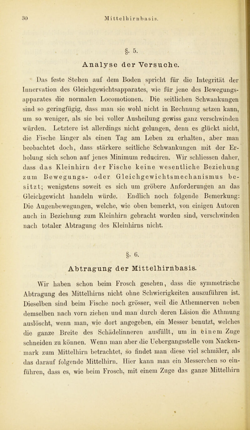 §• 5. Analyse der Versuche. Das feste Stehen auf dem Boden spricht für die Integrität der Innervation des Gleichgewichtsapparates, wie für jene des Bewegungs- apparates die normalen Locomotionen. Die seitlichen Schwankungen sind so geringfügig, dass man sie wohl nicht in Rechnung setzen kann, um so weniger, als sie bei voller Ausheilung gewiss ganz verschwinden würden. Letztere ist allerdings nicht gelungen, denn es glückt nicht, die Fische länger als einen Tag am Lehen zu erhalten, aber man beobachtet doch, dass stärkere seitliche Schwankungen mit der Er- holung sich schon auf jenes Minimum reduciren. Wir schliessen daher, dass das Kleinhirn der Fische keine wesentliche Beziehung zum Bewegungs- oder Gleichgewichtsmechanismus be- sitzt; wenigstens soweit es sich um gröbere Anforderungen an das Gleichgewicht handeln würde. Endlich noch folgende Bemerkung: Die Augenbewegungen, welche, wie oben bemerkt, von einigen Autoren auch in Beziehung zum Kleinhirn gebracht worden sind, verschwinden nach totaler Abtragung des Kleinhirns nicht. §. G. Abtragung der Mittelhirnbasis. Wir haben schon beim Frosch gesehen, dass die symmetrische Abtragung des Mittelhirns nicht ohne Schwierigkeiten auszuführen ist. Dieselben sind beim Fische noch grösser, weil die Atliemnerven neben demselben nach vorn ziehen und man durch deren Läsion die Athmung auslöscht, wenn man, wie dort angegeben, ein Messer benutzt, welches die ganze Breite des Schädelinneren ausfüllt, um in einem Zuge schneiden zu können. Wenn man aber die Uebergangsstelle vom Nacken- mark zum Mittelhirn betrachtet, so findet man diese viel schmäler, als das darauf folgende Mittelhirn. Hier kann man ein Messerchen so ein- führen, dass es, wie beim Frosch, mit einem Zuge das ganze Mittelhirn *