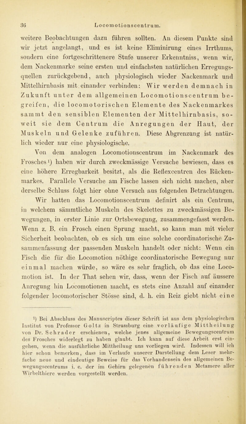 weitere Beobachtungen dazu führen sollten. An diesem Punkte sind -A wir jetzt angelangt, und es ist keine Eliminirung eines Irrthums, sondern eine fortgeschrittenere Stufe unserer Erkenntniss, wenn wir, dem Nackenmarke seine ersten und einfachsten natürlichen Erregungs- quellen zurückgebend, auch physiologisch wieder Nackenmark und Mittelhirnbasis mit einander verbinden: Wir werden demnach in Zukunft unter dem allgemeinen Locomotionscentrum be- greifen, die locomotorischen Elemente des Nackenmarkes sammt den sensiblen Elementen der Mittelhirnbasis, so- weit sie dem Ce nt rum die Anregungen der Haut, der Muskeln und Gelenke zuführen. Diese Abgrenzung ist natür- lich wieder nur eine physiologische. Von dem analogen Locomotionscentrum im Nackenmark des * Erosches1) haben wir durch zweckmässige Versuche bewiesen, dass es eine höhere Erregbarkeit besitzt, als die Reflexcentren des Rücken- markes. Parallele Versuche am Fische lassen sich nicht machen, aber derselbe Schluss folgt hier ohne Versuch aus folgenden Betrachtungen. Wir hatten das Locomotionscentrum definirt als ein Centrum, in welchem sämmtliclie Muskeln des Skelettes zu zweckmässigen Be- wegungen, in erster Linie zur Ortsbewegung, zusammengefasst werden. Wenn z. B. ein Frosch einen Sprung macht, so kann man mit vieler Sicherheit beobachten, ob es sich um eine solche coordinatorische Zu- sammenfassung der passenden Muskeln handelt oder nicht: Wenn ein Fisch die für die Locomotion nöthige coordinatorische Bewegung nur einmal machen würde, so wäre es sehr fraglich, ob das eine Loco- motion ist. In der Tliat sehen wir, dass, wenn der Fisch auf äussere Anregung hin Locomotionen macht, es stets eine Anzahl auf einander folgender locomotorischer Stösse sind, d. h. ein Reiz giebt nicht eine p Bei Abschluss des Manuscriptes dieser Schrift ist aus dem physiologischen Institut von Professor Goltz in Strassburg eine vorläufige Mittheilung von Dr. Schräder erschienen, welche jenes allgemeine Bewegungscentrum des Frosches widerlegt zu haben glaubt. Ich kann auf diese Arbeit erst ein- gehen, wenn die ausführliche Mittheilung uns vorliegen wird. Indessen will ich hier schon bemerken, dass im Verlaufe unserer Darstellung dem Leser mehr- fache neue und eindeutige Beweise für das Vorhandensein des allgemeinen Be- wegungsccntrums i. e. der im Gehirn gelegenen führenden Mctamere aller Wirbelthiere werden vorgestellt werden.