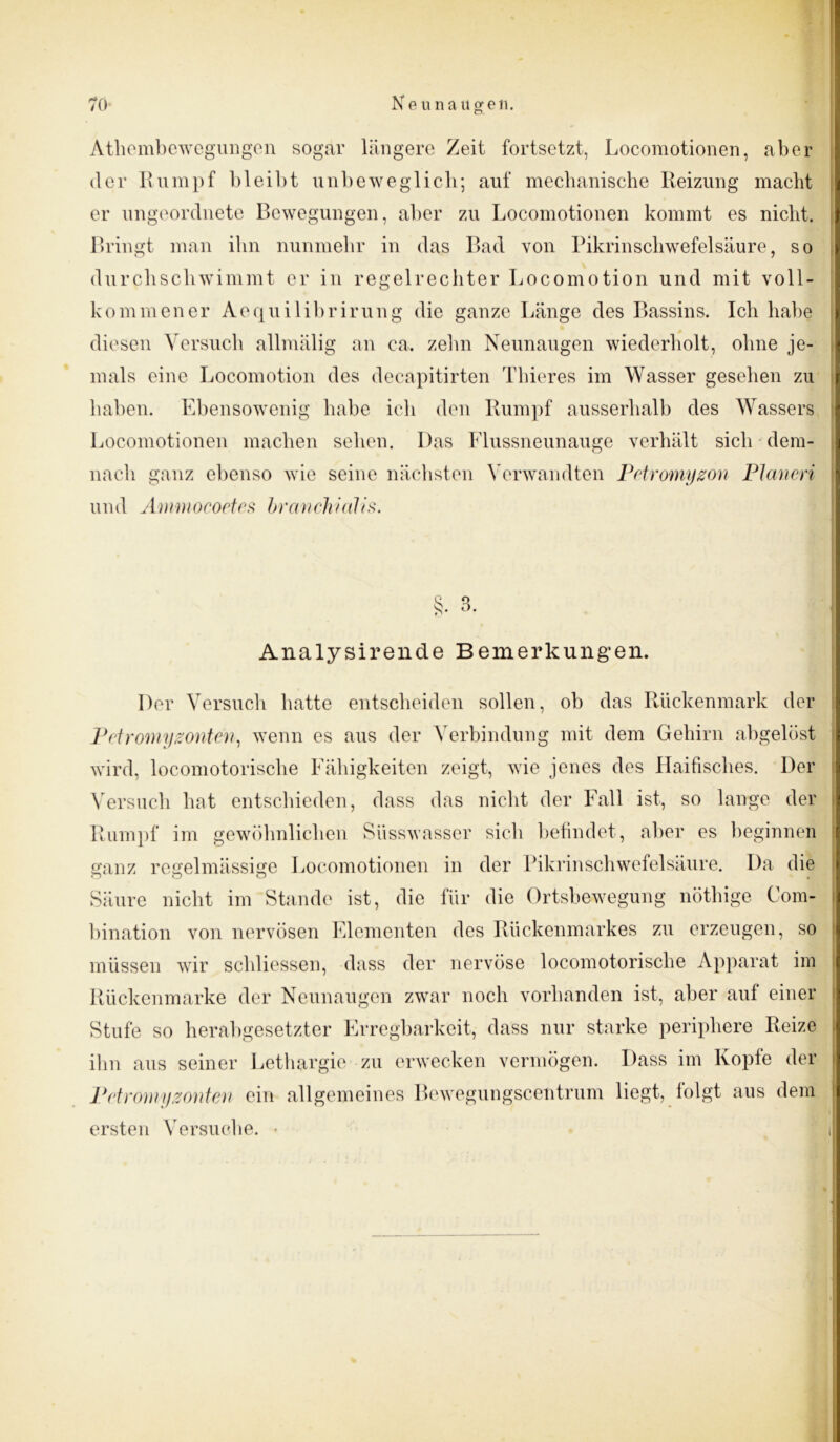 Athembewegungen sogar längere Zeit fortsetzt, Locomotionen, aber der Rumpf bleibt unbeweglich; auf mechanische Reizung macht er ungeordnete Bewegungen, aber zu Locomotionen kommt es nicht. Bringt man ihn nunmehr in das Bad von Pikrinschwefelsäure, so durchschwimmt er in regelrechter Locomotion und mit voll- kommener Aequilibrirung die ganze Länge des Bassins. Ich habe diesen Versuch allmälig an ca. zehn Neunaugen wiederholt, ohne je- mals eine Locomotion des decapitirten Thieres im Wasser gesehen zu haben. Ebensowenig habe ich den Rumpf ausserhalb des Wassers Locomotionen machen sehen. Das Flussneunauge verhält sich dem- nach ganz ebenso wie seine nächsten Verwandten Petromyzon Planen und Anmiocoetes branckiaTis. S. 3. s Analysirende Bemerkungen. Der Versuch batte entscheiden sollen, ob das Rückenmark der Petromyzonten, wenn es aus der Verbindung mit dem Gehirn abgelöst wird, locomotorische Fähigkeiten zeigt, wie jenes des Haifisches. Der Versuch hat entschieden, dass das nicht der Fall ist, so lange der Rumpf im gewöhnlichen Siisswasser sich befindet, aber es beginnen ganz regelmässige Locomotionen in der Pikrinschwefelsäure. Da die Säure nicht im Stande ist, die für die Ortsbewegung nöthige Com- bination von nervösen Elementen des Rückenmarkes zu erzeugen, so müssen wir schliessen, dass der nervöse locomotorische Apparat im Rückenmarke der Neunaugen zwar noch vorhanden ist, aber auf einer Stufe so herabgesetzter Erregbarkeit, dass nur starke periphere Reize ihn aus seiner Lethargie zu erwecken vermögen. Dass im Kopfe der Petromyzonten ein allgemeines Bewegungscentrum liegt, folgt aus dem ersten Versuche. •