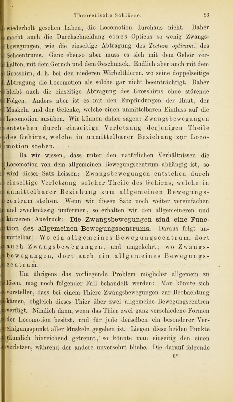 | wiederholt gesehen haben, die Locomotion durchaus nicht. Daher |i macht auch die Durchschneidung eines Opticus so wenig Zwangs- I bewegungen, wie die einseitige Abtragung des Tectum opticum, des I Sehcentrums. Ganz ebenso aber muss es sich mit dem Gehör ver- | halten, mit dem Geruch und dem Geschmack. Endlich aber auch mit dem I Grosshirn, d. h. bei den niederen Wirbelthieren, wo seine doppelseitige | Abtragung die Locomotion als solche gar nicht beeinträchtigt. Daher *1 bleibt auch die einseitige Abtragung des Grosshirns ohne störende 1 Folgen. Anders aber ist es mit den Empfindungen der Haut, der •I Muskeln und der Gelenke, welche einen unmittelbaren Einfluss auf die 1 Locomotion ausüben. Wir können daher sagen: Zwangsbewegungen il entstehen durch einseitige Verletzung derjenigen Theile | des Gehirns, welche in unmittelbarer Beziehung zur Loco- ilmotion stehen. Da wir wissen, dass unter den natürlichen Verhältnissen die | Locomotion von dem allgemeinen Bewegungscentrum abhängig ist, so i :i wird dieser Satz heissen: Zwangsbewegungen entstehen durch i| einseitige Verletzung solcher Theile des Gehirns, welche in il unmittelbarer Beziehung zum allgemeinen Bewegungs- I centrum stehen. Wenn wir diesen Satz noch weiter vereinfachen Iund zweckmässig umformen, so erhalten wir den allgemeineren und kürzeren Ausdruck: Die Zwangsbewegungen sind eine Func- tion des allgemeinen Bewegungscentrums. Daraus folgt un- mittelbar : Wo ein allgemeines Bewegungscentrum, dort auch Zwangsbewegungen, und umgekehrt; wo Zwangs- bewegungen, dort auch ein allgemeines Bewegungs- cent r u m. Um übrigens das vorliegende Problem möglichst allgemein zu lösen, mag noch folgender Fall behandelt wrerden: Man könnte sich vorstellen, dass bei einem Thiere Zwangsbewegungen zur Beobachtung kämen, obgleich dieses Thier über zwei allgemeine Bewegungscentren : verfügt. Nämlich dann, wenn das Thier zwei ganz verschiedene Formen j der Locomotion besitzt, und für jede derselben ein besonderer Ver- einigungspunkt aller Muskeln gegeben ist. Liegen diese beiden Punkte i räumlich hinreichend getrennt, so könnte man einseitig den einen 1 verletzen, während der andere unversehrt bliebe. Die darauf folgende