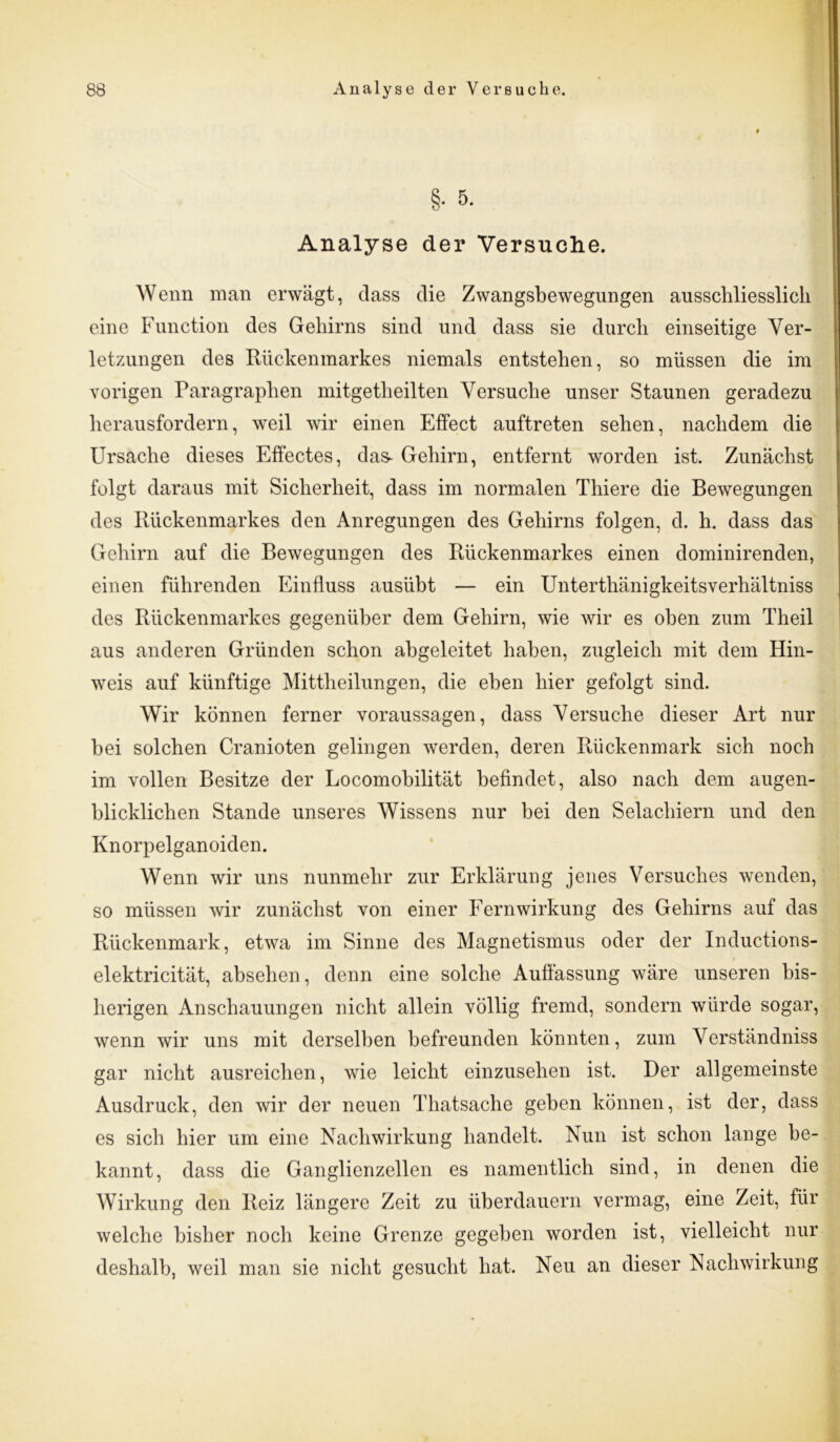 §• 5. Analyse der Versuche. Wenn man erwägt, dass die Zwangsbewegungen ausschliesslich eine Function des Gehirns sind und dass sie durch einseitige Ver- letzungen des Rückenmarkes niemals entstehen, so müssen die im vorigen Paragraphen mitgetheilten Versuche unser Staunen geradezu herausfordern, weil wir einen Effect auftreten sehen, nachdem die Ursache dieses Effectes, das* Gehirn, entfernt worden ist. Zunächst folgt daraus mit Sicherheit, dass im normalen Thiere die Bewegungen des Rückenmarkes den Anregungen des Gehirns folgen, d. h. dass das Gehirn auf die Bewegungen des Rückenmarkes einen dominirenden, einen führenden Einfluss ausübt — ein Unterthänigkeitsverhältniss des Rückenmarkes gegenüber dem Gehirn, wie wir es oben zum Theil aus anderen Gründen schon abgeleitet haben, zugleich mit dem Hin- weis auf künftige Mittheilungen, die eben hier gefolgt sind. Wir können ferner Voraussagen, dass Versuche dieser Art nur bei solchen Cranioten gelingen werden, deren Rückenmark sich noch im vollen Besitze der Locomobilität befindet, also nach dem augen- blicklichen Stande unseres Wissens nur bei den Selachiern und den Knorpelganoiden. Wenn wir uns nunmehr zur Erklärung jenes Versuches wenden, so müssen wir zunächst von einer Fernwirkung des Gehirns auf das Rückenmark, etwa im Sinne des Magnetismus oder der Inductions- elektricität, absehen, denn eine solche Auffassung wäre unseren bis- herigen Anschauungen nicht allein völlig fremd, sondern würde sogar, wenn wir uns mit derselben befreunden könnten, zum Verständniss gar nicht ausreichen, wie leicht einzusehen ist. Der allgemeinste Ausdruck, den wir der neuen Thatsache geben können, ist der, dass es sich hier um eine Nachwirkung handelt. Nun ist schon lange be- kannt, dass die Ganglienzellen es namentlich sind, in denen die Wirkung den Reiz längere Zeit zu überdauern vermag, eine Zeit, für welche bisher noch keine Grenze gegeben worden ist, vielleicht nur deshalb, weil man sie nicht gesucht hat. Neu an dieser Nachwirkung