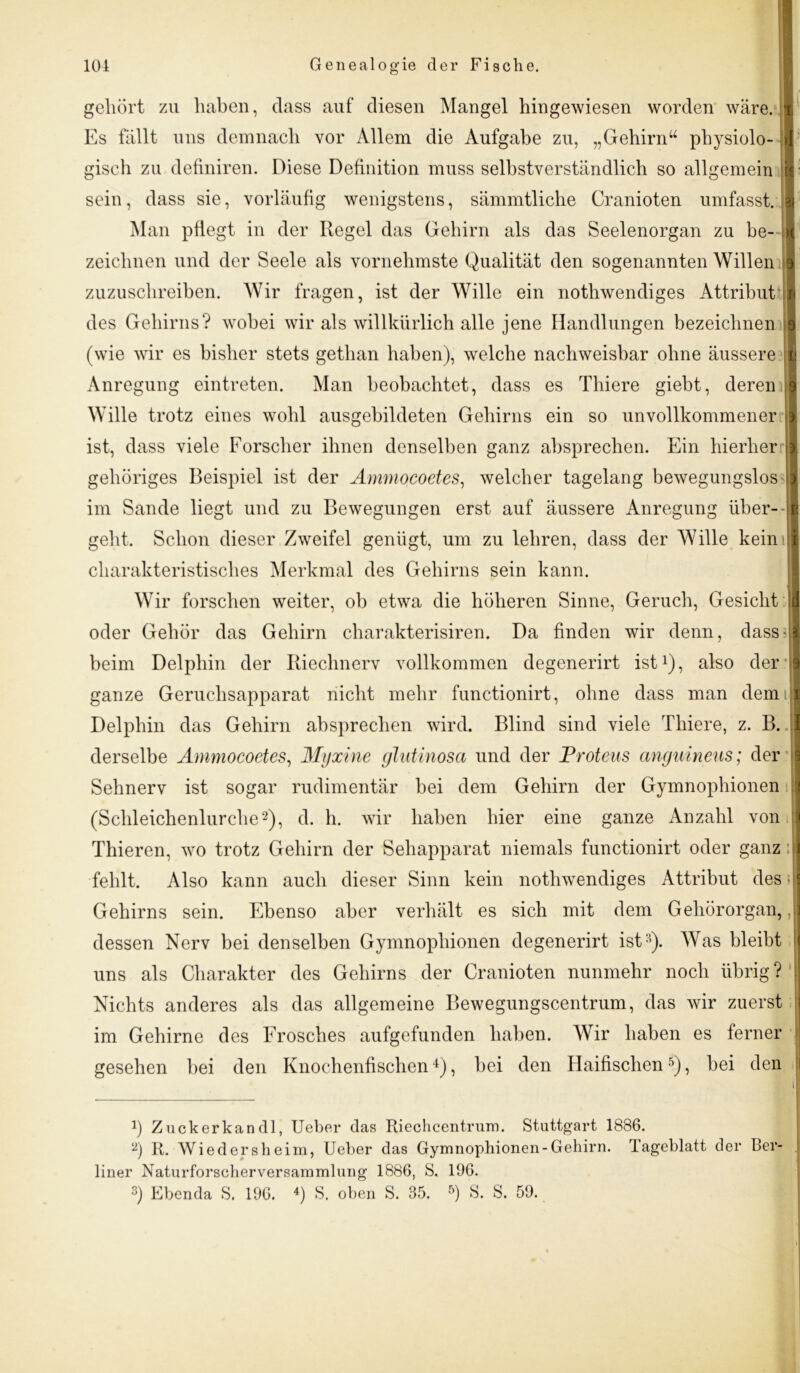 gehört zu haben, dass auf diesen Mangel hingewiesen worden wäre. I Es fällt uns demnach vor Allem die Aufgabe zu, „Gehirn“ physiolo- « gisch zu definiren. Diese Definition muss selbstverständlich so allgemein 2 sein, dass sie, vorläufig wenigstens, sämmtliche Cranioten umfasst. I Man pflegt in der Regel das Gehirn als das Seelenorgan zu be-il zeichnen und der Seele als vornehmste Qualität den sogenannten Willen I zuzuschreiben. Wir fragen, ist der Wille ein nothwendiges Attribut $ des Gehirns? wobei wir als willkürlich alle jene Handlungen bezeichnen § (wie wir es bisher stets gethan haben), welche nachweisbar ohne äussere !| Anregung eintreten. Man beobachtet, dass es Thiere giebt, deren 1 Wille trotz eines wohl ausgebildeten Gehirns ein so unvollkommener >1 ist, dass viele Forscher ihnen denselben ganz absprechen. Ein hierher ! gehöriges Beispiel ist der Ammocoetes, welcher tagelang bewegungslos 1 im Sande liegt und zu Bewegungen erst auf äussere Anregung über- k geht. Schon dieser Zweifel genügt, um zu lehren, dass der Wille kein :| charakteristisches Merkmal des Gehirns sein kann. Wir forschen weiter, ob etwa die höheren Sinne, Geruch, Gesicht I oder Gehör das Gehirn charakterisiren. Da finden wir denn, dass I beim Delphin der Riechnerv vollkommen degenerirt ist1), also der j ganze Geruchsapparat nicht mehr functionirt, ohne dass man demii Delphin das Gehirn absprechen wird. Blind sind viele Thiere, z. B. ;| derselbe Ammocoetes, Myxine glutinosa und der Proteus anguineus; der Sehnerv ist sogar rudimentär bei dem Gehirn der Gymnophionen j (Schleichenlurche2), d. h. wir haben hier eine ganze Anzahl von '1 Thieren, wo trotz Gehirn der Sehapparat niemals functionirt oder ganz:! fehlt. Also kann auch dieser Sinn kein nothwendiges Attribut des || Gehirns sein. Ebenso aber verhält es sich mit dem Gehörorgan, J dessen Nerv bei denselben Gymnophionen degenerirt ist3). Was bleibt uns als Charakter des Gehirns der Cranioten nunmehr noch übrig ? Nichts anderes als das allgemeine Bewegungscentrum, das wir zuerst im Gehirne des Frosches aufgefunden haben. Wir haben es ferner gesehen bei den Knochenfischen4), bei den Haifischen5), bei den i J 4) Zuckerkandl, Ueber das Riechcentrum. Stuttgart 1886. 2) R. Wiederslieim, Ueber das Gymnophionen-Gehirn. Tageblatt der ber- liner Naturforseherversammlung 1886, S. 196.