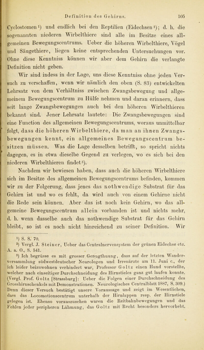 Cyclostomen 1) und endlich bei den Reptilien (Eidechsen2); d. h. die sogenannten niederen Wirbelthiere sind alle im Besitze eines all- gemeinen Bewegungscentrums. Ueber die höheren Wirbelthiere, Vögel und Säugethiere, liegen keine entsprechenden Untersuchungen vor. Ohne diese Kenntniss können wir aber dem Gehirn die verlangte Definition nicht geben. Wir sind indess in der Lage, uns diese Kenntniss ohne jeden Ver- such zu verschaffen, wenn wir nämlich den oben (S. 83) entwickelten Lehrsatz von dem Verhältniss zwischen Zwangsbewegung und allge- meinem Bewegungscentrum zu Hülfe nehmen und daran erinnern, dass seit lange Zwangsbewegungen auch bei den höheren Wirbelthieren bekannt sind. Jener Lehrsatz lautete: Die Zwangsbewegungen sind eine Function des allgemeinen Bewegungscentrums, woraus unmittelbar k folgt, dass die höheren Wirbelthiere, da man an ihnen Zwangs- bewegungen kennt, ein allgemeines Bewegungscentrum be- sitzen müssen. Was die Lage desselben betrifft, so spricht nichts dagegen, es in etwa dieselbe Gegend zu verlegen, wo es sich bei den niederen Wirbelthieren findet3). Nachdem wir bewiesen haben, dass auch die höheren Wirbelthiere sich im Besitze des allgemeinen Bewegungscentrums befinden, kommen wir zu der Folgerung, dass jenes das nothwendige Substrat für das Gehirn ist und wo es fehlt, da wird auch von einem Gehirne nicht die Rede sein können. Aber das ist noch kein Gehirn, wo das all- gemeine Bewegungscentrum allein vorhanden ist und nichts mehr, d. h. wenn dasselbe auch das nothwendige Substrat für das Gehirn bleibt, so ist es noch nicht hinreichend zu seiner Definition. Wir !) S. S. 70. 2) Vergl. J. Steiner, Ueber das Centralnervensystem der grünen Eidechse etc. A. a. 0., S. 541. 3) Ich begrüsse es mit grosser Genugthuung, dass auf der letzten Wander- versammlung südwestdeutscher Neurologen und Irrenärzte am 11. Juni c., der ich leider beizuwohnen verhindert war, Professor Goltz einen Hund vorstellte, welcher nach einseitiger Durchschneidung des Hirnstieles ganz gut laufen konnte. (Vergl. Prof. Goltz [Strassburg]: Ueber die Folgen einer Durchschneidung des Grosshirnschenkels mit Demonstrationen. Neurologisches Centralblatt 1887, S. 309.) Denn dieser Versuch bestätigt unsere Voraussage und zeigt im Wesentlichen, dass das Locomotionscentrum unterhalb der Hirnlappen resp. der Hirnstiele gelegen ist. Ebenso vorauszusehen waren die Reitbahnbewegungen und das Fehlen jeder peripheren Lähmung, das Goltz mit Recht besonders hervorhebt.