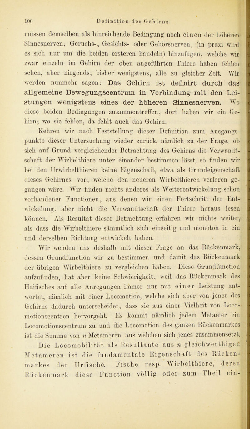 müssen demselben als hinreichende Bedingung noch einen der höheren Sinnesnerven, Geruchs-, Gesichts- oder Gehörsnerven, (in praxi wird es sich nur um die beiden ersteren handeln) hinzufügen, welche wir zwar einzeln im Gehirn der oben angeführten Thiere haben fehlen sehen, aber nirgends, bisher wenigstens, alle zu gleicher Zeit. Wir werden nunmehr sagen: Das Gehirn ist definirt durch, das allgemeine Bewegungscentrum in Verbindung mit den Lei- stungen wenigstens eines der höheren Sinnesnerven. Wo diese beiden Bedingungen Zusammentreffen, dort haben wir ein Ge- hirn; wo sie fehlen, da fehlt auch das Gehirn. Kehren wir nach Feststellung dieser Definition zum Ausgangs- punkte dieser Untersuchung wieder zurück, nämlich zu der Frage, ob sich auf Grund vergleichender Betrachtung des Gehirns die Verwandt- schaft der Wirbelthiere unter einander bestimmen lässt, so finden wir bei den Urwirbelthieren keine Eigenschaft, etwa als Grundeigenschaft fl h 1 6 c 'i d dieses Gehirnes, vor, welche den neueren Wirbelthieren verloren ge- gangen wäre. Wir finden nichts anderes als Weiterentwickelung schon vorhandener Functionen, aus denen wir einen Fortschritt der Ent- wickelung, aber nicht die Verwandtschaft der Thiere heraus lesen können. Als Resultat dieser Betrachtung erfahren wir nichts weiter, als dass die Wirbelthiere sämmtlich sich einseitig und monoton in ein und derselben Richtung entwickelt haben. Wir wenden uns deshalb mit dieser Frage an das Rückenmark, dessen Grundfunction wir zu bestimmen und damit das Rückenmark der übrigen Wirbelthiere zu vergleichen haben. Diese Grundfunction aufzufinden, hat aber keine Schwierigkeit, weil das Rückenmark des Haifisches auf alle Anregungen immer nur mit einer Leistung ant- wortet, nämlich mit einer Locomotion, welche sich aber von jener des Gehirns dadurch unterscheidet, dass sie aus einer A ielheit von Loco- motionscentren hervorgeht. Es kommt nämlich jedem Metamer ein Locomotionscentrum zu und die Locomotion des ganzen Rückenmarkes ist die Summe von n Metameren, aus welchen sich jenes zusammensetzt. Die Locomobilität als Resultante aus n gleichwerthigen Metameren ist die fundamentale Eigenschaft des Rücken- markes der Urfische. Fische resp. Wirbelthiere, deren Rückenmark diese Function völlig oder zum Theil ein- -