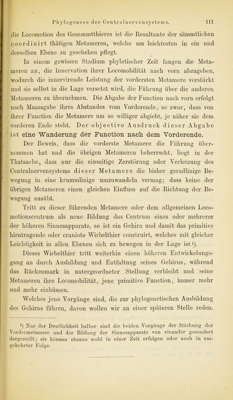 die Locomotion des Gesammtthieres ist die Resultante der sämmtlichen coordinirt thätigen Metameren, welche am leichtesten in ein und derselben Ebene zu geschehen pflegt. In einem gewissen Stadium phyletischer Zeit fangen die Meta- nieren an, die Innervation ihrer Locomobilität nach vorn abzugeben, wodurch die innervirende Leistung der vordersten Metamere verstärkt und sie selbst in die Lage versetzt wird, die Führung über die anderen Metameren zu übernehmen. Die Abgabe der Function nach vorn erfolgt nach Maassgabe ihres Abstandes vom Vorderende, so zwar, dass von ihrer Function die Metamere um so williger abgiebt, je näher sie dem vorderen Ende steht. Der objective Ausdruck dieser Abgabe ist eine Wanderung der Function nacli dem Vorderende. Der Beweis, dass die vorderste Metamere die Führung über- nommen hat und die übrigen Metameren beherrscht, liegt in der Thatsache, dass nur die einseitige Zerstörung oder Verletzung des Centralnervensystems dieser Metamere die bisher geradlinige Be- wegung in eine krummlinige umzuwandeln vermag; dass keine der übrigen Metameren einen gleichen Einfluss auf die Richtung der Be- wegung ausiibt. Tritt zu dieser führenden Metamere oder dem allgemeinen Loco- motionscentrum als neue Bildung das Centrum eines oder mehrerer der höheren Sinnesapparate, so ist ein Gehirn und damit das primitive hirntragende oder craniote Wirbelthier construirt, welches mit gleicher Leichtigkeit in allen Ebenen sich zu bewegen in der Lage ist1). Dieses Wirbelthier tritt weiterhin einen höheren Entwickelungs- gang an durch Ausbildung und Entfaltung seines Gehirns, während das Rückenmark in untergeordneter Stellung verbleibt und seine Metameren ihre Locomobilität, jene primitive Function, immer mehr und mehr einbüssen. Welches jene Vorgänge sind, die zur phylogenetischen Ausbildung des Gehirns führen, davon wollen wir an einer späteren Stelle reden. b Nur der Deutlichkeit halber sind die beiden Vorgänge der Stärkung der Vordermetamere und der Bildung der Sinnesapparate von einander gesondert dargestellt; sie können ebenso wohl in einer Zeit erfolgen oder auch in um- gekehrter Folge.