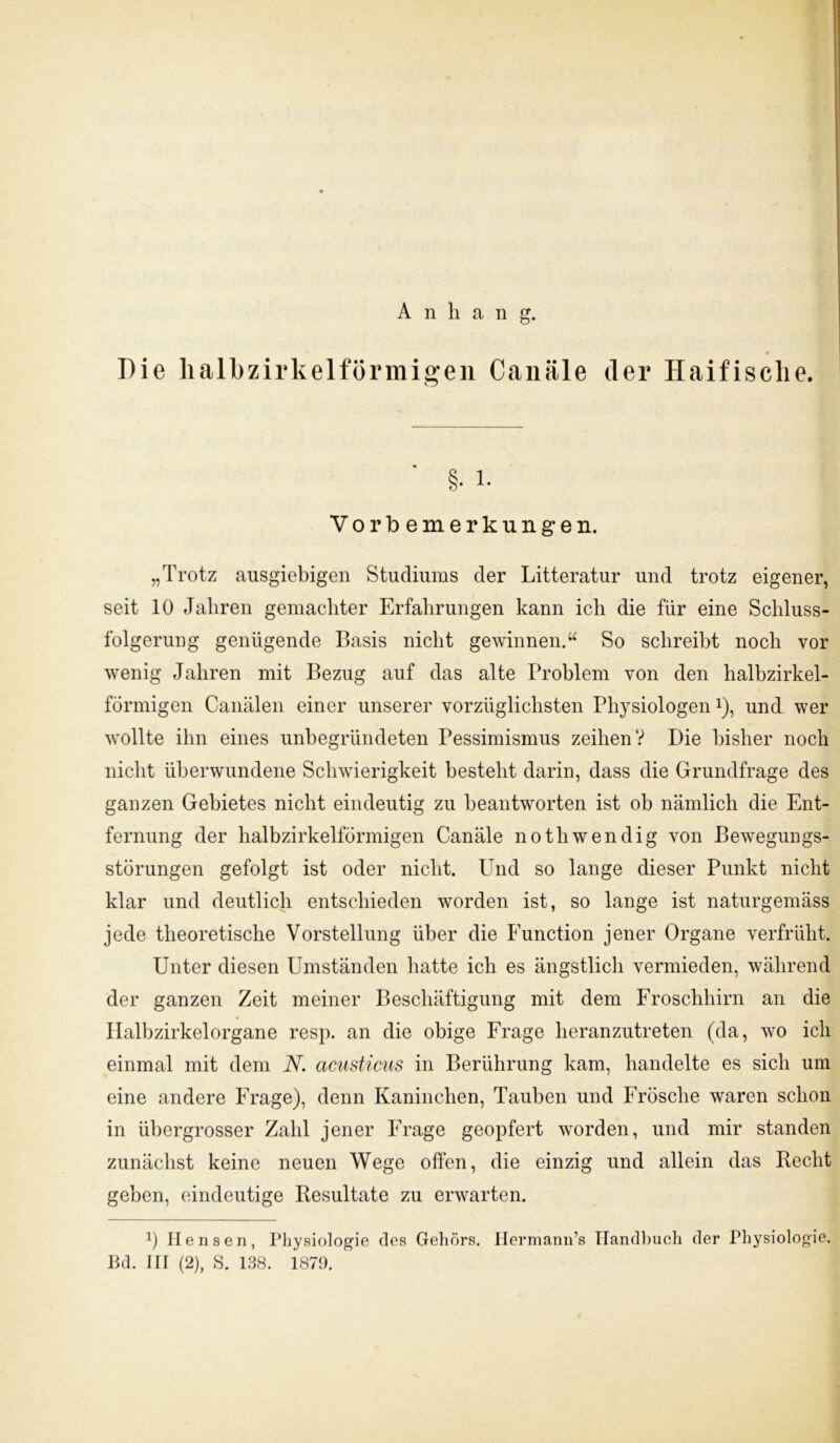 Anhang. Die halbzirkelförmigen Canäle der Haifische. §• L Vorbemerkungen. „Trotz ausgiebigen Studiums der Litteratur und trotz eigener, seit 10 Jahren gemachter Erfahrungen kann ich die für eine Schluss- folgerung genügende Basis nicht gewinnen.“ So schreibt noch vor wenig Jahren mit Bezug auf das alte Problem von den halbzirkel- förmigen Canälen einer unserer vorzüglichsten Physiologenx), und wer wollte ihn eines unbegründeten Pessimismus zeihen? Die bisher noch nicht überwundene Schwierigkeit besteht darin, dass die Grundfrage des ganzen Gebietes nicht eindeutig zu beantworten ist ob nämlich die Ent- fernung der halbzirkelförmigen Canäle notliwendig von Bewegungs- störungen gefolgt ist oder nicht. Und so lange dieser Punkt nicht klar und deutlich entschieden worden ist, so lange ist naturgemäss jede theoretische Vorstellung über die Function jener Organe verfrüht. Unter diesen Umständen hatte ich es ängstlich vermieden, während der ganzen Zeit meiner Beschäftigung mit dem Froschhirn an die Halbzirkelorgane resp. an die obige Frage heranzutreten (da, wo ich einmal mit dem N. acusticus in Berührung kam, handelte es sich um eine andere Frage), denn Kaninchen, Tauben und Frösche waren schon in übergrosser Zahl jener Frage geopfert worden, und mir standen zunächst keine neuen Wege offen, die einzig und allein das Recht geben, eindeutige Resultate zu erwarten. 1) Ilensen, Physiologie des Gehörs. Hermann’s Handbuch der Physiologie.