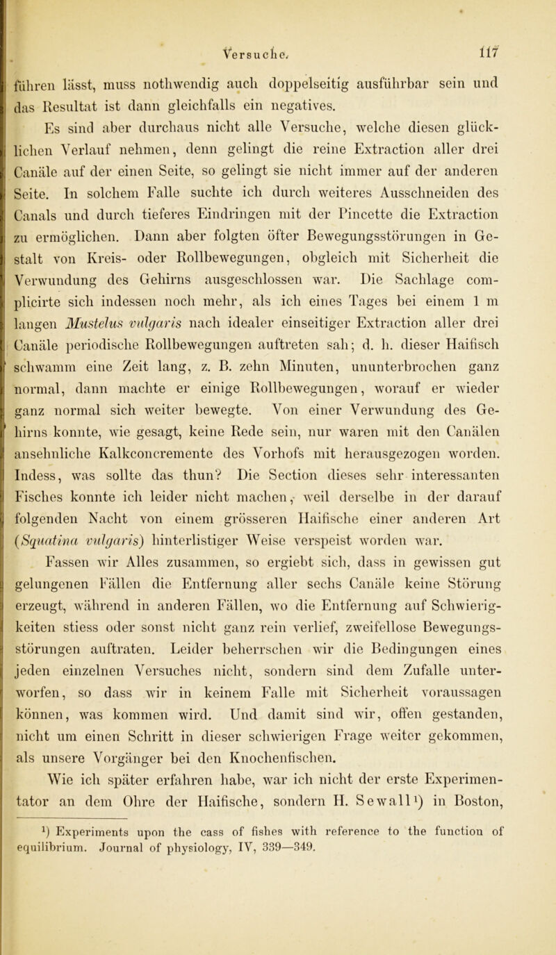 i fuhren lasst, muss nothwendig auch doppelseitig ausführbar sein und das Resultat ist dann gleichfalls ein negatives. Es sind aber durchaus nicht alle Versuche, welche diesen glück- i liehen Verlauf nehmen, denn gelingt die reine Extraction aller drei Canäle auf der einen Seite, so gelingt sie nicht immer auf der anderen Seite. In solchem Ealle suchte ich durch weiteres Ausschneiden des Canals und durch tieferes Eindringen mit der Pincette die Extraction ; zu ermöglichen. Dann aber folgten öfter Bewegungsstörungen in Ge- stalt von Kreis- oder Rollbewegungen, obgleich mit Sicherheit die Verwundung des Gehirns ausgeschlossen war. Die Sachlage com- plicirte sich indessen noch mehr, als ich eines Tages bei einem 1 m langen MusteJus vulgaris nach idealer einseitiger Extraction aller drei Canäle periodische Rollbewegungen auftreten sah; d. h. dieser Haifisch 1 schwamm eine Zeit lang, z. B. zehn Minuten, ununterbrochen ganz normal, dann machte er einige Rollbewegungen, worauf er wieder ganz normal sich weiter bewegte. Von einer Verwundung des Ge- hirns konnte, wie gesagt, keine Rede sein, nur waren mit den Canälen ansehnliche Kalkconcremente des Vorhofs mit herausgezogen worden. Indess, was sollte das thun? Die Section dieses sehr interessanten Fisches konnte ich leider nicht machen,- weil derselbe in der darauf ) folgenden Nacht von einem grösseren Haifische einer anderen Art (Squatina vulgaris) hinterlistiger Weise verspeist worden war. Fassen wir Alles zusammen, so ergiebt sich, dass in gewissen gut gelungenen Fällen die Entfernung aller sechs Canäle keine Störung erzeugt, während in anderen Fällen, wo die Entfernung auf Schwierig- keiten stiess oder sonst nicht ganz rein verlief, zweifellose Bewegungs- störungen auftraten. Leider beherrschen wir die Bedingungen eines jeden einzelnen Versuches nicht, sondern sind dem Zufalle unter- worfen, so dass wir in keinem Falle mit Sicherheit Voraussagen können, was kommen wird. Und damit sind wir, offen gestanden, nicht um einen Schritt in dieser schwierigen Frage weiter gekommen, als unsere Vorgänger bei den Knochenfischen. Wie ich später erfahren habe, war ich nicht der erste Experimen- tator an dem Ohre der Haifische, sondern H. Sewall1) in Boston, x) Experiments upon the cass of fislies with reference to the functiou of equilibrium. Journal of physiology, IV, 339—349.