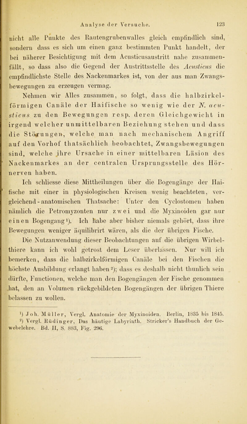 nicht alle Punkte des Rautengrubenwalles gleich empfindlich sind, sondern dass es sich um einen ganz bestimmten Punkt handelt, der bei näherer Besichtigung mit dem Acusticusaustritt nahe zusammen- fällt, so dass also die Gegend der Austrittsstelle des Acusticus die empfindlichste Stelle des Nackenmarkes ist, von der aus man Zwangs- bewegungen zu erzeugen vermag. Nehmen wir Alles zusammen, so folgt, dass die lialbzirkei- förmigen Canäle der Haifische so wenig wie der N. acu- sticus zu den Bewegungen resp. deren Gleichgewicht in irgend welcher unmittelbaren Beziehung stehen und dass die Störungen, welche man nach mechanischem Angriff auf den Vorhof thatsächlicli beobachtet, Zwangsbewegungen sind, welche ihre Ursache in einer mittelbaren Läsion des Nackenmarkes an der centralen Ursprungsstelle des Hör- nerven haben. Ich scldiesse diese Mittheilungen über die Bogengänge der Hai- fische mit einer in physiologischen Kreisen wenig beachteten, ver- gleichend-anatomischen Thatsache: Unter den Cyclostomen haben nämlich die Petromyzonten nur zwei und die Myxinoiden gar nur einen Bogengang1). Ich habe aber bisher niemals gehört, dass ihre Bewegungen weniger äquilibrirt wären, als die der übrigen Fische. Die Nutzanwendung dieser Beobachtungen auf die übrigen Wirbel- thiere kann ich wohl getrost dem Leser überlassen. Nur will ich bemerken, dass die halb zirkelförmigen Canäle bei den Fischen die höchste Ausbildung erlangt haben2); dass es deshalb nicht thunlich sein dürfte, Functionen, welche man den Bogengängen der Fische genommen hat, den an Volumen rückgebildeten Bogengängen der übrigen Thiere belassen zu wollen. Ü Job. Müller, Vergl. Anatomie der Myxinoiden. Berlin, 1835 bis 1845. 2) Vergl. Rüdinger, Das häutige Labyrinth. Stricker’s Handbuch der Ge- webelehre. Bd. II, S. 883, Fig. 296.