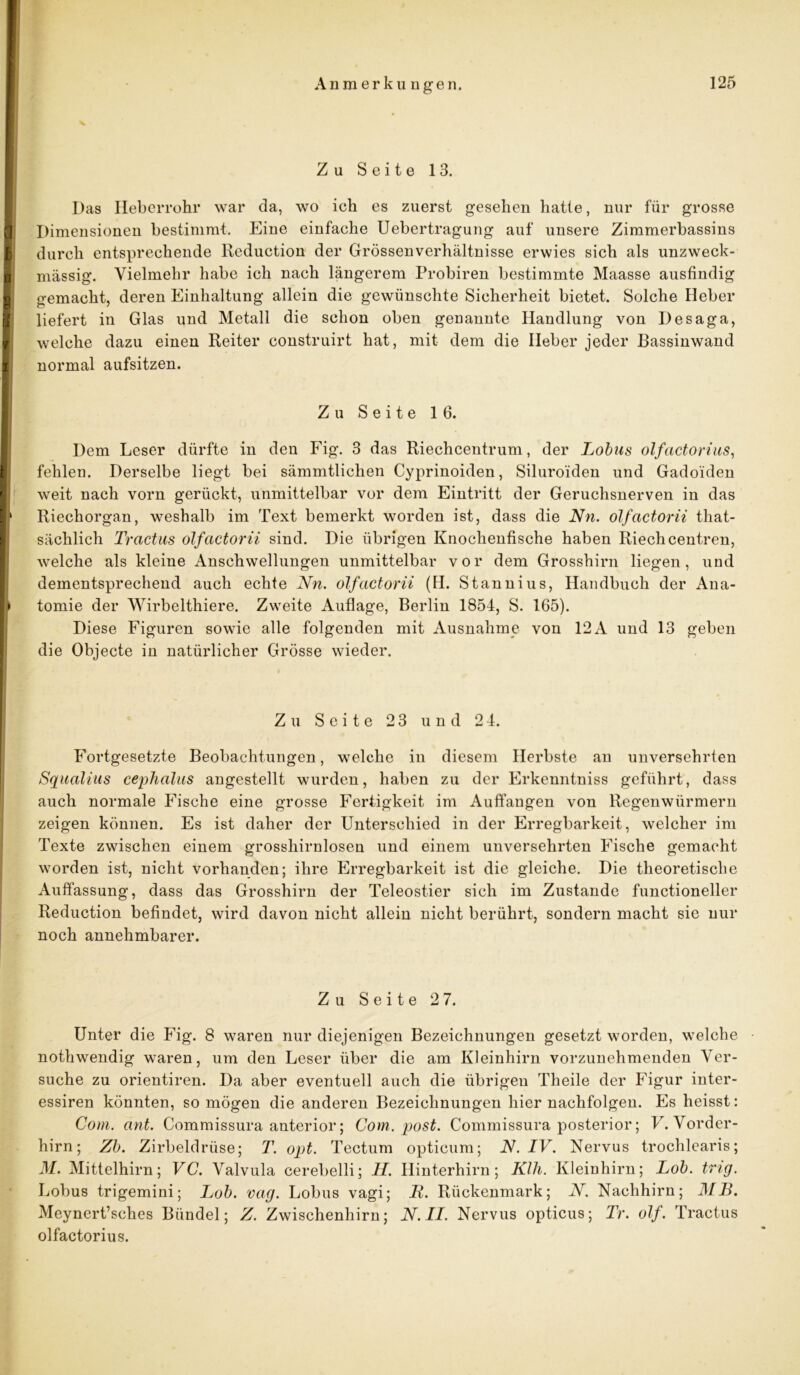 Zu Seite 13. Das Heberrohr war da, wo ich es zuerst gesehen hatte, nur für grosse Dimensionen bestimmt. Eine einfache Uebertragung auf unsere Zimmerbassins durch entsprechende Eeduction der Grössen Verhältnisse erwies sich als unzweck- mässig. Vielmehr habe ich nach längerem Probiren bestimmte Maasse ausfindig gemacht, deren Einhaltung allein die gewünschte Sicherheit bietet. Solche Heber liefert in Glas und Metall die schon oben genannte Handlung von Desaga, welche dazu einen Reiter construirt hat, mit dem die Heber jeder Bassinwand normal aufsitzen. Zu Seite 16. Dem Leser dürfte in den Fig. 3 das Riechcentrum, der Lobus olfactorius, fehlen. Derselbe liegt bei sämmtlichen Cyprinoiden, Siluroiden und Gadoiden weit nach vorn gerückt, unmittelbar vor dem Eintritt der Geruchsnerven in das Riechorgan, weshalb im Text bemerkt worden ist, dass die Nn. olfactorii that- säclilich Tractus olfactorii sind. Die übrigen Knochenfische haben Riech centren, welche als kleine Anschwellungen unmittelbar vor dem Grosshirn liegen, und dementsprechend auch echte Nn. olfactorii (H. Stannius, Handbuch der Ana- tomie der Wirbelthiere. Zweite Auflage, Berlin 1854, S. 165). Diese Figuren sowie alle folgenden mit Ausnahme von 12 A und 13 geben die Objecte in natürlicher Grösse wieder. Zu Seite 23 und 2 4. Fortgesetzte Beobachtungen, welche in diesem Herbste an unversehrten Squalius cephalus angestellt wurden, haben zu der Erkenntniss geführt, dass auch normale Fische eine grosse Fertigkeit im Auffangen von Regenwürmern zeigen können. Es ist daher der Unterschied in der Erregbarkeit, welcher im Texte zwischen einem grosshirnlosen und einem unversehrten Fische gemacht worden ist, nicht vorhanden; ihre Erregbarkeit ist die gleiche. Die theoretische Auffassung, dass das Grosshirn der Teleostier sich im Zustande functioneller Reduction befindet, wird davon nicht allein nicht berührt, sondern macht sie nur noch annehmbarer. Zu Seite 2 7. Unter die Fig. 8 waren nur diejenigen Bezeichnungen gesetzt worden, welche nothwendig waren, um den Leser über die am Kleinhirn vorzunehmenden Ver- suche zu orientiren. Da aber eventuell auch die übrigen Theile der Figur inter- essiren könnten, so mögen die anderen Bezeichnungen hiernachfolgen. Es heisst: Com. ant. Commissura anterior; Com. post. Commissura posterior; V. Vorder- hirn; Zb. Zirbeldrüse; T. opt. Tectum opticum; N. IV. Nervus trochlearis; M. Mittelhirn; VC. Valvula cerebelli; II. Hinterhirn; Kill. Kleinhirn; Lob. trig. Lobus trigemini; Lob. vag. Lobus vagi; JR. Rückenmark; N. Nachhirn; MB. Meynert’sches Bündel; Z. Zwischenhirn; N. II. Nervus opticus; Tr. olf. Tractus olfactorius.