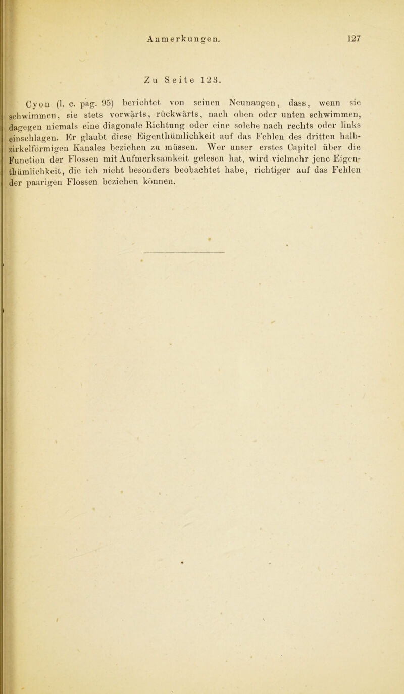 Zu Seite 123. Cyon (1. c. pag. 95) berichtet von seinen Neunaugen, dass, wenn sie schwimmen, sie stets vorwärts, rückwärts, nach oben oder unten schwimmen, dagegen niemals eine diagonale Richtung oder eine solche nach rechts oder links einschlagen. Er glaubt diese Eigentümlichkeit auf das Fehlen des dritten halb- zirkelförmigen Kanales beziehen zu müssen. Wer unser erstes Capitel über die Function der Flossen mit Aufmerksamkeit gelesen hat, wird vielmehr jene Eigen- thümlichkeit, die ich nicht besonders beobachtet habe, richtiger auf das Fehlen der paarigen Flossen beziehen können. I