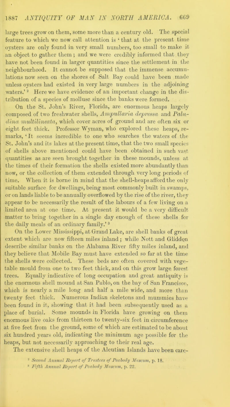 large trees grow on them, some more than a century old. The special feature to which we now call attention is ‘ that at the present time oysters are only found in very small numbers, too small to make it an object to gather them ; and we were credibly informed that they have not been found in larger quantities since the settlement in the neighbourhood. It cannot be supposed that the immense accumu- lations now seen on the shores of Salt Bay could have been made unless oysters had existed in very large numbers in the adjoining waters.’ ^ Here we have evidence of an important change in the dis- tribution of a species of mollusc since the banks were formed. On the St. John's Iviver, Florida, are enormous heaps largely composed of two freshwater shells, Am'pullaria depressa and Faln- dina midtilineata, which cover acres of ground and are often six or eight feet thick. Professor Wyman, who explored these heaps, re- marks, ‘It seems incredible to one who searches the waters of the St. John’s and its lakes at the present time, that the two small species of shells above mentioned could have been obtained in such vast quantities as are seen brought together in these mounds, unless at the times of their formation the shells existed more abundantly than now, or the collection of them extended through very long periods of time. When it is borne in mind that the shell-heaps afford the only suitable surface for dwellings, being most commonly built in swamps, or on lands liable to be annually overflowed by the rise of the river, they appear to be necessarily the result of the labours of a few living on a limited area at one time. At present it would be a very difficult matter to bring together in a single day enough of these shells for the daily meals of an ordinary family.’ ^ On the Lower Mississippi, at Grand Lake, are shell banks of great extent which are now fifteen miles inland; while Nott and Gliddon describe similar banks on the Alabama Eiver fifty miles inland, and they believe that Mobile Bay must have extended so far at the time the shells were collected. These beds are often covered with vege- table mould from one to two feet thick, and on this grow large forest trees. Equally indicative of long occupation and great antiquity is the enormous shell mound at San Pablo, on the bay of San Francisco, which is nearly a mile long and half a mile wide, and more thrm twenty feet thick. Numerous Indian skeletons and mummies have been found in it, showing that it had been subsequently used as a place of burial. Some mounds in Florida have growing on them enormous live oaks from thirteen to twenty-six feet in circumference at five feet from the ground, some of which are estimated to be about six hundred years old, indicating the minimum age possible foT the heaps, but not necessarily approaching to their real age. The extensive shell heaps of the Aleutian Islands have been care- - Second Annual Report of Trustees of Peahody Museum, p. 18. Fifth Annual Report of Peahody ^luseurn, p. 22.