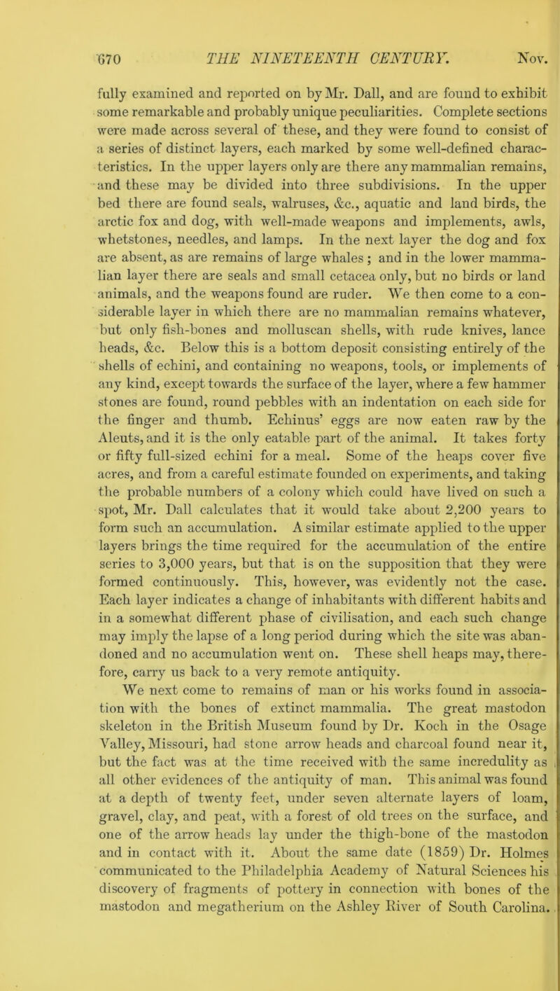 fully examined and reported on by Mr. Dali, and are found to exhibit some remarkable and probably unique peculiarities. Complete sections were made across several of these, and they were found to consist of a series of distinct layers, each marked by some well-defined charac- teristics. In the upper layers only are there any mammalian remains, and these may be divided into three subdivisions. In the upper bed there are found seals, walruses, &c., aquatic and land birds, the arctic fox and dog, with well-made weapons and implements, awls, whetstones, needles, and lamps. In the next layer the dog and fox ai'e absent, as are remains of large whales ; and in the lower mamma- lian layer there are seals and small cetacea only, but no birds or land animals, and the weapons found are ruder. We then come to a con- siderable layer in which there are no mammalian remains whatever, but only fish-bones and molluscan shells, with rude knives, lance heads, &c. Below this is a bottom deposit consisting entirely of the shells of echini, and containing no weapons, tools, or implements of any kind, except towards the surface of the layer, where a few hammer stones are found, round pebbles with an indentation on each side for the finger and thumb. Echinus’ eggs are now eaten raw by the Aleuts, and it is the only eatable part of the animal. It takes forty or fifty full-sized echini for a meal. Some of the heaps cover five acres, and from a careful estimate founded on experiments, and taking the probable numbers of a colony which could have lived on such a spot, Mr. Dali calculates that it would take about 2,200 years to form such an accumulation. A similar estimate applied to the upper layers brings the time required for the accumulation of the entire series to 3,000 years, but that is on the supposition that they were formed continuously. This, however, was evidently not the case. Each layer indicates a change of inhabitants with different habits and in a somewhat different phase of civilisation, and each such change may imply the lapse of a long period during which the site was aban- doned and no accumulation went on. These shell heaps may, there- fore, carry us back to a very remote antiquity. We next come to remains of man or his works found in associa- tion with the bones of extinct mammalia. The great mastodon skeleton in the British Museum found by Dr. Koch in the Osage Valley, Missouri, had stone arrow heads and charcoal found near it, but the fact was at the time received with the same incredulity as i all other evidences of the antiquity of man. This animal was found at a depth of twenty feet, under seven alternate layers of loam, gravel, clay, and peat, with a forest of old trees on the surface, and one of the arrow heads lay under the thigh-bone of the mastodon and in contact with it. About the same date (1859) Dr. Holmes communicated to the Philadelphia Academy of Natural Sciences his discovery of fragments of pottery in connection with bones of the mastodon and megatherium on the Ashley River of South Carolina.