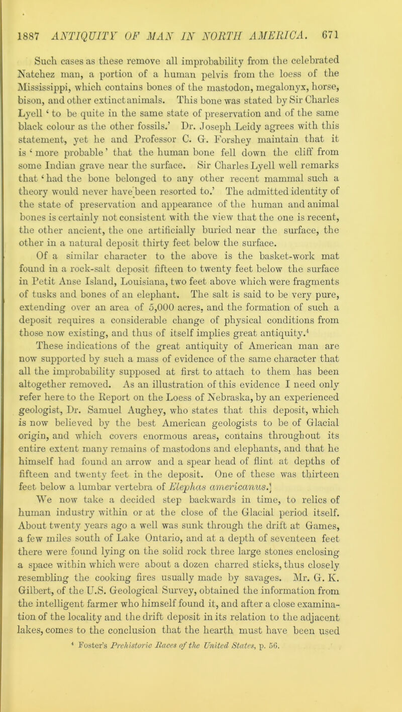 Such cases as these remove all improbability from the celebrated Natchez man, a portion of a human pelvis from the loess of the Mississippi, which contains bones of the mastodon, megalonyx, horse, bison, and other extinct animals. This bone was stated by Sir Charles Lyell ‘ to be quite in the same state of preservation and of the same black colour as the other fossils.’ Dr. Joseph Leidy agrees with this statement, yet he and Professor C. Gr. Forshey maintain that it is ‘ more probable ’ that the human bone fell down the cliff from some Indian grave near the surhice. Sir Charles Lyell well remarks that ‘ had the bone belonged to any other recent mammal such a theory would never have been resorted to.’ The admitted identity of the state of preservation and appearance of the human and animal bones is certainly not consistent with the view that the one is recent, the other ancient, the one artificially buried near the surface, the other in a natural deposit thirty feet below the surface. Of a similar character to the above is the basket-work mat found in a rock-salt dei:>osit fifteen to twenty feet below the surface in Petit Anse Island, Louisiana, two feet above which were fragments of tusks and bones of an elephant. The salt is said to be very pure, extending over an area of 5,000 acres, and the formation of such a deposit requires a considerable change of physical conditions from those now existing, and thus of itself implies great antiquity.* These indications of the great antiquity of American man are now supported by such a mass of evidence of the same character that all the improbability supposed at first to attach to them has been altogether removed. As an illustration of this evidence I need only refer here to the Deport on the Loess of Nebraska, by an experienced geologist. Dr. Samuel Aughey, who states that this deposit, which is now believed by the best American geologists to be of Grlacial origin, and which covers enormous areas, contains throughout its entire extent many remains of mastodons and elephants, and that he himself had found an arrow and a spear head of flint at depths of fifteen and tw^enty feet in the deposit. One of these was thirteen feet below a lumbar vertebra of Eiejphas americanus.] We now take a decided step backwards in time, to relics of human industry within or at the close of the Glacial period itself. About twenty years ago a well was sunk through the drift at Games, a few miles south of Lake Ontario, and at a depth of seventeen feet there were found lying on the solid rock three large stones enclosing a space within which were about a dozen charred sticks, thus closely resembling the cooking fires usually made by savages. Mr. G. K. Gilbert, of the U.S. Geological Survey, obtained the information from the intelligent farmer who himself found it, and after a close examina- tion of the locality and the drift deposit in its relation to the adjacent lakes, comes to the conclusion that the hearth must have been used ■* Foster’s Prehistoric Paces of the United States, p. 5G.