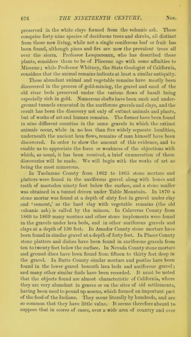 preserved in the white clays formed from the volcanic ash. These comprise forty-nine species of deciduous trees and shrubs, all distinct from those now living, while not a single coniferous leaf or fruit has been found, although pines and firs are now the prevalent trees all over the sierra. Professor Lesquereaux, who has described these plants, considers them to be of Pliocene age with some affinities to Miocene; while Professor Whitney, the State Geologist of California, considers that the animal remains indicate at least a similar antiquity. These abundant animal and vegetable remains have mostly been discovered in the process of gold-mining, the gravel and sand of the old river beds preserved under the various flows of basalt being especially rich in gold. Numerous shafts have been sunk and under- ground tunnels excavated in the auriferous gravels and clays, and the result has been the discovery not only of extinct animals and j)lants, but of works of art and human remains. The former have been found in nine different counties in the same gravels in which the extinct animals occur, while in no less than five widely separate localities, underneath the ancient lava flows, remains of man himself have been discovered. In order to show the amount of this evidence, and to enable us to appreciate the force or weakness of the objections with which, as usual, it has been received, a brief enumeration of these discoveries will be made. We will begin with the works of art as being the most numerous. In Tuolumne County from 1862 to 1865 stone mortars and platters were found in the auriferous gravel along with bones and teeth of mastodon ninety feet below the surface, and a stone muller was obtained in a tunnel driven under Table Mountain. In 1870 a stone mortar was found at a depth of sixty feet in gravel under clay and ‘ cement,’ as the hard clay with vegetable remains (the old volcanic ash) is called by the miners. In Calaveras County from 1860 to 1869 many mortars and other stone implements were found in the gravels under lava beds, and in other auriferous gravels and clays at a depth of 150 feet. In Amador County stone mortars have been found in similar gravel at a depth of forty feet. In Placer County stone platters and dishes have been found in auriferous gravels from ten to twenty feet below the surface. In Nevada County stone mortars and ground discs have been found from fifteen to thirty feet deep in the gravel. In Butte County similar mortars and pestles have been found in the lower gravel beneath lava beds and auriferous gravel; and many other similar finds have been recorded. It must be noted that the objects found are almost characteristic of California, where they are very abundant in graves or on the sites of old settlements, having been used to pound up acorns, which formed an important part of the food of the Indians. They occur literally by hundreds, and are so common that they have little value. It seems therefore absurd to suppose that in scores of cases, over a wide area of country and over