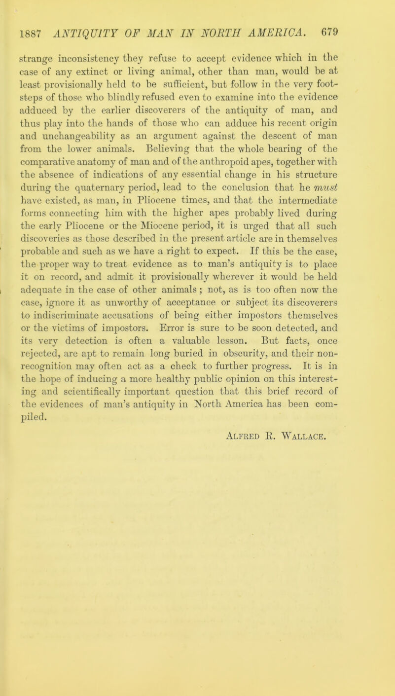 strange inconsistency they refuse to accept evidence which in the case of any extinct or living animal, other than man, would be at least provisionally held to be sufficient, but follow in the very foot- steps of those who blindly refused even to examine into the evidence adduced by the earlier discoverers of the antiquity of man, and thus play into the hands of those who can adduce his recent origin and unchangeability as an argument against the descent of man from the lower animals. Believing that the whole bearing of the comparative anatomy of man and of the anthropoid apes, together with the absence of indications of any essential change in his structure during the quaternary period, lead to the conclusion that he mitst have existed, as man, in Pliocene times, and that the intermediate forms connecting him with the higher apes probably lived during the early Pliocene or the Miocene period, it is urged that all such discoveries as those described in the present article are in themselves probable and such as we have a right to expect. If this be the case, the proper way to treat evidence as to man’s antiquity is to place it on record, and admit it provisionally wherever it would be held adequate in the case of other animals ; not, as is too often now the case, ignore it as unworthy of acceptance or subject its discoverers to indiscriminate accusations of being either impostors themselves or the victims of impostors. Error is sure to be soon detected, and its very detection is often a valuable lesson. But facts, once rejected, are apt to remain long buried in obscurity, and their non- recognition may often act as a check to further progress. It is in the hope of inducing a more healthy public opinion on this interest- ing and scientifically important question that this brief record of the evidences of man’s antiquity in North America has been com- piled. Alfred E. Wallace.