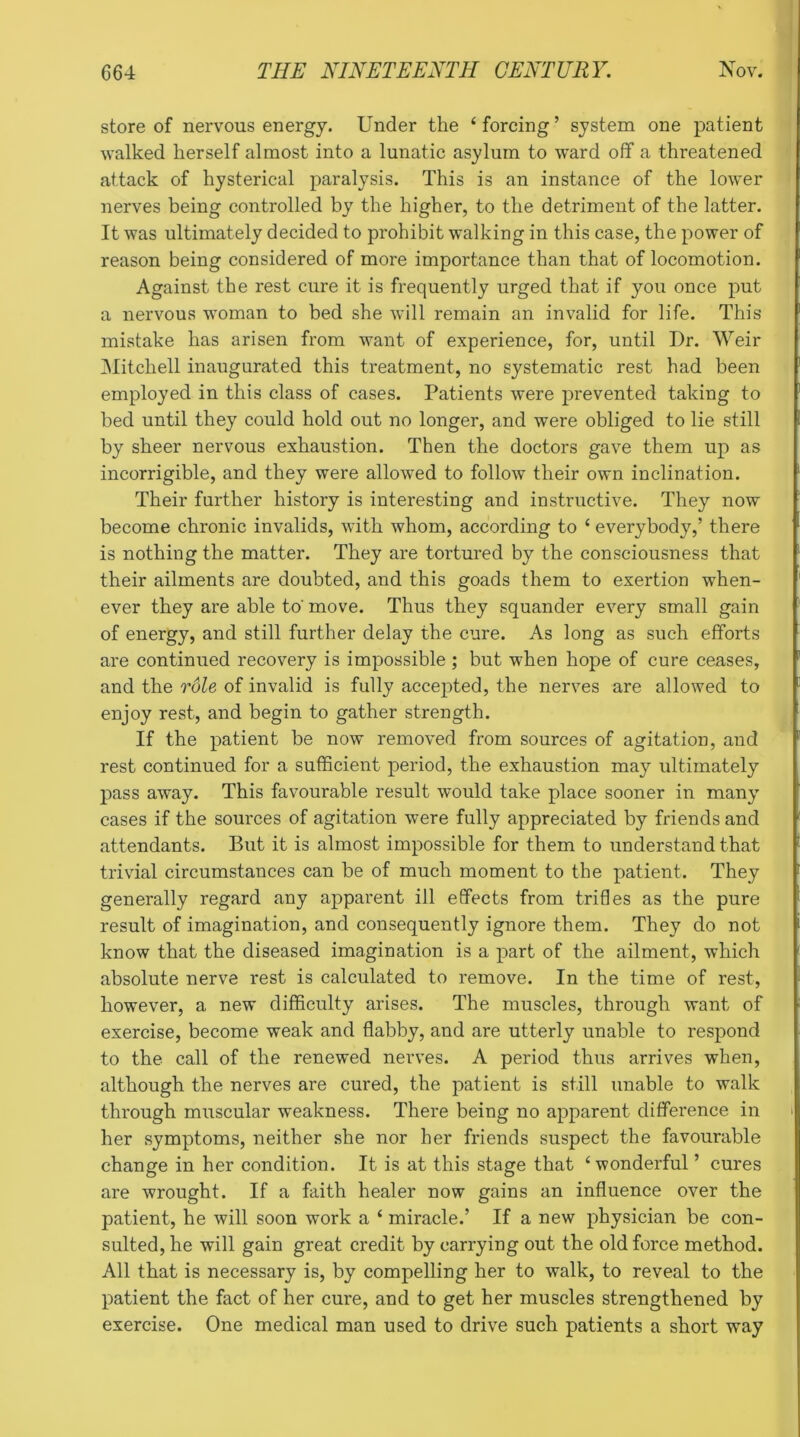 store of nervous energy. Under the ‘forcing’ system one patient walked herself almost into a lunatic asylum to ward off a threatened attack of hysterical paralysis. This is an instance of the lower nerves being controlled by the higher, to the detriment of the latter. It was ultimately decided to prohibit walking in this case, the power of reason being considered of more importance than that of locomotion. Against the rest cure it is frequently urged that if you once put a nervous woman to bed she will remain an invalid for life. This mistake has arisen from want of experience, for, until I)r. Weir Mitchell inaugurated this treatment, no systematic rest had been employed in this class of cases. Patients were prevented taking to bed until they could hold out no longer, and were obliged to lie still by sheer nervous exhaustion. Then the doctors gave them up as incorrigible, and they were allowed to follow their own inclination. Their further history is interesting and instructive. They now become chronic invalids, with whom, according to ‘ everybody,’ there is nothing the matter. They are tortured by the consciousness that their ailments are doubted, and this goads them to exertion when- ever they are able to' move. Thus they squander every small gain of energy, and still further delay the cure. As long as such efforts are continued recovery is impossible ; but when hope of cure ceases, and the role of invalid is fully accepted, the nerves are allowed to enjoy rest, and begin to gather strength. If the patient be now removed from sources of agitation, and rest continued for a sufficient period, the exhaustion may ultimately pass away. This favourable result would take place sooner in many cases if the sources of agitation were fully appreciated by friends and attendants. But it is almost impossible for them to understand that trivial circumstances can be of much moment to the patient. They generally regard any apparent ill effects from trifles as the pure result of imagination, and consequently ignore them. They do not know that the diseased imagination is a part of the ailment, which absolute nerve rest is calculated to remove. In the time of rest, however, a new difficulty arises. The muscles, through want of exercise, become weak and flabby, and are utterly unable to respond to the call of the renewed nerves. A period thus arrives when, although the nerves are cured, the patient is still unable to walk through muscular weakness. There being no apparent difference in her symptoms, neither she nor her friends suspect the favourable change in her condition. It is at this stage that ‘wonderful ’ cures are wrought. If a faith healer now gains an influence over the patient, he will soon work a ‘ miracle.’ If a new physician be con- sulted, he will gain great credit by carrying out the old force method. All that is necessary is, by compelling her to walk, to reveal to the patient the fact of her cure, and to get her muscles strengthened by exercise. One medical man used to drive such patients a short way