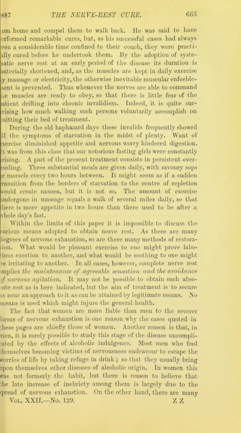 om home and compel them to walk back. lle was said to have erformed remarkable cures, but, as his successful cases had always een a considerable time confined to their couch, they were practi- dly cured before he undertook them. By the adoption of syste- latic nerve rest at an early period of the disease its duration is laterially shortened, and, as the muscles are kept in daily exercise y massage or electricity, the otherwise inevitable muscular enfeeble- lent is prevented. Thus whenever the nerves are able to command ae muscles are ready to obey, so that there is little fear of the atient drifting into chronic invalidism. Indeed, it is quite sur- rising how much walking such persons voluntarily accomplish on uitting their bed of treatment. During the old haphazard days these invalids frequently showed 11 the symptoms of starvation in the midst of plenty. Want of xercise diminished appetite and nervous worry hindered digestion, t was from this class that our notorious fasting girls were constantly rising. A part of the present treatment consists in persistent over- eeding. Three substantial meals are given daily, with savoury sops r morsels every two hours between. It might seem as if a sudden ransition from the borders of starvation to the centre of repletion rould create nausea, but it is not so. The amount of exercise mdergone in massage equals a walk of several miles daily, so that here is more appetite in two hours than there used to be after a rhole day’s fast. Within the limits of this paper it is impossible to discuss the ■arious means adopted to obtain nerve rest. As there are many legrees of nervous exhaustion, so are there many methods of restora- ion. What would be pleasant exercise to one might prove labo- •ious exertion to another, and what would be soothing to one might be irritating to another. In all cases, however, complete nerve rest mplies the maintenance of agreeable sensation and the avoidance f nervous agitation. It may not be possible to obtain such abso- ute rest as is here indicated, but the aim of treatment is to secure is near an approach to it as can be attained by legitimate means. No means is used which might injure the general health. The fact that women are more liable than men to the severer forms of nervous exhaustion is one reason why the cases quoted in :hese pages are chiefly those of women. Another reason is that, in men, it is rarely possible to study this stage of the disease uncompli- cated by the effects of alcoholic indulgence. Most men who find :hemselves becoming victims of nervousness endeavour to escape the tvorries of life by taking refuge in drink ; so that they usually bring upon themselves other diseases of alcoholic origin. In women this tvas not formerly the habit, but there is reason to believe that :he late increase of inebriety among them is largely due to the spread of nervous exhaustion. On the other hand, there are many Vol. XXII.—No. 129. Z Z