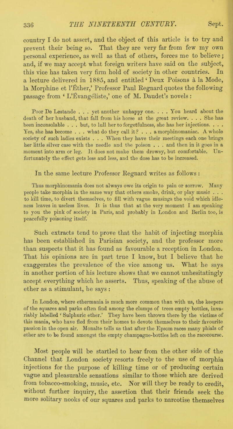 country I do not assert, and the object of this article is to try and prevent their being so. That they are very far from few my own personal experience, as well as that of others, forces me to believe; and, if we may accept what foreign writers have said on the subject, this vice has taken very firm hold of society in other countries. In a lecture delivered in 1885, and entitled ‘ Deux Poisons a la Mode, la Morphine et I’Ether,’ Professor Paul Kegnard quotes the following passage from ‘ L’Evangeliste,’ one of M. Daudet’s novels : Poor De Lestande . . , yet another unhappy one. . . . You heard about the death of her husband, that fall from his horse at the great review. . . . She has been inconsolable . . . hut, to lull her to forgetfulness, she has her injections. . . . Yes, she has become . . . what do they call it ? ... a morphinomaniac. A whole society of such ladies exists . . . When they have their meetings each one brings her little silver case with the needle and the poison . . . and then in it goes in a moment into arm or leg. It does not make them drowsy, but comfortable. Un- fortunately the effect gets less and less, and the dose has to be increased. In the same lecture Professor Kegnard writes as follows : Thus morphinomania does not always owe its origin to pain or sorrow. Many people take morphia in the same way that others smoke, drink, or play music ... to kill time, to divert themselves, to fill with vague musings the void which idle- ness leaves in useless lives. It is thus that at the very moment I am speaking to you the pink of society in Paris, and probably in London and Berlin too, is peacefully poisoning itself. Such extracts tend to prove that the habit of injecting morphia has been established in Parisian society, and the professor more than suspects that it has found as favourable a reception in London. That his opinions are in part true I know, but I believe that he exaggerates the prevalence of the vice among us. What he says in another portion of his lecture shows that we cannot unhesitatingly accept everything which he asserts. Thus, speaking of the abuse of ether as a stimulant, he says : In London, where ethermania is much more common than with us, the keepers of the squares and parks often find among the clumps of trees empty bottles, inva- riably labelled ‘ Sulphuric ether.’ They have been thrown there by the victims of this mania, who have fled from their homes to devote themselves to their favourite passion in the open air. Monalte tells us that after the Epsom races many phials of ether are to be found amongst the empty champagne-bottles left on the racecourse. Most people will be startled to hear from the other side of the Channel that London society resorts freely to the use of morphia injections for the purpose of killing time or of producing certain vague and pleasurable sensations similar to those which are derived from tobacco-smoking, music, etc. Nor will they be ready to credit, without further inquiry, the assertion that their friends seek the more solitary nooks of our squares and parks to narcotise themselves